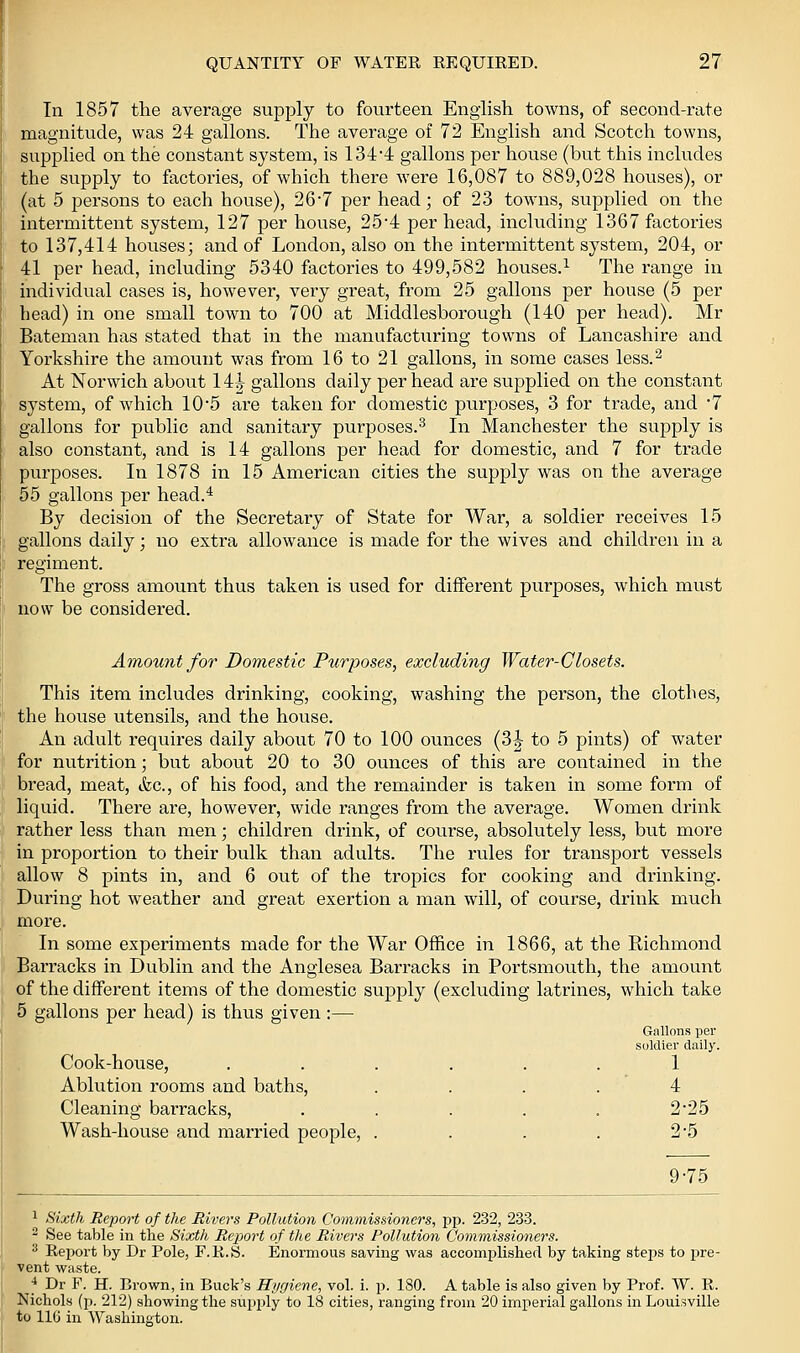 In 1857 the average supply to fourteen English towns, of second-rate magnitude, was 24 gallons. The average of 72 English and Scotch towns, supphed on the constant system, is 1344 gallons per house (but this includes the supply to factories, of which there were 16,087 to 889,028 houses), or (at 5 persons to each house), 26-7 per head; of 23 towns, supplied on the intermittent system, 127 per house, 25*4 per head, including 1367 factories to 137,414 houses; and of London, also on the intermittent system, 204, or 41 per head, including 5340 factories to 499,582 houses.^ The range in individual cases is, however, very great, from 25 gallons per house (5 per head) in one small town to 700 at Middlesborough (140 per head). Mr Bateman has stated that in the manufacturing towns of Lancashire and Yorkshire the amount was from 16 to 21 gallons, in some cases less.^ At Norwich about 14J gallons daily per head are supplied on the constant system, of which 10'5 are taken for domestic purposes, 3 for trade, and 7 gallons for public and sanitary purposes.^ In Manchester the supply is also constant, and is 14 gallons per head for domestic, and 7 for trade purposes. In 1878 in 15 American cities the supply was on the average 55 gallons per head.^ By decision of the Secretary of State for War, a soldier receives 15 gallons daily; no extra allowance is made for the wives and children in a regiment. The gross amount thus taken is used for different purposes, which must now be considered. Amount for Domestic Purposes, excluding Water-Closets. This item includes drinking, cooking, washing the person, the clothes, the house utensils, and the house. An adult requires daily about 70 to 100 ounces (3|- to 5 pints) of water for nutrition; but about 20 to 30 ounces of this are contained in the bread, meat, &c., of his food, and the remainder is taken in some form of liquid. There are, however, wide ranges from the average. Women drink rather less than men; children drink, of course, absolutely less, but more in proportion to their bulk than adults. The rules for transport vessels allow 8 pints in, and 6 out of the troj)ics for cooking and drinking. During hot weather and great exertion a man will, of course, drink much more. In some experiments made for the War Office in 1866, at the Richmond Barracks in Dublin and the Anglesea Barracks in Portsmouth, the amount of the different items of the domestic supply (excluding latrines, which take 5 gallons per head) is thus given :— Gallons per soldier daily. Cook-house, ...... 1 Ablution rooms and baths, .... 4 Cleaning barracks, . . . . . 2'25 Wash-house and married people, . . . . 2*5 9-75 1 Sixth Report of the Rivers Pollution Commissioners, pp. 232, 233. 2 See table in the Sixth Rejmrt of the Rivers Pollution Comm,issioners. 2 Report by Dr Pole, F.R.S. Enormous saving was accomplished by taking steps to pre- vent waste. ]* Dr F. H. Brown, in Buck's Hygiene, vol. i. p. 180. A table is also given by Prof. W. R. Nichols (p. 212) showing the supply to 18 cities, ranging from 20 imperial gallons in Louisville to 116 in Washington.