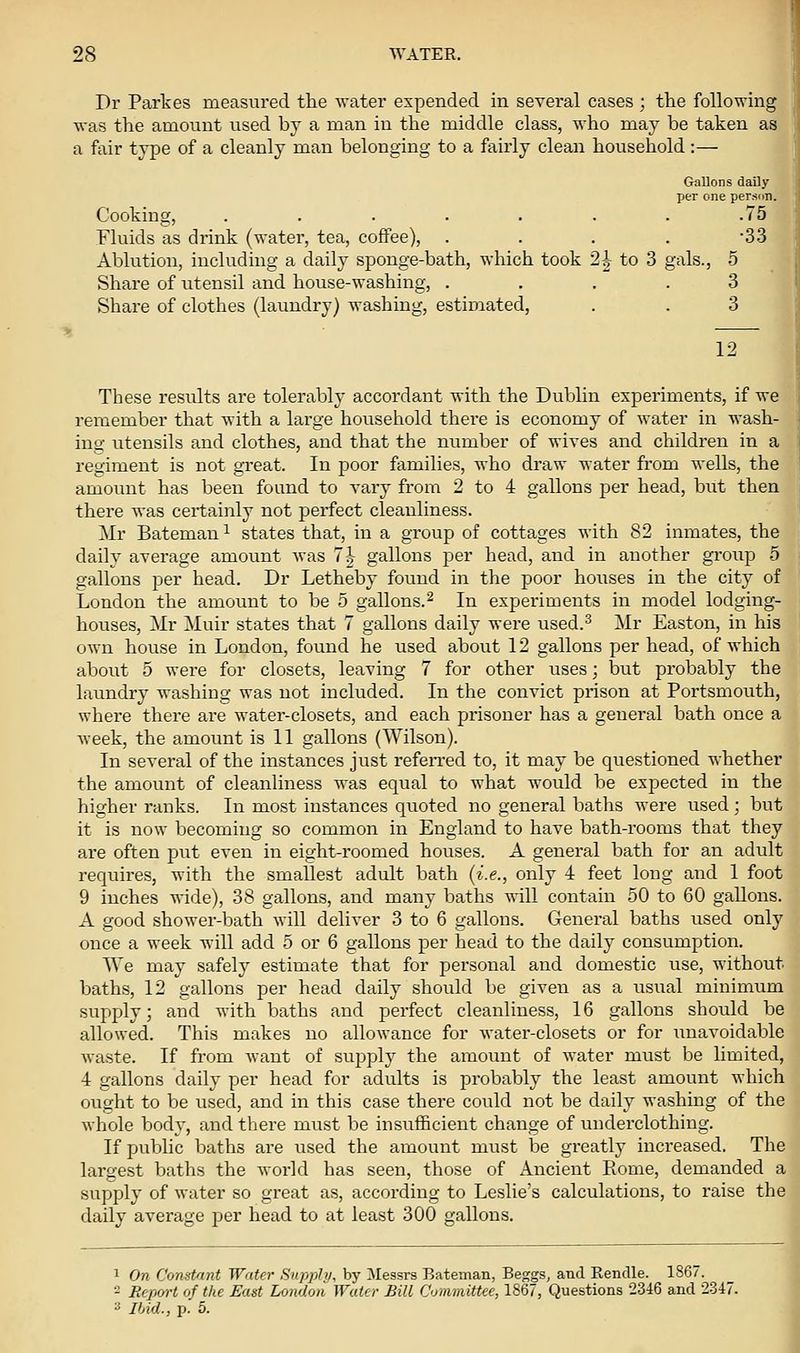 Dr Partes measured the water expended in several cases ; the following was the amount used by a man in the middle class, who may be taken as a fair type of a cleanly man belonging to a fairly clean household :— Gallons dally per one person. Cooking, ....... .75 Fluids as drink (water, tea, coffee), .... 33 Ablution, including a daily sponge-bath, which took 2h to 3 gals., 5 Share of utensil and house-washing, .... 3 Share of clothes (laundry) washing, estimated, . . 3 12 These results are tolerably accordant with the Dublin experiments, if we remember that with a large household there is economy of water in wash- ing utensils and clothes, and that the number of wives and children in a regiment is not gTeat. In poor families, who draw water from wells, the amount has been found to A^ary from 2 to 4 gallons per head, but then there was certainly not perfect cleanliness. Mr Bateman ^ states that, in a group of cottages with 82 inmates, the daily average amount was 7h gallons per head, and in another group 5 gallons per head. Dr Letheby foixnd in the poor houses in the city of London the amount to be 5 gallons.^ In experiments in model lodging- houses, Mr Muir states that 7 gallons daily were used.^ Mr Easton, in his own house in London, found he used about 12 gallons per head, of which about 5 were for closets, leaving 7 for other uses; but probably the laundry washing was not included. In the convict prison at Portsmouth, where there are water-closets, and each prisoner has a general bath once a week, the amount is 11 gallons (Wilson). In several of the instances just refeiTed to, it may be questioned whether the amount of cleanliness was equal to what would be expected in the higher ranks. In most instances quoted no general baths were used; but it is now becoming so common in England to have bath-rooms that they are often put even in eight-roomed houses. A general bath for an adult requires, with the smallest adult bath (i.e., only 4 feet long and 1 foot 9 inches wide), 38 gallons, and many baths will contain 50 to 60 gallons. A good shower-bath will deliver 3 to 6 gallons. General baths used only once a week will add 5 or 6 gallons per head to the daily consumption. We may safely estimate that for personal and domestic use, without baths, 12 gallons per head daily should be given as a usual minimum supply; and with baths and perfect cleanliness, 16 gallons should be allowed. This makes no allowance for water-closets or for unavoidable waste. If from Avant of supply the amount of water must be limited, 4 gallons daily per head for adults is probably the least amount which ought to be used, and in this case there could not be daily washing of the whole body, and there must be insufficient change of underclothing. If public baths are used the amount must be greatly increased. The largest baths the w-orkl has seen, those of Ancient Piome, demanded a supply of water so great as, according to Leslie's calculations, to raise the daily average per head to at least 300 gallons. 1 On Constant Water Supply, by Messrs Bateman, Beggs, and Rendle. 1867. ■- Report of the East London Water Bill Committee, 1867, Questions 2346 and 2.3-i7. 3 Ihid., p. 5.