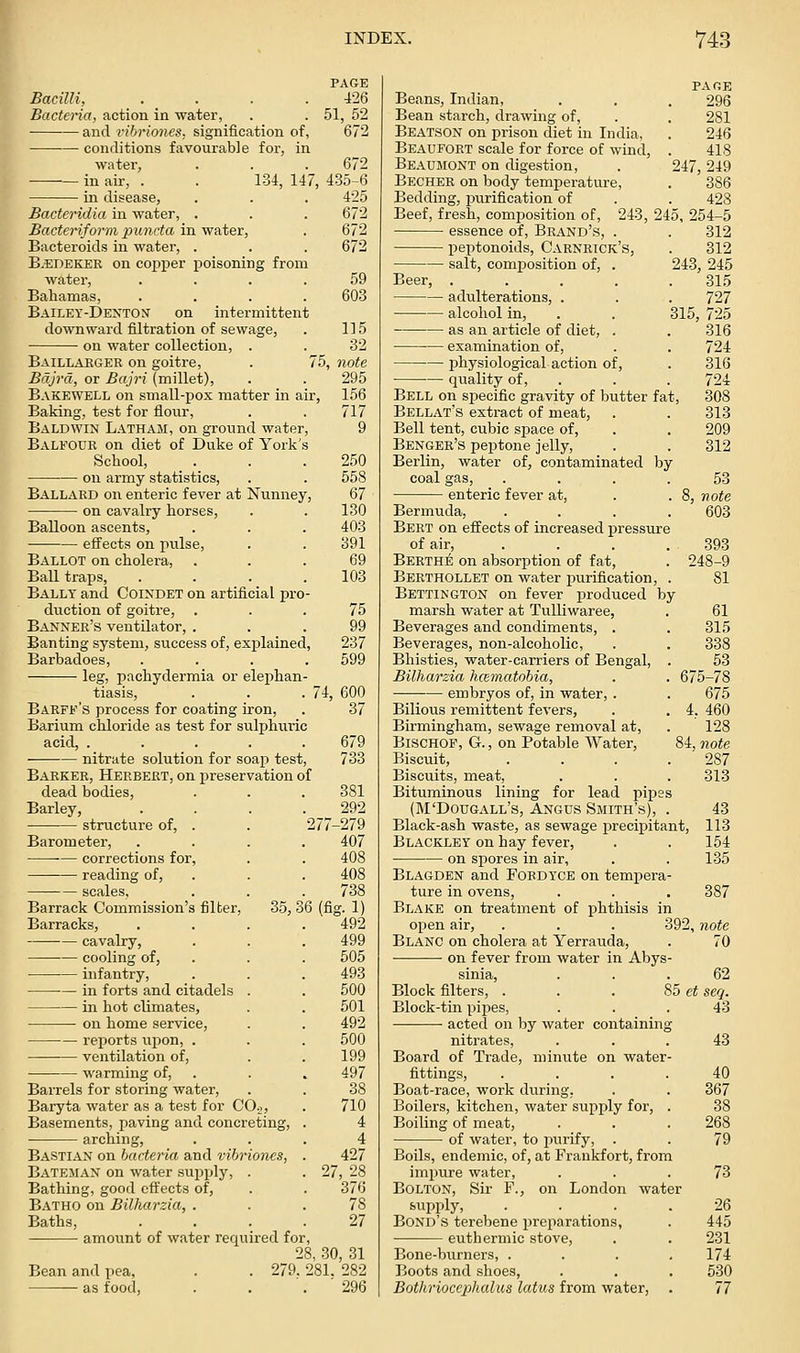 Bacilli, . . . . Bacteria, action in water, and rihrio7ies, signification of, conditions favourable for, in water. PAGE 426 51, 52 672 672 134, 147, 435-6 425 Bacteridia in water, . Bacteriform punrta in water, Bacteroids in water, . BAEDEKER on cojjper poisoning from water, Bahamas, Bailey-Denton' on intermittent downward filtration of sewage, on water collection, . Baillakger on goitre, Bdjrd, or Bajri (millet), Bakewell on small-pox matter in air, 156 Baking, test for flour, . . 717 Baldwin Latham, on ground water, 9 Balfour on diet of Duke of York School, . . .250 on army statistics, . . 558 Ballard on enteric fever at Nvinney, 67 on cavalry horses, . . 130 Balloon ascents, . . . 403 effects on pulse, . . 391 Ballot on cholera, ... 69 BaU traps, . . . .103 Ballt and Coindet on artificial pro- duction of goitre, ... 75 Banner's ventilator, ... 99 Banting system, success of, explained, 237 Barbadoes, .... 599 leg, pachydermia or elephan tiasis, 672 672 672 59 603 115 32 75, note 295 Barff's process for coating iron, Barium chloride as test for sulphuric acid, ..... nitrate solution for soap test, Barker, Herbert, on preservation of dead bodies. Barley, structure of, . . 27 Barometer, corrections for, reading of, 74, 600 37 679 733 scales. Barrack Commission's filter Barracks, cavalry, cooling of, infantry, in forts and citadels in hot climates, on home service, reports ui^on, . ventilation of, warming of, 35,3 6(fi: Barrels for storing water. Baryta water as a test for CO^, Basements, paving and concreting, arching, Bastiax on bacteria and vibriones, Bateman on water su^jply, . Bathing, good effects of, Batho on Bilharzia, . Baths, amount of water required for, 28, 30, 31 Bean and pea, . . 279, 281, 282 as food, . . , 296 381 292 279 407 408 408 738 492 499 505 493 500 501 492 500 199 497 38 710 4 4 427 27, 28 370 78 27 PAGE Beans, Indian, . . . 296 Bean starch, drawing of, . . 281 Beatson on prison diet in India, . 246 Beaufort scale for force of wind, . 418 Beaumont on digestion, . 247,249 Becher on body temperature, . 386 Bedding, purification of . . 428 Beef, fresh, comjjosition of, 243, 245, 254-5 essence of. Brand's, . . 312 peptonoids, Carnrick's, . 312 salt, composition of, . 243, 245 Beer, . . . . .315 adulterations, . . . 727 alcohol in, . . 315, 725 as an article of diet, . . 316 examination of, physiological action of, qiiality of, . Bell on specific gravity of butter fat, Bellat's exti-act of meat, Bell tent, cubic sjaace of, Benger's peptone jelly, Berlin, water of, contaminated by coal gas, .... enteric fever at, Bermuda, .... Bert on effects of increased pressure of air, .... Berthe on absorption of fat, Berthollet on water jmrification, . Bettington on fever produced by marsh water at Tulliwaree, Beverages and condiments, . Beverages, non-alcoholic, Bhisties, water-carriers of Bengal, . Bilharzia hcematobia, embryos of, in water, . 724 316 724 308 313 209 312 53 8, note 603 393 248-9 81 61 315 338 63 675-78 675 4. 460 ■ 128 84, note 287 Bilious remittent fevers, Birmingham, sewage removal at, BisCHOF, G., on Potable Water, Biscuit, Biscuits, meat, . . . 313 Bituminous lining for lead pities (M'Dougall's, Angus Smith's), . 43 Black-ash waste, as sewage precipitant, 113 Blackley on hay fever, . . 154 on spores in air, . . 135 Blagden and Fordtce on tempera- ture in ovens, . . . 387 Blake on treatment of phthisis in open air, . . . 392, note Blanc on cholera at Yerrauda, . 70 ■ ■ on fever from water in Abys- sinia, ... 62 Block filters, ... 85 et seq. Block-tin pipes, ... 43 acted on by water containing nitrates, ... 43 Board of Trade, minute on water- fittings, .... 40 Boat-race, work during, . . 367 Boilers, kitchen, water supjjly for, . 38 Boiling of meat, . . . 268 of water, to purify, . . 79 Boils, endemic, of, at Frankfort, from impure water, ... 73 Bolton, Sir F., on London water supply, .... 26 Bond's terebene preparations, . 445 euthermic stove, . . 231 Bone-burners, .... 174 Boots and shoes, . . . 630 Bothriocephalus latus from water, . 77
