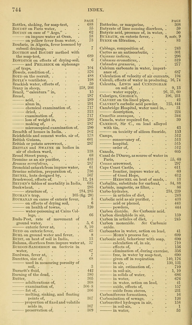 PAGE Bottles, shaking, for soap-test, . 688 BoUDET on Paris water, . . 55 BoUDiN on case of Argo, . . 62 on imi)ure water at Oran, . 58 on yellow fever from water, . 73 Boiifaric, in Algeria, fever lessened by subsoil drainage, ... 7 BouTRON and Boudet method with the soap-test, . . 689 BowDiTCH on effects of drying-soil, 6 • and Philbeick on siphonage of traps, . . . .104 Bowels, condition of, . . . 376 Boyd on the recruit, . Boyle's ventilator, . Brackish water, effects of, Braxy in sheep, Brazil, calentura in. Bread, acid, alum in, chemical examination of, dried, . examination of, loss of weight in, making of, microscopical examination of Breadth of houses in India, Brickfields and cement works, air of, British Guiana, British or potato arrowroot, Beittan and Swayne an bodies in air of cholera ward, . . 138 Broad Street pump. Bromine as an air purifier, . . 433 Bromus serrafalcus, . . . 287 Bronchial catarrh from impure water, 61 Brucine solution, preparation of, . 736 Beunel, huts designed by, . . 507 Brushwood, effects of, . . 12, 24 Beyden's tables of mortality in India, 635 Buckwheat, .... 295 198 59 258, 266 15 287 289 291 717 313 717 290 287 290 502 173 601 297 structure of, Buchan's trap, Buchanan on cause of enteric fever, on effects of drying soil, on health of towns, . water-poisoning at Caius Col- lege, . . . . Buda-Pest, rate of movement ground water, enteric fever at, 284, 285 105 (fig. 20) 8 of BuDD on enteric fever, Buhl on ground water and fever, BuiST, on heat of soil in India, Bulania, diarrhcea from impure water at, Bukdon-Sanderson on bacteria in water, Burdwan, fever at. Burettes, size of, used in measuring porosity of soil. Burnett's fluid, Burning of the dead, . Butter, adulterations of, examination of, fat of, . melting, sinking, and floatin points of, proportion of fixed and volatile acids in, preservation of, 6 120 66 5,6 !, 10 65 8 13 57 67 7 68 3 442 380 305 308 306-8 306 307 307 309 page Butterine, or margarine, . . 308 Butyrate of lime causing diarrhoea, . 59 Butyric acid, presence of, in water, . 50 BuxBAUJT, on enteric fever, . 8, iwte, 9 Byene on filtration, . , .83 Cabbage, composition of, . . 243 Cactus as an antiscorbutic, . . 301 Cajanus indicus, . . . 296 Calamus aromaticus, . . . 319 Calandra granaria, . . . 277 Calcium carbonate in water, import- ance of, . . . . 687 Calculation of velocity of air currents, 194 Calculi, effects of water in producing, 16, 74 Calcutta, Lewis and Cunningham on soil of, . . . 9, 13 ■ water supply, . . 26, 31, 60 Calorigen, Geoege's, . 196, 231 Calveet on tin-lined pipes, . . 42 Calvert's carbolic acid powder, 125, 444 -■■--■- - - 31 224 344 30 43 153 512 513 515 512 605 55, 60 297 611 60 612 13 84, 88 Cambridge Hospital, water used in, descriijtion. Camellia sasanqua, Camels, water required for, . Cajieeon, Sir C, on lead alloyed with tin, • on toxicity of silicon fiuoride Camps, conservancy of, hospital; order of, Canada, Canal de I'Ourcq, as source of water in Paris, Canna arrowroot. Cape Coast Castle, frontier, impure water at, of Good Hope, Heeschel on heat of sands Carbalite, substitute for carferal. Carbide, magnetic, as filter, . Carbo-hydrates, . . 234, 239 • in articles of diet, . . 243 Carbolic acid as air purifier, . acid or phenol, powders. Carbon dioxide. See Carbonic acid, Carbon disulphide in air, Carbon in articles of diet. Carbon monoxide. See Carbonic oxide. Carbonates in water, action on lead, Mohe's process for, . Carbonic acid, behaviour with soap, calculation of, in air, effects of, . elimination of, during exercise, free, in water by soap-test, given off in respiration in air, . in air, estimation of, . in soil-air, in solids of water, in water, in water, action on lead, oxide, effects of, oxide from stoves, Carboniferous formations. Carbonisation of sewage, Carburetted hydrogen in air, in soil-air, in water, 433 443 444 159 245 41 699 690 710 156 356 690 140,176 130, 131 710 1, 10 686 676 41 157 231 16 126 158 1 53