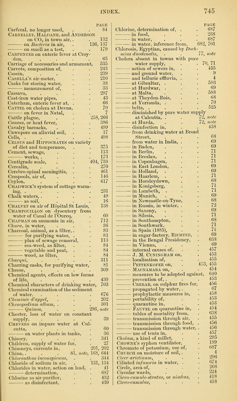 PAGE Carferal, no longer used, . . 84 Caenelley, Halpane, and Anderson on CO2 in town aii', . . 132 on Bacteria in air, on smell as a test, 136, 137 179 Carpenter on enteric fever at Croy- don, .... 65 Carriage of necessaries and armament, 535 Carrots, composition of, . . 243 Casein, . . . .239 Casella's air-meter, . . 210 Casks for storing water, . . 38 measurement of, . . 33 Cassava, . . . .297 Cast-iron water pipes, . . 43 Caterham, enteric fever at, . Cattel on cholera at Devna, on fever in Natal, Cattle plague, Causus, or heat fever, Cavalry barracks, Cawnpore on alluvial soil, CeUs, . Celsus and Hippocrates on variety of diet and temperance, Cement, sewage, works, . 70 7 258,266 386 499 17 375 113 173 404, 738 270 461 146 617 Centigrade scale, Cerealin, Cerebro-spinal meningitis, Cesspools, air of, Ceylon, Chad wick's system of cottage warm ing, 231 Chalk waters, ... .49 as soil, ... 16 Chalvet on air of Hointal St Louis, 138 Champouillon on dysentery from water of Canal de I'Ourcq, . 60 Chapman on ammonia in air, . 712 Chara, in water, ... 36 Charcoal, animal, as a filter,. . 83 for purifying water, . . 83 • plan of sewage removal, . 113 sea-weed, as filter, . . 84 vegetable and peat, . . 84 wood, as filter, . . 84 Charqui, . ' . . 311 Charring casks, for purifying water, 81 Cheese, . . . .309 Chemical agents, effects on low forms of life, . , . • ^30 Chemical characters of drinking water, 703 Chemical examination of the sediment of water, .... 676 Cheminie d'appel, . . . 202 Chenoiwdium album, . . . 301 Quinoa, 286, note Chester, loss of water on constant supply, .... 39 Chevers on impure water at Cul- cutta, . . . . 60 on water plants in tanks, . 36 Chicory, . . . .341 Children, supply of water for, . 27 Chimneys, currents in, . 201, 202 China, . . .81, note, 168, 644 Chloranthus inconspicuus, . . 344 Chloride of sodium in air, . 131, 134 Chlorides in water, action on lead, . 41 determination, . . 687 Chlorine as air-purifier, . . 432 as disinfectant, . . 439 Chlorine, determination of, in food. PAGE 687 238 687 701 in water, in water, inference from, 682. Chlorosis, Egyptian, caused by Doch- mius duodenalis, . ■ 77, note Cholera absent in towns with pure water supply, action of sewers in, 70, 71 455 9 4 583 and ground water, and telluric efiluvia, at Gibraltar, . at Hurdwar, . at Malta, at Theydon-Bois, at Yerrau.da, . • belts, . ■ diminished by pure water supply at Calcutta, . . 72, note at Hurda, . . 72, note disinfection in, . . 438 from drinking water at Broad Street, from water in India, in Baden, ■ in Berlin, in Breslau, in Copenhagen, in East London, in Holland, in Haarlem, — in Horsleydown, — in Konigsberg, — in Lambeth, — in Munich, — in Newcastle-on-Tyne, — in Eussia, in winter, . — in Saxony, — in Silesia, — in Southampton, — in Southwark, in Spain (1885), in sugar-factory, Richter, in the Bengal Presidency, in Vienna, internal caiises of, J. M. CUNINGHAM on, localisation of, Pettenkofer on, Macnamaka on, measures to be adopted again prevention of, . Crerar, on sulphur fires for, propagated by water,. prophylactic measures in, portability of, • quarantine in, Fadvel on quarantine in, tables of mortality from, ■ tra,nsmission through air, transmission through food, ■ transmission through water, use of tents in, Cholam, a kind of millet, Chowne's syphon ventilator, Chromate of potassium, use of. Church on moisture of soil,. Cicer arietinum, Ciliated infusoria in water, . Circle, area of, Circular wards, Cirro-cumulo-stratus, or nimbus, Cirro-cumulus, 453, st.