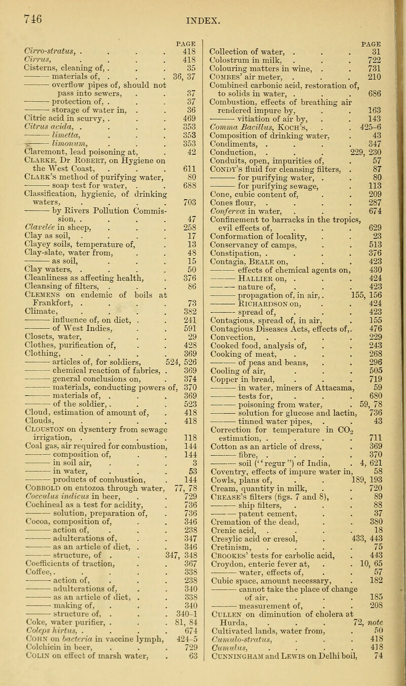 Cirro-stratus, . Cirrus, Cisterns, cleaning of, . materials of, . overflow pipes of, should not pass into sewers, protection of, . storage of water in, . Citric acid in scurvy, . Citrus ar.ida, . limetta, -5 limonum, Claremont, lead poisoning at, Clarke, Dr Robert, on Hygiene on the West Coast, Clark's method of purifying water, soap test for water, Classification, hygienic, of drinkinj waters, by Elvers Pollution Commis sion, . Clavelee in sheep, Clay as soil, Clayey soils, temperature of, Clay-slate, water from, as soil, Clay waters, . Cleanliness as affecting health, Cleansing of filters, . Clemens on endemic of boils at Frankfort, . Climate, influence of, on diet, . of West Indies, Closets, water. Clothes, purification of, Clothing, articles of, for soldiers, chemical reaction of fabrics, general conclusions on, materials, conducting powers materials of, . . . 369 of the soldier,. . . 523 Cloud, estimation of amount of, . 418 Clouds, . . . .418 Clouston on dysentery from sewage irrigation, . . . .118 Coal gas, air required for combustion, 144 composition of, . . 144 in soil air, ... 3 in water, . . .53 products of combustion, . 144 Cobbold on entozoa through water, 77, 78 Cocculus indicus in beer, . . 729 Cochineal as a test for acidity, . 736 solution, preparation of, . 736 Cocoa, composition of, . . 346 action of, . . . 238 — adulterations of, . . 347 as an article of diet, . . 346 structure, of . . 347, 348 Coefficients of traction, . . 367 Coffee,. .... 338 action of, . . . 238 adulterations of, . . 340 as an article of diet, . . 338 making of, . . . 340 structure of, . . . 340-1 Coke, water purifier, . . .81, 84 Coleps hirtus, .... 674 CoHN on bacteria in vaccine lymph, 424-5 Colchicin in beer, . . . 729 Colin on effect of marsh water, . 63 PAGE 418 418 35 36, 37 37 36 469 353 353 353 42 611 80 688 703 47 258 17 13 48 15 60 376 86 73 382 241 591 29 428 369 524, 526 369 374 of, 370 Collection of water, . Colostrum in milk. Colouring matters in wine, CojiBEs' air meter, . Combined carbonic acid, restoration of, to solids in water. Combustion, effects of breathing air rendered impure by, vitiation of air by. 163 143 425-6 43 347 229, 230 57 87 Comma Bacillus, Koch's, Composition of drinking water, Condiments, . Conduction, Conduits, open, impurities of, Condt's fluid for cleansing filters, for purifying water, . for purifying sewage, . 113 Cone, cubic content of, . . 209 Cones flour, . . . .287 ConfervcB in water, . . . 674 Conflnement to barracks in the tropics, evil effects of, . . . 629 Conformation of locality, . . 23 Conservancy of camps, . . 513 Constipation, .... 376 Contagia, Beale on, . . 423 effects of chemical agents on, 430 Hallier on, . . . 424 nature of, . . . 423 propagation of, in air,. 155, 156 Eichardson on, . . 424 spread of, . . . 423 Contagions, spread of, in air, . 155 Contagious Diseases Acts, effects of,. 476 Convection, .... 229 Cooked food, analysis of, . . 243 Cooking of meat, . . . 268 of peas and beans, . . 296 Cooling of air, . . . 505 Copper in bread, . . . 719 in water, miners of Attacama, 59 tests for, poisoning from water, . 59, — solution for glucose and lactin, tinned water pipes, Correction for temjjerature in CO. estimation, . Cotton as an article of dress, fibre, . • soil ('' regur ) of India, Coventiy, effects of impure water in Cowls, plans of, . . 189, 193 Cream, quantity in milk, . . 720 Crease's filters (figs. 7 and 8), . 89 ship filters, . . patent cement, . . 37 Cremation of the dead, . . 380 Crenic acid, . . . .18 Cresylic acid or cresol, . 433, 443 Cretinism, .... 75 Crookes' tests for carbolic acid, . 443 Croydon, enteric fever at, . . 10, 65 water, effects of, . . 57 Cubic space, amount necessary, . 182 cannot take the place of change of air, . . . 185 measurement of, . . 208 Cullen on diminution of cholera at Hurda, . . . 72, note Cultivated lands, water from, . 50 Cumulo-stratus, ■ ■ ■ 41S Cumulus, . ■ . .418 Cunningham and Lewis on Delhi boil, 74 PAGE 31 722 731 210 686 736 43 711 369 370 621