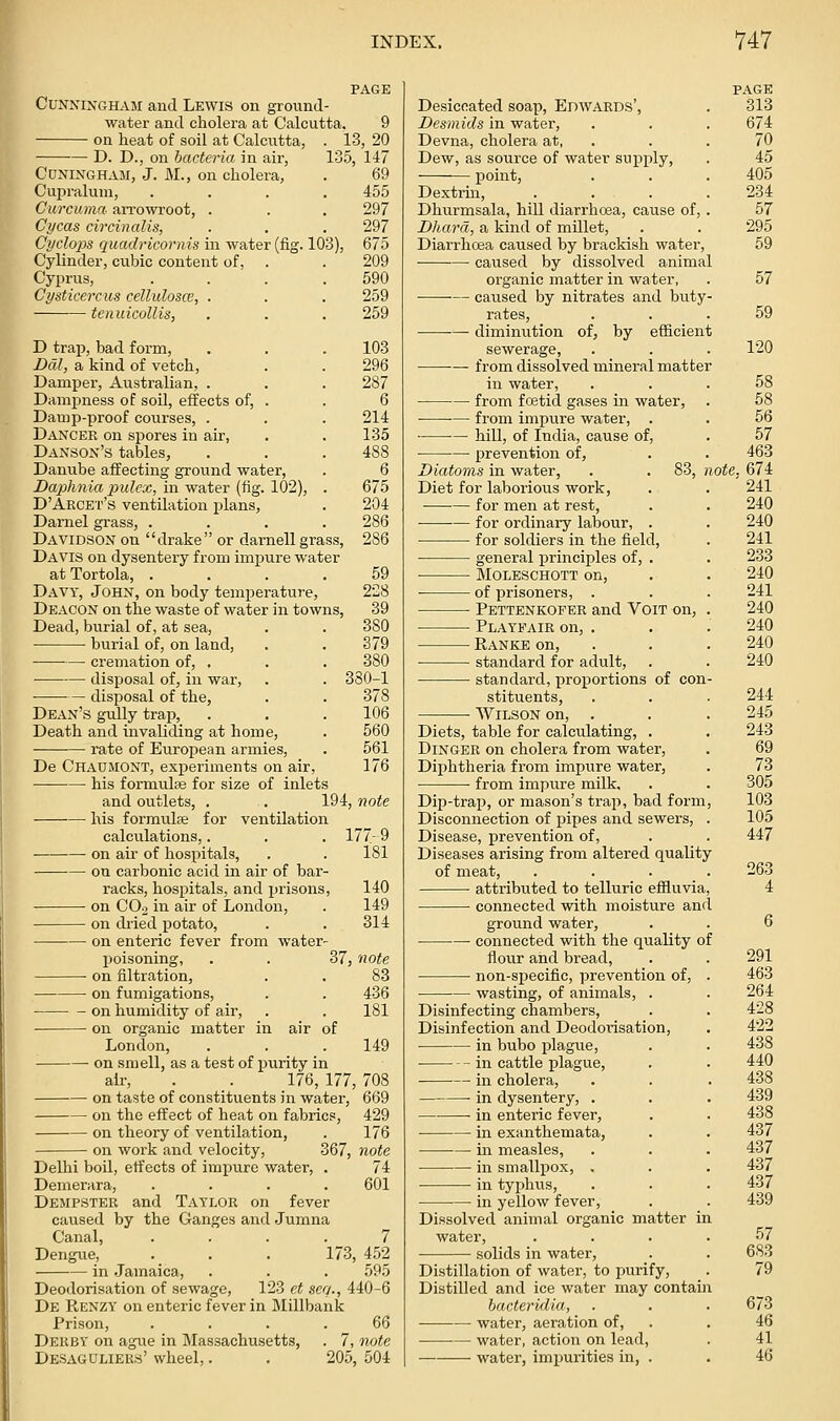 CUNNIXGHAM and Lewis on ground- water and cholera at Calcutta. 9 on heat of soil at Calcutta, . 13, 20 D. D., on bacteria in air, 135, 147 Cdningham, J. M., on cholera, . 69 Cupraluni, .... 455 Curcumn- aiTowroot, . . . 297 Cycas circinalis, . . . 297 Cyclops cjiiadriconiis in water (fig. 103), 675 Cylinder, cubic content of, . . 209 Cyprus, . . . .590 Cysticercus cellulosce, . . . 259 tenuicollis, . . . 259 D trap, bad form, . . . 103 Dcil, a kind of vetch, . . 296 Damper, Australian, . . . 287 Dampness of soil, effects of, . . 6 Damp-proof courses, . . . 214 Dancer on spores in air, . . 135 Danson's tables, . . . 488 Danube affecting ground water, . 6 Daphnia iJulex, in water (fig. 102), . 675 D'Arcet's ventilation plans, . 204 Darnel grass, .... 286 Davidson on drake or darnell grass, 286 Davis on dysentery from impure water atTortola, .... 59 Davy, John, on body temperature, 228 Deacon on the waste of water in towns, 39 Dead, burial of, at sea, . . 380 burial of, on land, . . 379 cremation of, , . . 380 disposal of, in war, . . 380-1 ■ disposal of the, . . 378 Dean's gully trap, . . . 106 Death and invaliding at home, . 560 rate of European armies, . 561 De Chaumont, experiments on air, 176 his formulae for size of inlets and outlets, . . 194, note his formulse for ventilation calculations,. on air of hospitals, on carbonic acid in air of bar- racks, hospitals, and prisons, on COo in air of London, on dried potato, on enteric fever from water- 177-9 181 140 149 314 poisomng on filtration. on fumigations, on humidity of air, on organic matter in London, 37, note 83 436 181 air of 149 on smell, as a test of purity in air, . _. 176,177,708 on taste of constituents in water, 669 on the effect of heat on fabrics, 429 on theory of ventilation, . 176 on work and velocity, 367, note Delhi boil, effects of imxjure water, Demerara, .... Dempster and Taylor on fever caused by the Ganges and Jumna Canal, Dengue, in Jamaica, Deodorisation of sewage, 123 et sea., 440-6 De PtENZY on enteric fever in Millbank Prison, .... 66 Derby on ague in Massachusetts, . 7, note Desaguliers' wheel,. . 205, 504 74 601 173, 452 595 PAGE Desiccated soap, Edwards', . 313 Desmids in water, . . . 674 Devna, cholera at, . . . 70 Dew, as source of water supply, . 45 point, . . . 405 Dextrin, . . . .234 Dhurmsala, hill diarrhoea, cause of, . 57 Dhard, a kind of millet, . . 295 Diarrhcea caused by brackish water, 59 caused by dissolved animal organic matter in water, . 57 — caused by nitrates and buty- rates, ... 59 diminution of, by efficient sewerage, . . . 120 from dissolved mineral matter in water, ... 58 from fo3tid gases in water, . 58 from impure water, . . 56 hill, of India, cause of, . 57 • •— prevention of, . . 463 Diatoms in water, . . 83, note. 674 Diet for laborious work, . . 241 for men at rest, . . 240 •— for ordinary labour, . . 240 for soldiers in the field, . 241 general principles of, . . 233 MOLESCHOTT on, . . 240 • of prisoners, . . . 241 Pettenkofer and VoiT on, . 240 Playeair on, . . . 240 Eanke on, . . . 240 standard for adult, . . 240 standard, proportions of con- stituents, . . . 244 Wilson on, . . . 245 Diets, table for calculating, . . 243 Dinger on cholera from water, . 69 Diphtheria from impure water, . 73 • from impure milk, . . 305 Dip-trap, or mason's trap, bad form, 103 Disconnection of pipes and sewers, . 105 Disease, prevention of, . . 447 Diseases arising from altered quality of meat, .... 263 attributed to telluric effluvia, 4 connected with moisture and ground water, . . 6 connected with the quality of flour and bread, non-specific, prevention of, wasting, of animals, . Disinfecting chambers. Disinfection and Deodorisation, in bubo plague, in cattle plague, in cholera, in dysentery, . in enteric fever, in exanthemata, in measles, in smallpox, . in typhus, ■— in yellow fever. Dissolved animal organic matter in water, solids in water, Distillation of water, to purify. Distilled and ice water may contain hacteridia, water, aeration of, water, action on lead, water, impurities in, . 291 463 264 428 422 438 440 438 439 438 437 437 437 437 439 57 683 79 673 46 41 46