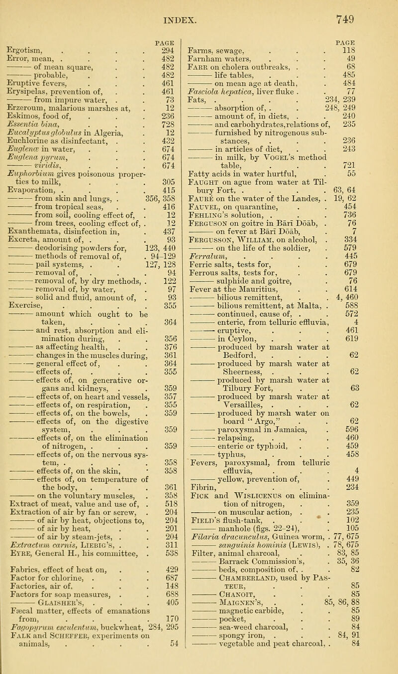 PAGE Ergotism, .... 294 Error, mean, .... 482 of mean square, . . 482 probable, . . . 482 Eruptive fevers, . . . 461 Erysipelas, prevention of, . . 461 from impure water, . . 73 Erzeroum, malarious marshes at, . 12 Eskimos, food of, . . . 236 Essentia hina, . . . 728 EucalyptusglohuJus in Algeria,, . 12 Euchlorine as disinfectant, . . 432 Euglence in water, . . . 674 Eurjlena piirum, . . . 674 viridis, . . . 674 Euphorhium gives poisonous proper- ties to milk, . . . 305 Evaporation, . . . .415 from skin and lungs, . 356, 358 from tropical seas, . . 416 ■ from soil, cooling effect of, . 12 from trees, cooling effect of, . 12 Exanthemata, disinfection in, . 437 Excreta, amomit of, . . . 93 deodorising powders for, 123, 440 methods of removal of, . 94-129 ■ pail systems, . . 127, 128 removal of, . . . 94 removal of, by dry methods, . 122 removal of, by water, . 97 solid and fluid, amount of, . 93 Exercise, .... 355 amount which ought to be taken, . . .364 and rest, absorption and eli- mination during, . . 356 as affecting health, . . 376 changes in the muscles during, 361 ^ general effect of, . . 364 effects of, . . . 355 effects of, on generative or- gans and kidneys, . . 359 effects of, on heart and vessels, 357 -—-— effects of, on respiration, . 355 effects of, on the bowels, . 359 effects of, on the digestive system, . . . 359 effects of, on the elimination of nitrogen, . . . 359 effects of, on the nervous sys- tem, .... 358 •— effects of, on the skin, • 358 effects of, on temperature of the body, . . .361 on the voluntary muscles, . 358 Extract of meat, value and use of, . 518 Extraction of air by fan or screw, . 204 of air by heat, objections to, 204 of air by heat, . . 201 of air by steam-jets, . . 204 Extractum carnis, Liebig's, . . 311 Eyre, General H., his committee, . 538 Fabrics, effect of heat on, . . 429 Factor for chlorine, . . . 687 Factories, air of, . . . 148 Factors for soap measures, . . 688 Glaisher's, . . . 405 Fsecal matter, effects of emanations from, . . . .170 Fagopyrum esculentmn, buckwheat, 284, 295 Falk and Schefeer, experiments on animals, .... 54 Farms, sewage, Farnham waters. Fare on cholera outbreaks, . life tables, on mean age at death, PAGE 118 49 68 485 484 77 234, 239 248, 249 240 Fasciola hepatica, liver fluke . Fats, .... absorption of, . amount of, in diets, . and carbohydrates,relations of, 235 furnished by nitrogenous sub- stances, . . . 236 in articles of diet, . . 243 in milk, by Vogel's method table, . . .721 Fatty acids in water hurtful, . 55 Faught on ague from water at Til- biiry Fort, .... 63, 64 Fauee on the water of the Landes, . 19, 62 Fauvel, on quarantine, . . 454 Feeling's solution, . . . 736 Ferguson on goitre in Bari Doab, . 76 on fever at Bari Doab, . 7 Fergusson, William, on alcohol, . 334 on the life of the soldier, . 579 Ferralum, .... 445 Ferric salts, tests for, . . 679 Ferrous salts, tests for, . . 679 sulphide and goitre, . 76 Fever at the Mauritius, . . 614 bilious remittent, . . 4, 460 bilious remittent, at Malta, . 588 continued, cause of, . . 572 enteric, from telluric effluvia, 4 eruptive, . . . 461 in Ceylon, . . . 619 produced by marsh water at Bedford, ... 62 produced by marsh water at Sheerness, ... 62 pioduced by marsh water at Tilbury Fort, . . 63 produced by marsh water at Versailles, . . .62 j)roduced by marsh water on board Argo, . . 62 ]^aroxysmal in Jamaica, . 596 relapsing, . . . 460 enteric or typhoid, . . 459 typhus, . . . 458 Fevers, j)aroxysmal, from telluric effluvia, ... 4 yellow, prevention of, . 449 Fibrin, .... 234 FiCK and Wislicenus on elimina- tion of nitrogen, . . 359 — • on muscular action, . . 235 Field's flush-tank, . . ' . 102 ■ manhole (figs. 22-24), . 105 Filaria dracunculus, Guinea worm, . 77, 675 sanguinis hominis (Lewis), . 78, 675 Filter, animal charcoal, . . 83, 85 Barrack Commission's, . 35, 36 beds, composition of, . . 82 Chambeeland, used by Pas teue, Chanoit, Maignen's, magnetic carbide, pocket, sea-weed charcoal, spongy iron, vegetable and peat charcoal. 85 85 85, 86, 88 85 89 84 84, 91