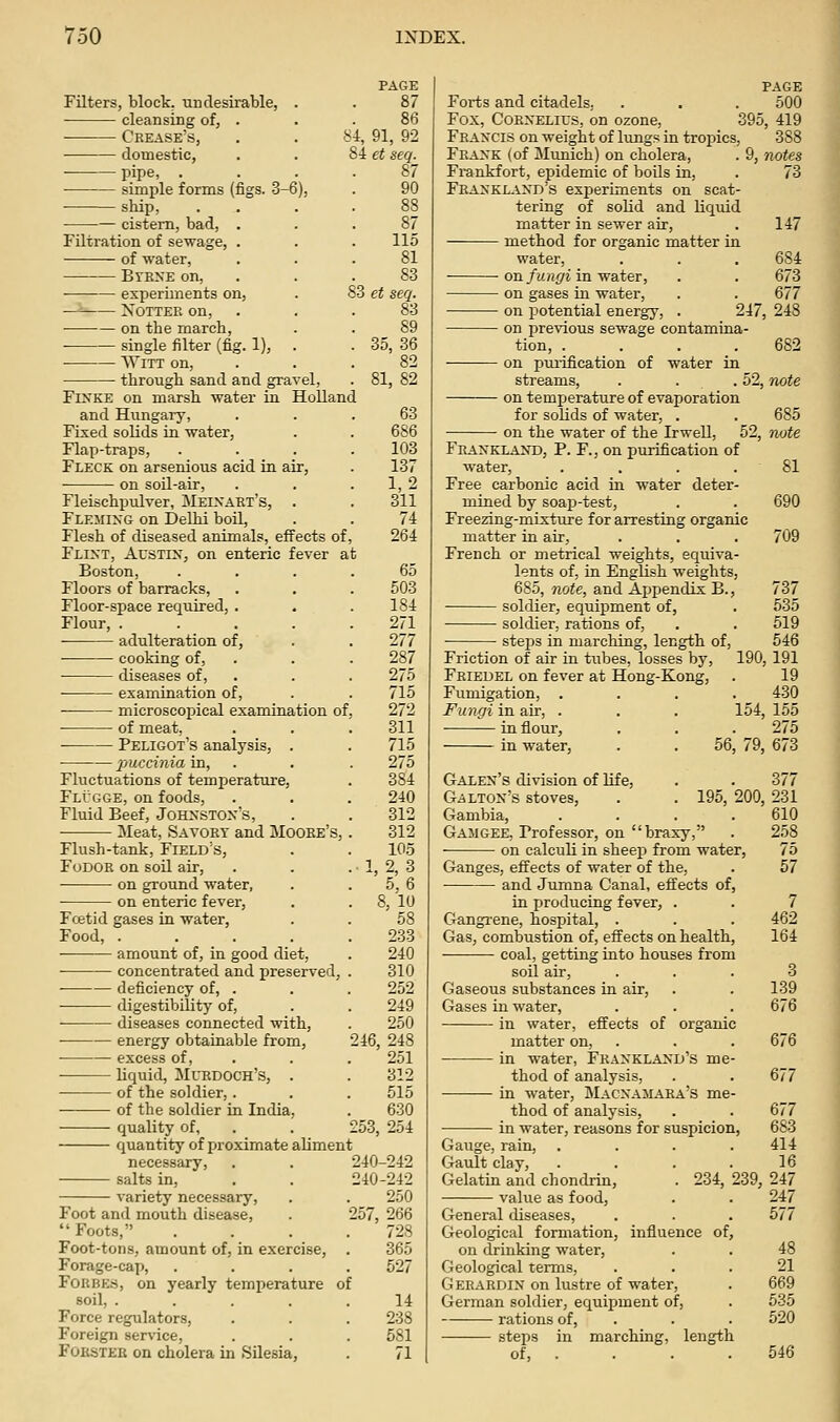 PAGE Filters, block, undesirable, . . 87 cleansing of, . . . 86 Crease's, . . f^i, 91, 92 domestic, . . 8i et seq. pipe, ... simple forms (figs. 3-6), . 90 ship, . . cistern, bad, . Filtration of sewage, . . . 115 of water, ... 81 BvE^E on, . . .83 experiments on, . 83 et seq. —■■ NoTTEE on, . . . 83 on the march, . . 89 single filter (fig. 1), . . 35, 36 Witt on, ... 82 through sand and gravel, . 81, 82 FiNKE on marsh water in Holland and Hungary, Fixed solids in water. Flap-traps, Fleck on arsenious acid in air, on soil-air, Fleischpulver, Meixakt's, Fleming on Delhi boil. Flesh of diseased animals, effects of, Flint, Austin, on enteric fever at Boston, Floors of barracks, Floor-space required, . Flour, .... adulteration of, cooking of, diseases of, examination of, microscopical examination of. of meat, Peligot's analysis, . 2)uccmia in, Fluctuations of temperature, Flugge, on foods. Fluid Beef, Johnston's, Meat, Savory and Moore's, 63 686 103 137 1,2 311 74 264 Flush-tank, Field's, FoDOR on soil air, on ground water, on enteric fever. 65 503 184 271 277 287 275 715 272 311 715 275 384 240 312 312 105 ,2,3 5,6 8, 10 58 233 240 310 252 249 250 246, 248 251 Foetid gases in water. Food, . amount of, in good diet, concentrated and preserved • deficiency of, . digestibility of, diseases connected with, energy obtainable from, excess of, liquid, Murdoch's, . . 312 — of the soldier, . . . 515 of the soldier in India, . 630 quality of, . . 253, 254 quantity of proximate aliment necessary, . . 240-242 salts in, . . 240-242 variety necessary, . . 250 Foot and mouth disease, . 257, 266 Foots, .... 728 Foot-tons, amount of, in exercise, . 365 Forage-cap, .... 527 F0RBE.S, on yearly temperature of soil, ..... 14 Force regulators, . . . 238 Foreign service, . . . 581 FOKSTEK on cholera in Silesia, . 71 PAGE Forts and citadels, . . . 500 Fox, Cornelius, on ozone, 395, 419 Francis on weight of Ituig.'; in tropics, 388 Frank (of Munich) on cholera, . 9, notes Frankfort, epidemic of boils in, . 73 Frankland's experiments on scat- tering of solid and liquid matter in sewer air, . 147 method for organic matter in water, . . . 684 on/M/(^i in water, . . 673 on gases in water, . . 677 on potential energy, . 247, 248 on previous sewage contamina- tion, .... 682 on purification of water in streams, . . . 52, note on temperature of evaporation for solids of water, . . 685 on the water of the Irwell, 52, note Frankland, p. F., on purification of water, .... 81 Free carbonic acid in water deter- mined by soap-test, . . 690 Freezing-mixture for arresting organic matter in air, . . . 709 French or metrical weights, equiva- lents of, in English weights, 685, note, and Ajjpendix B., 737 soldier, equipment of, . 535 soldier, rations of, . . 519 stejiis in marching, length of, 546 Friction of air in tubes, losses by, 190, 191 Frieuel on fever at Hong-Kong, . 19 Fumigation, .... 430 Fungi in air, . . . 154, 155 in flour, - - - 275 in water. 56, 79, 673 Galen's division of life, . . 377 Galton's stoves, . . 195, 200, 231 Gambia, . . . .610 Gamgee, Professor, on braxy, . 258 on calculi in sheep from water, 75 Ganges, effects of water of the, . 57 and Jumna Canal, effects of, in produciag fever, . . 7 Gangrene, hospital, . . . 462 Gas, combustion of, effects on health, 164 coal, getting into houses from soil air, ... 3 Gaseous substances in air, . . 139 Gases in water, . . . 676 in water, effects of organic matter on, . . . 676 in water, Frankland's me- thod of analysis, . . 677 in water, Macxamara's me- thod of analysis, . . 677 in water, reasons for suspicion, 683 Gauge, rain, .... 414 Gault clay, .... 16 Gelatin and chondrin, . 234, 239, 247 value as food, . . 247 General diseases, . . . 577 Geological formation, influence of, on drinking water, . . 48 Geological terms, ... 21 Gerardin on lustre of water, . 669 German soldier, equipment of, . 535 rations of, . . . 520 steps in marching, length of, . . . . 546