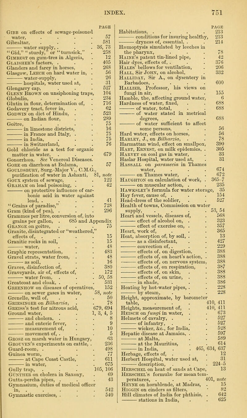 GiBB on effects of sewage-poisoned water, Gibraltar, water supply, . Gid, sturdy, or tiimsick, GiMBERT on gum-tres in Algeria, Glaishee's factors, . Glanders and farcy in horses, Glasgow, Leech on hard water in, water-supply, hospitals, water used at, Glengarry cap, Glexn Beown on unsiphoning traps Globulin, Glutin in flour, determination of, Godavery tract, fever in, Godwin on diet of Hindu, . on Indian flour. Goitre, in limestone districts, in France and Italy, . in India, in Switzerland, Gold chloride as a test for organic matter in water. Gonorrhoea. See Venereal Diseases, GOEE on diarrhoea at Bulama, GouLDSBURT, SuTg.-Major V., C.M.G. puiification of water in Ashanti, Goux system of sewage, Geaham on lead poisoning, . on protective influence of car bonic acid in water against lead, . PAGE 57 581 36, 73 258 12 405 268 56 26 31 527 104 234 716 62 523 289 75 16 75 75 76 679 57 81, Tvote 122 42 41 728 296 Grains of paradise, Gram (kind of pea), . Grammes per litre, conversion of, into grains per gallon, . 685 and Appendix Geaxge on goitre, ... 75 Granite, disintegrated or weathered, effects of, . . . .15 Granitic rocks in soil, . . 15 water, ... 48 Graphic representation, . . 483 Gravel strata, water from, . . 48 • as soil, ... 16 Graves, disinfection of, . . 380 Graveyards, air of, effects of, . 172 water from, . . .50, 58 Greatcoat and cloak, . . . 531 Geeexhow on diseases of operatives, 152 on sewer gases in water, 58, note Grenelle, well of, . . . 50 Geiesixgee on Bilharzia, . . 78 Gbeiss's test for nitrous acid, 679, 694 Ground water, . . 1, 3, 4, 5 and cholera, ... 8 and enteric fever, . . 9 measurement of, . . 10 movement of, . . . 5 Geosz on marsh water in Hungary, 63 Grouvex's experiments on cattle, . 236 Guard-room, .... 498 Guinea worm, ... 77 at Cape Coast Castle, . 611 in water, . . . 675 Gully trap, . . . 105, 106 Gt'XTHEE on cholera in Saxony, . 69 Gutta-percha pipes, . . .43 Gymnasium, duties of medical officer in, . Gymnastic exercises, . 542 540 PAGE Habitations, .... 213 conditions for insuring healthy, 213 dryness of, essential, . . 214 Hsemoptysis simiilated by leeches in the pharynx, ... 78 Haine's patent tin-lined pipe, . 42 Hair dyes, effects of, . . . 376 Hales' bellows for ventilation, . 206 Hall, Sir Johx, on alcohol, . 332 Hallidat, Sir A., on dysenteiy in Barbadoes, .... 600 Halliee, Professor, his views on fungi in air, . . . 155 Hamble, the, affecting ground water, 6 Hardness of water, fixed, . . 688 of water, total, . . 688 of water stated in metrical degrees, . . . 688 of water sufficient to affect some persons, . . 56 Hard water, effects on horses, . 56 Haelet, J., on Bilharzia, . . 78 Harmattan wind, effect on smallpox, 390 Hart, Ernest, on milk epidemics, . 305 Harvey on coal gas in water, . 33 Haslar Hospital, water used at, . 31 Hassall on 2^aramecia in Thames water, . . . 674 on Thames water, . . 672 Haughtox on calculation of work, . 365-7 on muscular action, . . 235 Hawkslet's formula for water storage, 35 Hay fever, cause of, . , . 154 Head-dress of the soldier, . . 527 Health of towns, Commission on water supply, . . . . 53, 54 Heart and vessels, diseases of, . 568 — effect of alcohol on, . . 323 effect of exercise on, . . 357 Heart, work of, . . . 365 Heat, absorption of, by soU, . . 13 as a disinfectant, . . 427 convection of, . . . 229 effects of, on digestion, . 388 effects of, on heart's action, . 388 ■ effects of, on nervous system, 388 ■ effects of, on respiration, . 387 effects of, on skin, . . 388 effects of, on uxine, . . 388 in shade, . . . 386 Heating by hot-water pii^es, . . 228 by steam, . . . 228 Height, approximate, by barometer table, ... Heights, measurement of, Heisch on fungi in water. Helmets of cavalry, . of infantry, wicker, &c., for India, Hepatic disease at Jamaica, at j\Ialta, at the Mauritius, in India, 46c Herbage, effects of, . Herbert Hospital, water used at, description, Herschel on heat of sands at Cape, Herschel's formulas for mean tem peratures, . Heyxe on hornblende, at Madras, HiGGiN on cinders as filters. Hill climates of India for phthisis, stations in India, 410, 411 410, 411 673 527 527 528 597 589 614 634, 637 12 31 224-5 13 401, Twte 15 82 642 625