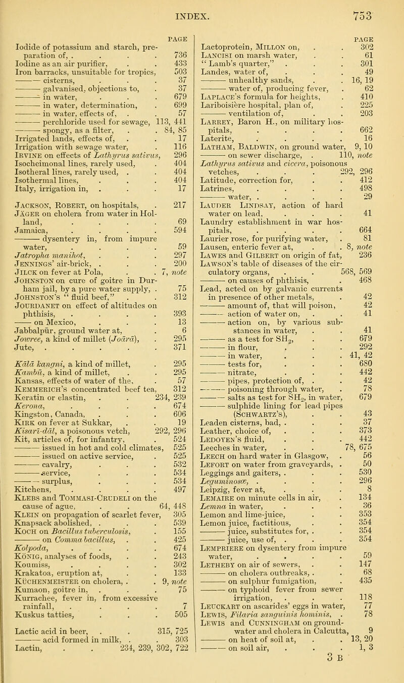 Iodide of potassium and starcli, pre paration of, . Iodine as an air purifier, Iron barracks, unsuitable for tropics cisterns, galvanised, objections to, ^ in water, • in water, determination, in water, effects of, ■ percbloride used for sewage, spongy, as a filter. Irrigated lands, effects of. Irrigation with sewage water^ Irvine on effects of LatJiyrus sativus, Isocheimonal lines, rarely used, Isotheral lines, rarely used, . Isothermal lines, Italy, irrigation in, . Jackson, Robert, on hospitals, Jager on cholera from water in Hoi land, Jamaica, dysentery in, from imi^ure water, Jatropha manihnt, Jennings' air-brick, . JiLCK on fever at Pola, Johnston on cure of goitre in Dur ham jail, by a pure water supply, Johnston's fluid beef, JouRDANET on effect of altitudes on phthisis, on Mexico, Jabbalpiir, ground water at, Joioree, a kind of millet (Jodrd), Jute, .... Kdld kangni, a kind of millet, Kambu. a kind of millet, Kansas, effects of water of the, Kemmerich's concentrated beef tea. PAGE 736 433 503 37 37 679 699 .57 113, 441 84, 85 17 Keratin or elastin, . . 234, Kerona, .... Kingston, Canada, KiEK on fever at Sukkar, Kisarl-ddl, a poisonous vetch, 292. Kit, articles of, for infantry, issued in hot and cold climates, issued on active service, ■ cavalry, .service, surplus, Kitchens, .... Klebs and Tomjiasi-Ckudeli on the cause of ague, . . 64 Klein on propagation of scarlet fever, Knapsack abolished, . Koch on Bacillus tuberculosis, on Comma bacillus, Kolpoda, Konig, analyses of foods, Koumiss, Krakatoa, eruption at, KUCHENMEISTER on cholera, . Kumaon, goitre in, Kun-achee, fever in, from excessive rainfall, Kuskus tatties. 116 296 404 404 404 17 217 69 594 59 297 200 note 75 312 393 13 6 295 371 295 295 57 312 239 674 606 19 296 524 525 525 532 534 534 497 448 305 539 1.55 425 674 243 302 133 note 75 505 Lactic acid in beer, . . 315, 725 acid formed in milk, . . 303 Lactin, . . 234, 239, 302, 722 PAGE Lactoprotein, Millon on, . . 302 Lancisi on marsh water, . . 61 Lamb's quarter, . . . 301 Landes, water of, . . . 49 ■—• unhealthy sands, . . 16,19 water of, producing fever, . 62 Laplace's formula for heights, . 410 Lariboisiere hospital, plan of, . 225 ventilation of, . . 203 LARRET, Baron H., on military hos- pitals, .... 662 Laterite, .... 16 Latham, Baldwin, on ground water, 9, 10 on sewer discharge. Lathyrus sativus and cieera, poisonous vetches, . . . 292, Latitude, correction for, Latrines, .... — water, .... Lauder Lindsay, action of hard 110, note 296 412 498 29 41 water on lead Laundry establishment in war hos- pitals, .... 664 Laurier rose, for purifying water, . 81 Lausen, enteric fever at, . . 8, note Lawes and Gilbert on origin of fat, 236 Lawson's table of diseases of the cir- culatory organs, . . 568, 569 on causes of phthisis. Tjead, acted on by galvanic currents in presence of other metals, amount of, that will poison, — action of water on, action on, by various sub- stances in water, as a test for SHj, in flour, in water, tests for, • nitrate, pipes, protection of, . poisoning through water, salts as test for SHo, in water, sulphide lining for lead pipes (Schwartz's), Leaden cisterns, bad, . Leather, choice of, Ledoyen's fluid, Leeches in water. Leech on hard water in Glasgow, Lefort on water from graveyards. Leggings and gaiters, . LeguminoscB, . Leipzig, fever at, Lemaire on minute cells in air, Lemna in water, Lemon and lime-juice. Lemon juice, factitious, juice, substitutes for, . juice, use of, . Lempriere on dysentery from impure water, . > Letheby on air of sewers, on cholera outbreaks, . on sulphur fumigation, on typhoid fever from sewer irrigation, Leuckart on ascarides' eggs in water, Lewis, Filaria sanguinis Jiominis, Lewis and Cunningham on gi-ound- water and cholera in Calcutta, on heat of soil at, — on soil air, 468 42 42 41 41 679 292 41, 42 680 442 42 78 679 43 37 373 442 r8, 675 56 50 530 296 8 134 36 353 354 354 354 59 147 68 435 118 77 78 13,20 1, 3 o B