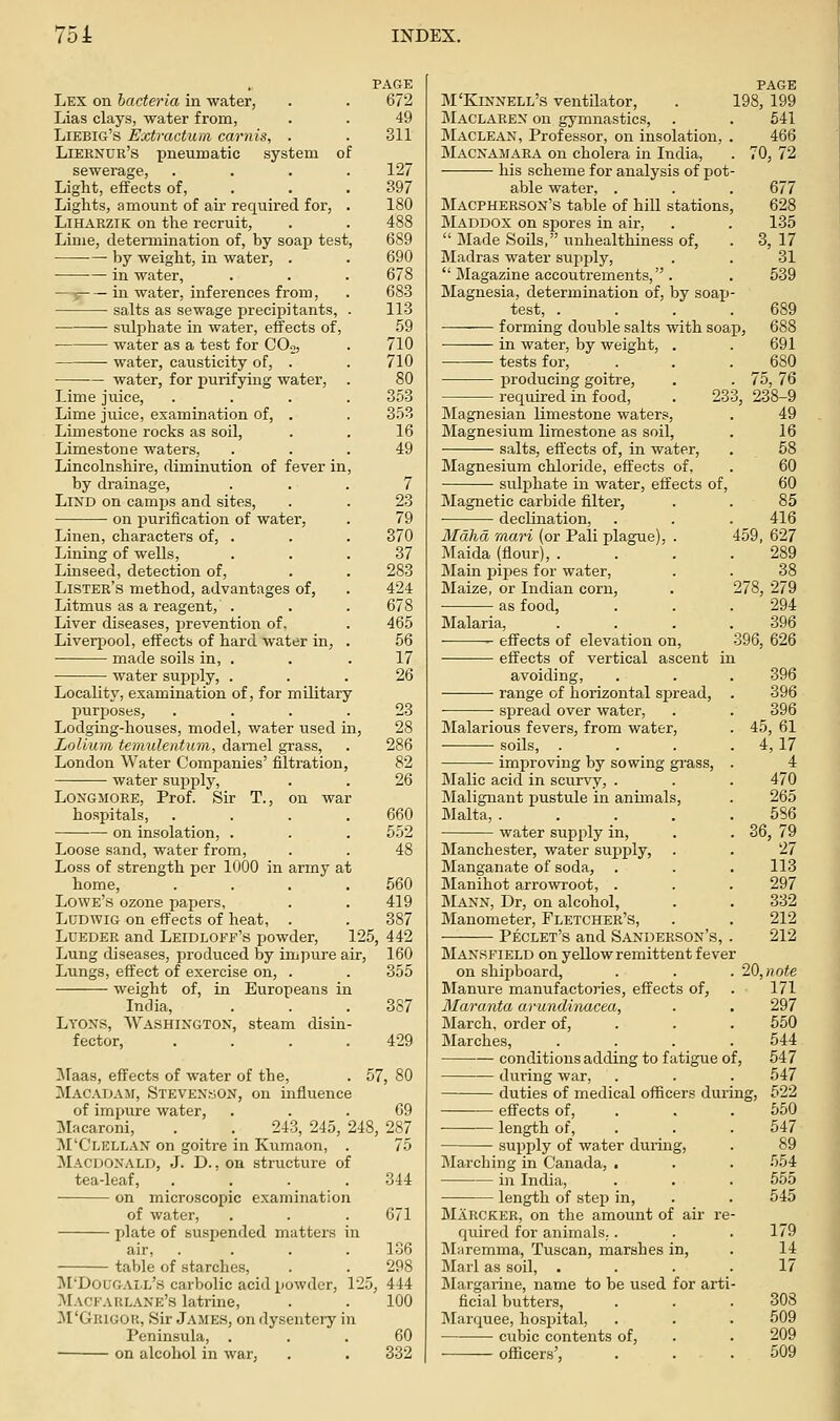 Lex on bacteria in water, Lias clays, water from, Liebig's Extractum carnis, . Liernur's pneuroatic system sewerage, Light, effects of, Lights, amount of air required for, LiHARZiK on the recruit. Lime, determination of, by soap test. by weight, in water, . in water, ■—y in water, inferences from, salts as sewage precipitants, • sidphate in water, effects of, ■ water as a test for COo, • water, causticity of, . water, for purifying water, Lime juice. Lime juice, examination of, . Limestone rocks as soil. Limestone waters, Lincolnshire, diminution of fever in by drainage, LiND on camps and sites, on purification of water, Linen, characters of, . Lining of wells, Linseed, detection of. Lister's method, advantages of, Litmus as a reagent, . Liver diseases, jirevention of. Liverpool, effects of hard water in, made soils in, . water supply, . Locality, examination of, for military purposes, Lodging-houses, model, water used in Loliurn teimdenturn, darnel grass, London Water Companies' filtration water supply, LoNGMORE, Prof. Sir T., on war hospitals, on insolation, . Loose sand, water from. Loss of strength per 1000 in army at home, .... 560 Lowe's ozone papers, . . 419 LuDWiG on effects of heat, . . 387 Lueder and Leidloff's powder, 125, 442 Lung diseases, produced by impure air, 160 Lungs, effect of exercise on, . . 355 weight of, in Europeans in India, . . . 387 Lyons, Washington, steam disin- fector, . . . .429 !Maas, effects of water of the, ^Macadam, Stevens-jon, on influence of impure water, ... 69 uMacaroni, . . 243, 245, 248, 287 M'Clellan on goitre in Kumaon, . 75 Macdoxald, J. D., on structure of tea-leaf, .... 344 on microscopic examination of water, . . . 671 plate of suspended matters air, .... 136 table of starches, . . 298 M'Dougall's carbolic acid powder, 125, 444 ^Iacfarl.\ne's latrine, . . 100 ^I'Grigor, Sir James, on dysentery in Peninsula, ... 60 on alcohol in war, . . 332 PAGE 672 49 311 127 397 180 488 689 690 678 683 113 59 710 710 80 353 353 16 49 7 23 79 370 37 283 424 678 465 56 17 26 23 28 286 82 26 660 552 M'Kinnell's ventilator, Maclaren on gymnastics, Maclean, Professor, on insolation, . Macnamara on cholera in India, his scheme for analysis of pot- able water, . Macpherson's table of hill stations, Maddox on spores in air, Made Soils, unhealthiness of, Madras water supply, Magazine accoutrements, . Magnesia, determination of, by soajj- test, .... forming double salts with soap in water, by weight, . tests for, producing goitre, required in food, Magnesian limestone waters, Magnesium limestone as soil, salts, effects of, in water. PAGE 198, 199 541 466 . 70,72 677 628 135 3, 17 31 539 691 Magnesium chloride, effects of sulphate in water, effects of. Magnetic carbide filter, declination, Mahd mari (or Pali plague), . Maida (flour), . Main pipes for water, Maize, or Indian corn, as food, . 75,76 233, 238-9 49 16 58 60 60 85 416 459, 627 289 38 278, 279 294 396 396, 626 Malaria ■ effects of elevation on, effects of vertical ascent in avoiding, . . . 396 range of horizontal spread, . 396 ■ spread over water, . . 396 Malarious fevers, from water, . 45, 61 ■ soils, . . . . 4, 17 improving by sowing gi-ass, . 4 Malic acid in scurvy, . . . 470 Malignant pustule in animals, . 265 Malta, 586 water supply in, . . 36, 79 Manchester, water supply, . . 27 Manganate of soda, . . . 113 Manihot arrowroot, . . . 297 IMann, Dr, on alcohol, . . 332 Manometer, Fletcher's, . . 212 Peclet's and Sanderson's, . 212 Mansfield on yellow remittent fever on shipboard, . . . 20,note Manure manufactories, effects of, . 171 Maranta arundinacea, . . 297 March, order of, . . . 550 Marches, .... 544 conditions adding to fatigue of, 547 during war, . . . 547 duties of medical officers during, 522 effects of, . . . 550 length of, . . . 547 supply of water during, . 89 Marching in Canada, ■ . . 554 in India, . . . 555 length of step in, . . 545 Marcker, on the amount of air re- quired for animals.. . .179 Maremma, Tuscan, marshes in, . 14 Marl as soil, .... 17 Margarine, name to be used for arti- ficial butters, . . . 308 Marquee, hospital, . . . 509 cubic contents of, . . 209 officers', . . .509
