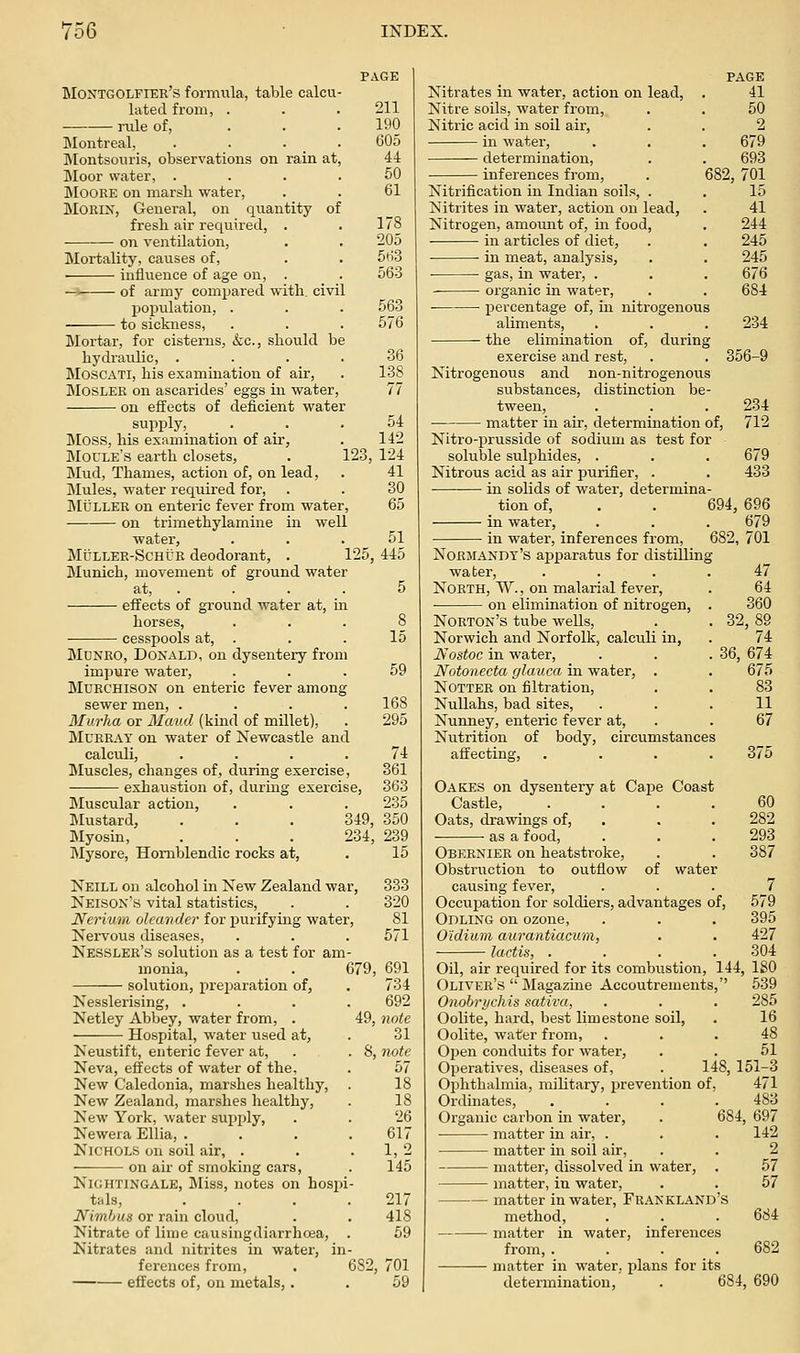 Montgolfier's formula, table calcu lated from, . rule of, Montreal, . . . IMontsouris, observations on rain at Moor water, . Moore on marsh water, MORIN, General, on qiiantity of fresh air required, on ventilation, Mortality, causes of, influence of age on, of army comx^ared with, civil population, to sickness, Blortar, for cisterns, (fee, should be hydraulic, . MoscATi, his examination of air, MosLEK on ascarides' eggs in water, on effects of deficient water supply. 211 190 605 44 50 61 178 205 5ti3 563 563 576 36 138 77 Moss, his examination of air, Moule's earth closets, Mud, Thames, action of, on lead, Mules, water required for, IMULLEK on enteric fever from water, on trimethylamine in well water. 54 142 123, 124 41 30 MtJLLER-ScHUR deodorant, . 125, 445 Munich, movement of ground water at, . . . . 5 effects of ground water at, in horses, ... 8 cesspools at, . . . 15 Mdnro, Donald, on dysentery from impure water, ... 59 Muechison on enteric fever among sewer men, . . . .168 Murha or Maud (kind of millet), . 295 Murray on water of Newcastle and calculi, .... 74 Bluscles, changes of, during exercise, 361 exhaustion of, during exercise, 363 Muscular action, . . . 235 Mustard, . . , 349, 350 Myosin, . . . 234, 239 Mysore, Homblendic rocks at, . 15 Neill on alcohol in New Zealand war, Neisox's vital statistics, Nerium oleander for purifying water. Nervous diseases, Nessler's solution as a test for am- monia, . . 679, solution, preimration of, Nesslerising, .... Netley Abbey, water from, . 49, Hospital, water used at, Neustift, enteric fever at, . . S, Neva, effects of water of the. New Caledonia, marshes healthy. New Zealand, marshes healthy. New York, water supply, Newera EUia, .... Nichols on soil air, . on air of smoking cars, Nightingale, Miss, notes on hosjii- tals, .... Nimbus or rain cloud, Nitrate of lime causingdiarrhoea, . Nitrates and nitrites in water, in- ferences from, . 682, effects of, on metals,. 333 320 81 571 691 734 692 note 31 note bl 18 18 26 617 1,2 145 217 418 69 701 59 Nitrates in water, action on lead, Nitre soils, water from. Nitric acid in soil air, in water, determination, inferences from, 682, Nitrification in Indian soils. Nitrites in water, action on lead. Nitrogen, amount of, in food, in articles of diet, ■ ■ in meat, analysis, ■ gas, in water, . organic in water, percentage of, in nitrogenous aliments, the elimination of, durin exercise and rest, Nitrogenous and non-nitrogenous substances, distinction be tween, matter in air, determination PAGE 41 50 679 693 701 15 41 244 245 245 676 684 234 356-9 of, 234 712 Nitro-i^russide of sodium as test for soluble sulphides, . . . 679 Nitrous acid as air purifier, . . 433 in solids of water, determina- _ tion of, . . 694, 696 in water, . . . 679 in water, inferences from, 682, 701 Normandy's apparatus for distilling water, .... 47 North, W. , on malarial fever, . 64 on elimination of nitrogen, . 360 Norton's tube wells, . . 32, 89 Norwich and Norfolk, calculi in, . 74 Nostoc in water, . . .36, 674 Notonecta glauca in water, . . 675 NOTTER on filtration, . . 83 Nullahs, bad sites, ... 11 Nunney, enteric fever at, . . 67 Nutrition of body, circumstances affecting, .... 375 Oakes on dysentery at Cai^e Coast Castle, .... 60 Oats, drawings of, . . . 282 as a food, . . . 293 Obernier on heatsti-oke, . . 387 Obstruction to outflow of water causing fever, ... 7 Occupation for soldiers, advantages of, 579 Odling on ozone, . . , 395 O'idium aurantiacum, . . 427 lactis, . . . .304 Oil, air required for its combustion, 144, 180 Oliver's Magazine Accoutrements, 539 Onobrychis sativa, . . . 285 Oolite, hard, best limestone soil, . 16 Oolite, water from, ... 48 Open conduits for water, . . 51 Operatives, diseases of, . 148, 151-3 Ophthalmia, military, prevention of, 471 Ordinates, .... 483 Organic carbon in water, . 684, 697 matter in air, . . . 142 matter in soil air, . . 2 matter, dissolved in water, . 57 matter, in water, . . 57 — matter in water, FRANKL.-iND's method, . . . 684 — matter in water, inferences from, .... 682 — matter in water, plans for its determination, . 684, 690