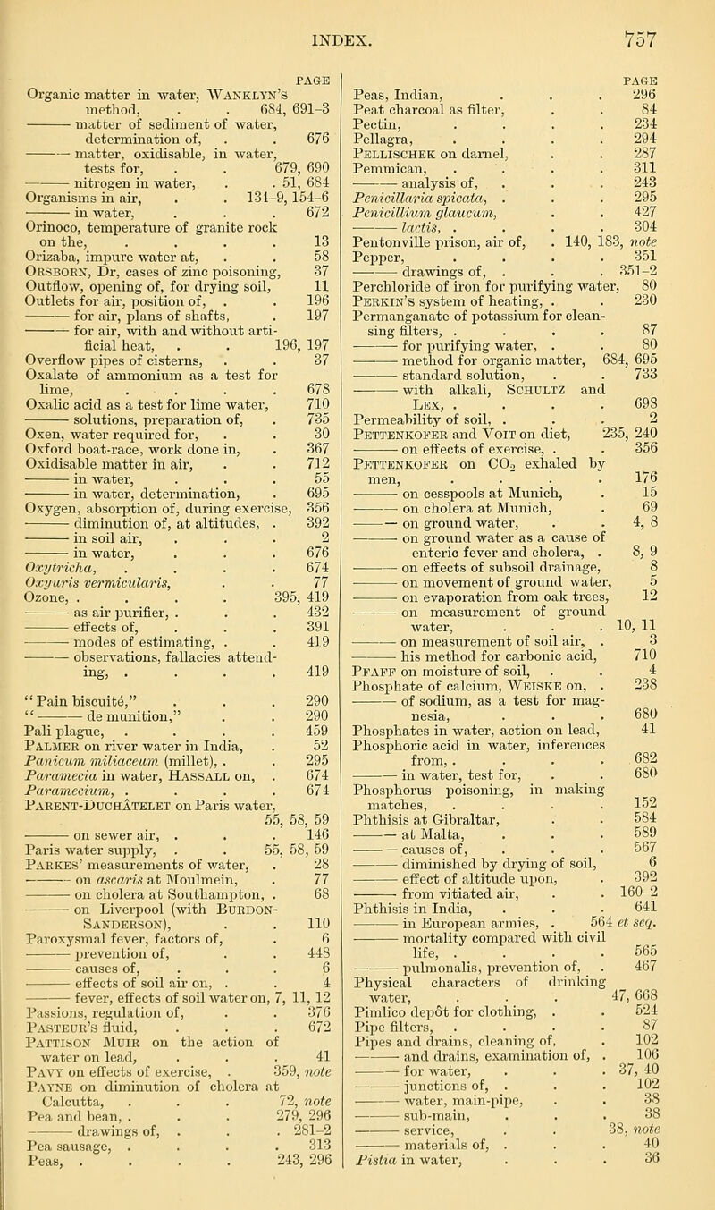Organic matter in water, Wanklyn's method, . . 684, 691-3 matter of sediment of water, determination of, . . 676 matter, oxidisable, in water, tests for, . . 679, 690 nitrogen in water, . . 51, 684 Organisms in air, . . 134-9,154-6 m water. 672 Orinoco, temperature of granite rock on tlie, .... Orizaba, impure water at, Orsborn, Dr, cases of zinc poisoning. Outflow, opening of, for drying soil, Outlets for air, position of, for air, plans of shafts, for air, with and withovit arti- ficial heat, . . 196, 197 Overflow pijjes of cisterns, Oxalate of ammonium as a test for lime, . . Oxalic acid as a test for lime water, solutions, preparation of. 13 58 37 11 196 197 37 Oxen, water required for, Oxford boat-race, work done in, Oxidisable matter in air, in water, in water, determination. Oxygen, absorption of, during exercise, diminution of, at altitu.des, . in soil air, in water, Oxytricha, .... Oxyuris vermicularis, Ozone, . as air purifier, . effects of, . modes of estimating, . observations, fallacies attend- 678 710 735 30 367 712 55 695 356 392 2 676 674 77 395, 419 432 391 419 419 Painbiscuite, . . ,290 de munition, . . 290 Pali plague, .... 459 Palmer on river water in India, . 52 Panicum miliaceum (millet), . . 295 Paramecia in water, Hassall on, . 674 Paramecium, . . . .674 Paeent-Duchatelet on Paris water, 55, 58, 59 on sewer air, . . . 146 Paris water supply, . . 55, 58, 59 Parkes' measurements of water, . 28 on ascaris at IVIoulmein, . 77 on cholera at Sou.tliampton, . 68 on Liverpool (witli BuRDON- Sanderson), . . 110 Paroxysmal fever, factors of, . 6 prevention of, . . 448 causes of, . . . 6 effects of soil air on, . . 4 fever, effects of soil water on, 7, 11, 12 Passions, regulation of, . . 376 Pasteur's fluid, . . . 672 Pattison Muir on the action of water on lead, ... 41 Pavy on effects of exercise, . 359, iiote Payne on diminution of cliolera at Calcvitta, ... 72, note Pea and bean, . . . 279, 296 drawings of, . . . 281-2 Pea sausage, .... 313 Peas, .... 24.3, 296 Peas, Indian, Peat charcoal as filter. Pectin, Pellagra, Pellischek on darnel, Pemmican, analysis of, Penicillaria spicata, . Penicillium glaucum, lartis, . Pentonville prison, air of, Pepjjer, drawings of, PAGE 296 84 234 294 287 311 243 295 427 304 140, 183, note 351 . 351-2 Perchloride of iron for purifying water, Perkin's system of heating, . Permanganate of potassium for clean- sing filters, .... for purifying water, . •—• method for organic matter, 684. standard solution, -—•— with alkali, Schultz Lex, . Permeability of soil, . Pettenkofer and VoiT on diet, ■ on effects of exercise, . Pettenkofer on COo exhaled and 80 230 87 695 733 698 2 235, 240 356 by on cesspools at Munich, on cholera at Munich, on ground water, on ground water as a cause of enteric fever and cholera, . on effects of subsoil drainage, on movement of ground water, ■ on evaporation from oak trees, on measurement of ground water, on measurement of soil air, . his method for carbonic acid, Pfafp on moisture of soil. Phosphate of calcium, Weiske on, . of sodium, as a test for mag- nesia, Phosphates in water, action on lead. Phosphoric acid in water, inferences from, .... in water, test for. Phosphorus poisoning, in making matches, .... Phthisis at Gibraltar, — at Malta, — causes of, diminished by drying of soil, effect of altitude upon, from vitiated air. 176 15 69 4,8 8, 9 8 5 12 10, 11 3 710 4 238 680 41 682 680 152 584 589 567 392 160-2 Phthisis in India, . . .641 in European armies, . 564 et seq. mortality compared with civil life, . . . ,565 pu^lmonalis, prevention of, . 467 Physical characters of drinking water, Pimlico depot for clothing, . Pipe filters. Pipes and drains, cleaning of, and drains, examination of, for water, ■ junctions of, . water, main-pipe, sub-main, service, materials of, . Pistia in water, 47, 668 524 87 102 106 37,40 102 38 38 38, note 40 36