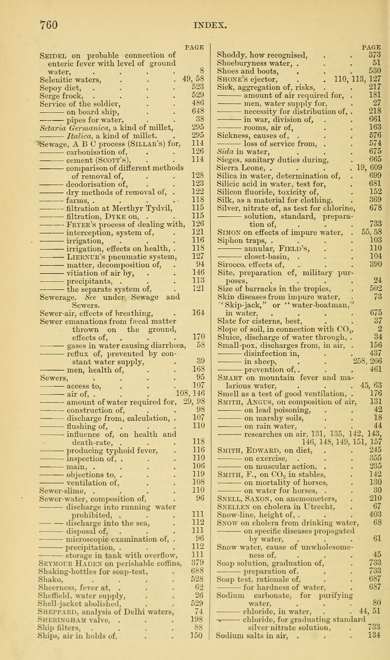 Seidel on probable connection of enteric fever with level of ground water, .... Selenitic waters, Sepoy diet, .... Serge frock, .... Service of the soldier, on board shij), pipes for water, Setaria Germanica, a kind of millet, Italica, a kind of millet. ■•Sewage, ABC process (Sillak's) for, carbonisation of, cement (Scott's), comparison of different methods of removal of, —■ deodorisation of, dry methods of removal of, . farms, . filtration at Merthyr Tydvil, ■ filtration, Dyke on, . Fryer's process of dealing with, interception, system, of, irrigation, irrigation, effects on health, . Liernue's pneumatic system, matter, decomposition of, ■sn'tiation of air by, ■ precipitants, . the separate system of, Sewerage. See under Sewage and Sewers. Sewer-air, effects of breathing. Sewer emanations from fftcal matter thrown on the ground, effects of, . gases in water causing diarrh<jea, reflux of, prevented by con- stant water supply, men, health of. 8 49,58 523 529 486 648 38 295 295 114 126 114 128 123 122 118 115 115 126 121 116 lis 127 94 146 113 121 164 170 58 Sewers, access to, • air of, . amount of water reqvured for ■ construction of, discharge from, calculation, flushing of, ■ influence of, on health and death-rate, . producing typhoid fever, inspection of, . main, . objections to, . ventilation of. Sewer-slime, Sewer-water, composition of, discharge into running water prohibited, . discharge into the sea, disposal of, microscopic examination of, precipitation, . storage in tank with overflow, Seymol'R Hadex on perishable coffins. Shaking-bottles for soap-test, Shako, Sheerness, fever at, . Sheffield, water supjjly. Shell-jacket abolished, ShepfauI), analysis of Delhi waters, Sherixgham valve, . Shij) filters, Ships, air in holds of, 39 168 95 107 108,146 , 29, 98 98 107 110 118 116 110 106 119 108 110 96 111 112 111 96 112 111 379 688 528 62 26 529 74 198 88 150 Shoddy, how recognised, Shoeburyness water, . Shoes and boots, Shoxe's ejector, . . 110, Sick, aggregation of, risks, . amount of air required for, men, water supply for, necessity for distribution of, in war, division of, rooms, air of, Sickness, causes of, . loss of service from, . PAGE 373 51 530 113, 127 217 181 27 218 661 163 576 574 675 665 19, 609 699 681 152 369 678 Sida in water. Sieges, sanitary duties during, SieiTa Leone, . Silica in water, determination of^ Silicic acid in water, test for, Silicon fluoride, toxicity of. Silk, as a material for clothing. Silver, nitrate of, as test for chlorine solution, standard, prepara- tion of, . . . 733 SiMOX' on effects of impure water, . 55, 58 Siphon traps, .... 103 annular. Field's, . . 110 closet-basin, . . . 104 Sirocco, effects of, . . . 390 Site, preparation of, military pur- poses, .... 24 Size of baiTacks in the tropics, . 502 Skin diseases from impure water, . 73 ''Skip-jack, or water-boatman, in water, .... 675 Slate for cisterns, best, . .37 Slope of soil, in connection with CO,, 2 Sluice, discharge of water through, . 34 Small-pox, discharges from, in air, . 156 disinfection in, . . 437 in sheep, . . 258, 266 • • prevention of,. . . 461 Smart on mountain fever and ma- larious water, . . .45, 63 Smell as a test of good ventilation, . 176 Smith, Axgus, on composition of air, 131 on lead poisoning, . . 42 on marshy soils, . . 18 on rain water, . . 44 researches on air, 131, 135, 142, 143, 146, 148, 149, 151, 157 Smith, Edward, on diet, . . 245 on exercise, . . . 355 ■ on muscular action, . . 235 Smith, F., on COo in stables, . 142 on mortality of horses, . 130 • on water for horses, . . 30 Sxell, Saxox, on anemometers, . 210 SxELLEX on cholera in Utrecht, . 67 Snow-line, height of, . . . 403 Sxow on cholera from drinking water, 68 on specific diseases j)ropagated by water, . . . 61 Snow water, cause of unwholesome- ness of, . . . 45 Soap solution, graduation of, . 733 preparation of, . . 733 Soap test, rationale of, . . 687 for hardness of water, . 687 Sodium carbonate, for purifying water, ... 80 chloride, in water, . . 44, 51 -• chloride, for graduating standard silver nitrate solution, . 733 Sodium salts in air, . . . 134