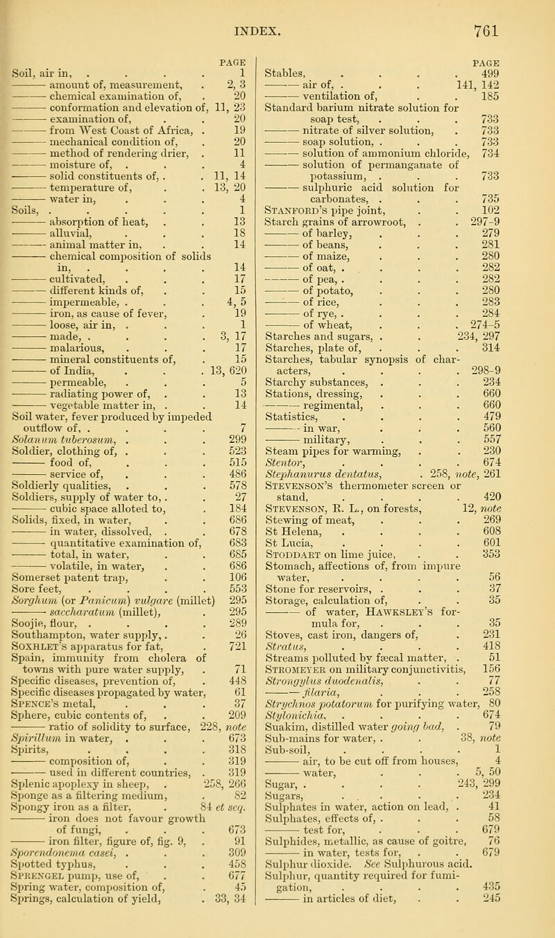 examination of, from West Coast of Africa, mechanical condition of, method of rendering drier, moisture of, • solid constituents of, . temj)erature of, water in. Soils, PAGE Soil, air in, . . . . 1 amount of, measurement, . 2, 3 chemical examination of, . 20 conformation and elevation of, 11, 23 20 19 20 11 4 11, 14 13, 20 4 1 13 18 14 14 17 15 4,5 19 1 3, 17 17 15 13. 620 — absorption of heat, alluvial, animal matter in, chemical composition of solids cultivated. different kinds of, impermeable, . iron, as cause of fever, loose, air in, . made, . malarious, mineral constituents of, of India, permeable, ... 5 ■ radiating power of, . . 13 vegetable matter in, . . 14 Soil water, fever produced by impeded outflow of, . . . . 7 Solanum tuberosum, , . . 299 Soldier, clothing of, . . . 623 food of, . . . 515 service of, . . . 486 Soldierly qualities, . . . 578 Soldiers, supiply of water to,. . 27 cubic space alloted to, . 184 Solids, fixed, in water, . . 686 in water, dissolved, . . 678 ■ quantitative examination of, 683 total, in water, . . 685 volatile, in water, . . 686 Somerset patent trap, . . 106 Sore feet, . . . . 553 Sorghum (or Panicum) vulgare (millet) 295 saccharatu'iii (miUet), . 295 Soojifi, flour, .... 289 Southampton, water svipply,. . 26 Soxhlet's apparatus for fat, . 721 Spain, immunity from cholera of towns with pure water supply, Specific diseases, prevention of, Sj)ecific diseases propagated by water Spence's metal, Sphere, cubic contents of, ratio of solidity to surface Spirillum in water, Spirits, composition of. used in different countries Splenic apoplexy in sheep, Spionge as a filtering medium, Spongy iron as a filter, iron does not favour growth of fungi, iron filter, figure of, fig. 9, Sporcndonema casei, . Spotted typhus, Spkexgel pump, use of. Spring water, composition of, Springs, calculation of yield. 71 448 61 37 209 228, note 673 318 319 319 258, 266 82 84 et seq. 673 91 309 458 677 4.T 33, 34 PAGE Stables, . . . .499 air of, ._ . . 141, 142 ventilation of, . . 185 Standard barium nitrate solution for soaj) test, . . . 733 • nitrate of silver solution, . 733 ■ soap solution, . . . 733 solution of ammonium chloride, 734 solution of permanganate of potassium, . . . 733 sulphuric acid solution for carbonates, . Stanford's pipe joint, Starch grains of arrowroot, of barley, of beans, of maize, of oat, . of pea, . of potato, of rice, of rye, . • of wheat. Starches and sugars. Starches, plate of. Starches, tabular synopsis of char acters, Starchy substances Stations, dressing, regimental, Statistics, in war, military, Steam pipes for warming, Stentor, Stefjhanurus dentatus, Stevenson's thermometer screen or stand, Stevenson, R. L., on forests. Stewing of meat, St Helena, St Lucia, Stoddart on lime juice, Stomach, affections of, from impur water. Stone for reservoirs, . Storage, calculation of, of water, Hawkslet's for mula for. Stoves, cast iron, dangers of Stratus, Streams polluted by faecal matter, Stromeyer on military conjunctivitis, Strongylus duodenalis, Jilaria, Strychnos potatorum for j)urifying water Stylonichia, Suakim, distilled water going had, Sub-mains for water, . Sub-soil, air, to be cut off from houses water, 735 102 . 297-9 279 281 280 282 282 280 283 284 . 274-5 234, 297 314 298-9 234 660 660 479 560 557 230 674 258, note, 261 Sugar, .... Sugars, ... Sulphates in water, action on lead. Sulphates, effects of, . • test for. Sulphides, metallic, as cause of goitre in water, tests for. Sulphur dioxide. See Sulphurous acid. Sulphur, quantity required for fumi- gation, in articles of diet, 420 12, Twte 269 608 601 353 56 37 35 35 231 418 51 156 77 258 38, 674 79 note 1 4 5, 50 243, 299 234 41 58 679 76 679 435 245