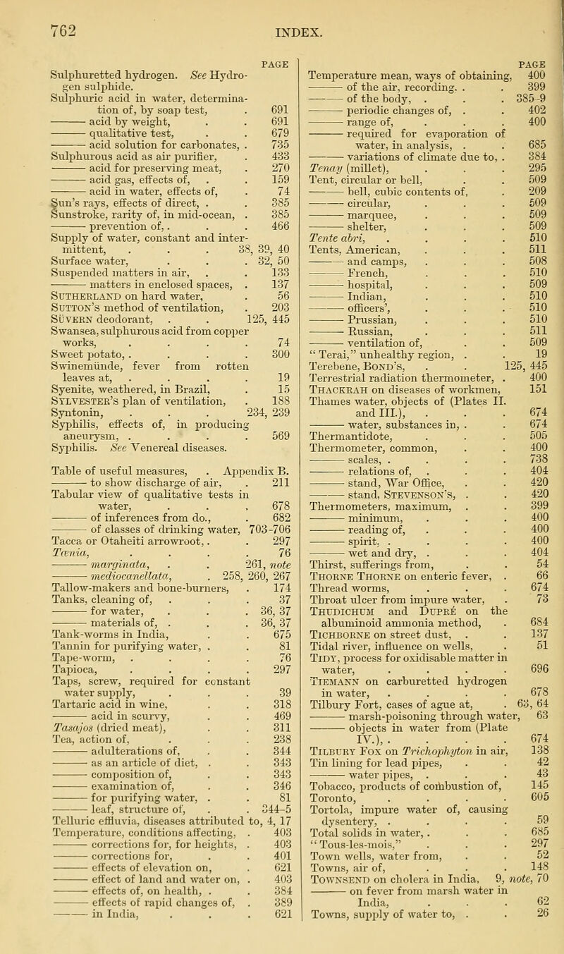 Sulphuretted hydrogen. See Hydro- gen suljjhide. Sulphuric acid in water, determina- tion of, by soap test, acid by weight, qualitative test, acid solution for carbonates, . Sulphurous acid as air purifiei, acid for preserving meat, acid gas, effects of, acid in water, effects of, Sun's rays, effects of direct, . Sunstroke, rarity of, in mid-ocean, . prevention of,. Supply of water, constant and inter- mittent, . . . 38, Siu'face water. Suspended matters in air, matters in enclosed spaces, . Sutherland on hard water, Sutton's method of ventilation, StJVEEN deodorant, . . 1 Swansea, sulphurous acid from copper works, .... Sweet potato, .... Swinemiinde, fever from rotten leaves at, . Syenite, weathered, in Brazil, Stlvester's plan of ventilation, Syntonin, ... 2 Syphilis, effects of, in producing aneurysm, .... Syphilis. See Venereal diseases. 691 691 679 735 433 270 159 74 385 385 466 39, 40 32, 50 133 137 56 203 25, 445 74 300 19 15 188 34, 239 569 Table of useful measures, . Appendix B. to show discharge of air, . 211 Tabular view of qualitative tests in water, of inferences from do., of classes of drinking water, Tacca or Otaheiti aiTowroot,. Tcenia, ■ marginata, mediocanellata, 258, Tallow-makers and bone-burners. Tanks, cleaning of, for water, materials of, . Tank-worms in India, Tannin for purifying water, . Tape-worm, Tai)ioca, Taps, screw, required for ccnstan water supply. Tartaric acid in wine, acid in scurvy, Tasajos (dried meat). Tea, action of, adulterations of, as an article of diet, . ■ ■ composition of, examination of, for purifying water, . leaf, structure of, Telluric effluvia, diseases attributed Temperature, conditions affecting, coiTcctions for, for heights, con-ections for, effects of elevation on, effect of land and water on, effects of, on health, . effects of rapid changes of, in India, 678 682 703-706 297 76 261, note 260, 267 174 37 36,37 36,37 675 81 76 297 39 318 469 311 238 344 343 343 346 81 544-5 to, 4,17 403 403 401 621 403 384 389 621 Temperature mean, ways of obtaining, of the air, recording of the body, . periodic changes of, range of, required for evaporation of water, in analysis, . variations of climate due to, Tenay (millet), Tent, circular or bell, bell, cubic contents of, circular, marquee, shelter, Tente abri, Tents, American, and camps, French, hospital, Indian, officers', Prussian, Russian, ventilation of, Terai, unhealthy region, . Terebene, Bond's, Terrestrial radiation thermometer, Thackeah on diseases of workmen, Thames water, objects of (Plates II and III.), . water, substances in, Thermantidote, Thermometer, common, scales, . relations of, stand, War Office, stand, Stevenson's, Thermometers, maximum, minimum, reading of, spirit. . wet and dry, 125, Thirst, sufferings from, Thoene Thoene on enteric fever, Thread worms. Throat ulcer from impure water, Thudichum and Dupee on the albuminoid ammonia method, . 684 TiCHBOENE on street dust, . . 137 Tidal river, influence on wells, . 51 Tidy, process for oxidisable matter in water, .... 696 TiEJtANN on carburetted hydrogen in water, .... 678 Tilbury Fort, cases of ague at, . 63, 64 marsh-poisoning through water, 63 objects in water from (Plate IV.),. PAGE 400 399 385-9 402 400 685 384 295 509 209 509 509 509 510 511 508 510 509 510 510 510 511 509 19 445 400 151 674 674 505 400 738 404 420 420 399 400 400 400 404 54 66 674 73 674 138 42 43 145 605 TiLBUET Fox on Trichox)hyton in air. Tin lining for lead pipes, water pipes. Tobacco, products of coihbustion of, Toronto, .... Tortola, impure water of, causing dysentery, . . . .59 Total solids in water,. . . 685 Tous-les-mois, . . . 297 Town wells, water from, . . 52 Towns, air of, ... 148 TowNSEND on cholera in India, 9, note, 70 on fever from marsh water in India, . .62 Towns, supply of water to, . . 26
