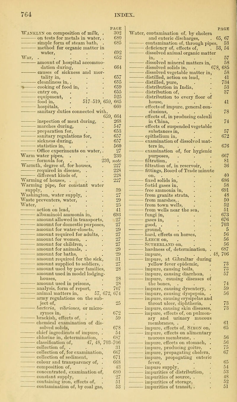 Wankltx on composition of milk, on tests for metals in water, simiile form of steam bath, method for organic matter in water AVar, PAGE 302 680 685 692 652 amount of hospital accommo dation during, . . 664 causes of sickness and mor tality in, . . . 657 cleanliness in, . . . 655 ■* cooking of food in, . . 659 entry on, . . . 655 equipment, . . . 525 • food in, . 517-519, 659, 665 hospitals, . . . 660 sanitary duties connected with, 659, 664 inspection of meat during, . 268 marches during, . . 547 preparation for, . . 653 sanitary regulations for, . 657 • sickness during, . . 657 statistics in, . . . 560 Office experiments on water,. 27 Warm water pipes, . . . 230 formula for, . . 230, note Warmth, degree of, for houses, . 227 required in disease, . . 228 different kinds of, . . 228 AYarming of houses, . . . 227 Warming pipe, for constant water supply, . . . .39 AVashington, water supply, . . 27 Waste preventers, water, . . 29 AVater, . . . . 25 action on lead, . . 41 albuminoid ammonia in, . 693 amount allowed in transports, 27 amount for domestic purposes, 27 amount for water-closets, . 29 amount required for adults, . 27 amount for women, , . 27 amount for children, . . 27 amount for animals, . . 29 amount for baths, . . 29 amount required for the sick, 31 amount supplied to soldiers, . 27 amount iised by poor families, 28 amount used in model lodging- houses, ... 28 amount used in prisons, . 28 analysis, form of report, . 707 animal matters in, . 57, 672, 674 army regulations on the sub- ject of, . . . 25 hactcria, vibriones, or micro- zymes in, . . . 672 brackisli, effects of, . . 59 chemical examination of dis- solved solids, . . 678 chief ingredients of impure, . 54 chlorine in, determination, . 687 classification of, 47, 48, 703-706 collection of, . . . 31 collection of, for examination, 667 collection of sediment, . 671 colour and transparency of, . 668 composition of, . . 43 concentrated, examination of, 680 constant supply, . . 27 containing iron, effects of, . 51 contamination of, by coal gas, 53 AA'ater, contamination of, by cholera and enteric discharges, . 65, 67 contamination of, through pipes, 53 deficiency of, effects of, . 53, 54 dissolved animal organic matter in, . dissolved mineral matters in, dissolved solids in, . 675 dissolved vegetable matter in, distilled, action on lead, distilled, pure, distribution in India, distribution of, distribution to every floor of house, effects of impure, general con- clusions, effects of, in producing calculi in China, effects of suspended vegetable substances in, epithelium in, examination of dissolved mat- ters in, examination of, for hygienic purposes, —'■ filtration, filtration of, in reservoir, fittings, Board of Trade minute on, fixed solids in, foetid gases in, free ammonia in, from granite strata, . from marshes,. from town wells, from wells near the sea, fungi in, gases in, good, . ground, hard, effects on horses, Leech on, • Sutherland on, hardness of, determination, impure, . . . 48, impure, at Gibraltar during yellow fever epidemic, impvire, causing boils, impure, causing diarrhoea, impure, causing diseases of the bones, impure, causing dysentery, impure, causing dyspepsia, impure, causing erysipelas and throat ulcer, dii^htheria, impure, causing skin diseases, impure, effects of, on inilmon- ary and urinaiy mucous membranes, . impure, effects of, SiMOX on, impure, effects on alimentary mucous membrane, . imimre, effects on stomach, . impure, producing goitre, impure, propagating cholera, impure, propagating enteric fever, impure supply, — imi»urities of distribution, • impurities of source, . impurities of storage, • impurities of transit, .
