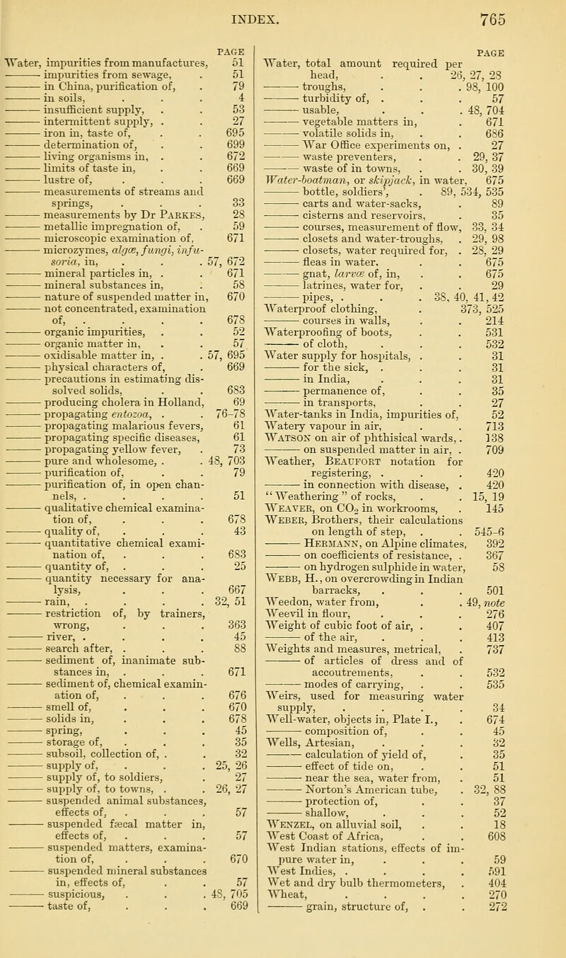 PAGE Water, impurities from manufactures, 51 impurities from sewage, . 51 in Cliiua, purification of, . 79 ■ iu soils, ... 4 insufficient supply, . . 53 intermittent sui^ply, . . 27 iron in, tas^te of, . . 695 determination of, . . 699 li%dng organisms in, . . 672 limits of taste in, . . 669 lustre of, . . . 669 measurements of streams and springs, . . .33 measurements by Dr Parkes, 28 metallic impregnation of, . 59 microscopic examination of, 671 microzymes, algce, fungi, infu- soria, in, . . . 57, 672 mineral particles in, . . 671 mineral substances in, . 58 nature of suspended matter in, 670 not concentrated, examination of, _ . . . . 678 organic impurities, . . 52 organic matter in, . . 57, oxidisable matter in, . . 57, 695 physical characters of, . 669 precautions in estimating dis- solved soUds, . . 683 producing cholera in Holland, 69 propagating entozoa, . . 76-78 propagating malarious fevers, 61 propagating specific diseases, 61 propagating yellow fever, . 73 pure and wholesome, . . 48, 703 purification of, . . 79 purification of, in open chan nels, .... 51 qualitative chemical examina- tion of, . . . 678 quality of, . . . 43 quantitative chemical exami nation of, . . . 683 quantity of, quantity necessary for ana lysis, . . .667 rain, . . . . 32, 51 restriction of, by trainers, wrong, river, . search after, . sediment of, inanimate sub stances in, sediment of, chemical examin ation of, smell of, solids in, spring, storage of, subsoil, collection of, . supply of, supply of, to soldiers, supply of, to towns, . suspended animal substances effects of, suspended fsecal matter in effects of, suspended matters, examina tion of, suspended mineral substances in, effects of. suspicious, taste of, 363 45 671 676 670 678 45 35 32 25, 26 27 26, 27 57 57 670 57 48, 705 AYater, total amount required per PAGE head, • troughs, turbidity of, . usable, vegetable matters in. voIatUe solids in, War Office experiments on, waste preventers, waste of in towns. Water-boatman, or skipjack, in water. 26, 27, 28 98, 100 57 48, 704 671 6S6 27 29,37 30,39 675 bottle, soldiers', . 89, 534, 535 carts and water-sacks, . 89 ■ cisterns and reservoirs, ■ coiirses, measurement of flow, closets and water-troughs, —— closets, water required for, . fleas in water. gnat, larvce of, in, latrines, water for, pipes Waterproof clothing, courses in walls. Waterproofing of boots, of cloth. Water supply for hospitals, for the sick, . in India, permanence of, in transports, Water-tanks in India, impurities of. Watery vapour in air, Watson on air of phthisical wards ■ on susjjended matter in air, Weather, Beacfokt notation for registering, . in connection with disease, Weathering of rocks. Weaver, on COo in workrooms, Weber, Brothers, their calculations on length of step, Herjiaxn, on Alpine climates on coefficients of resistance on hydrogen sulphide in water, Webb, H. , on overcrowding m Indian barracks, Weedon, water from. Weevil in flour, Weight of cubic foot of air, . of the air, Weights and measures, metrical, of articles of dress and accoutrements, modes of carrying. Weirs, used for measuring water supply. Well-water, objects in, Plate I., composition of. Wells, Artesian, — calculation of yield of, effect of tide on, near the sea, water from, iSTorton's American tube, protection of, shallow. 35 33, 34 29, 98 28, 29 675 675 29 38,40, 41,42 373, 525 214 531 532 31 31 31 35 27 52 713 138 709 Wenzel, on alluvial soil, West Coast of Africa, West Indian stations, effects of im pure water in. West Indies, . Wet and dry bulb thermometers, Wheat, grain, structure of. of 420 420 15, 19 145 545-6 392 367 58 .501 49, Tiofe 276 407 413 737 532 535 34 674 45 32 35 51 51 32, 88 37 52 18 608 59 591 404 270 272