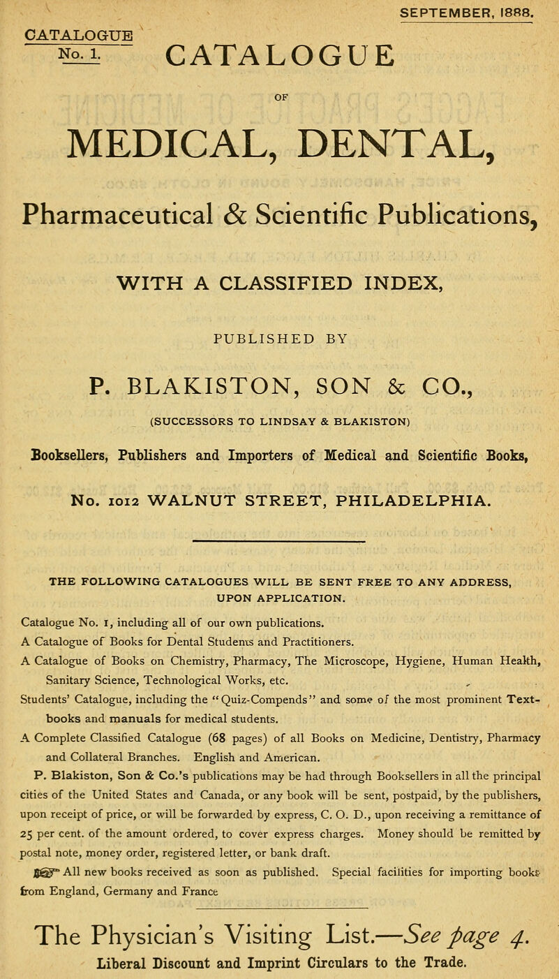 SEPTEMBER. I8ft8. CATALOGUE ~^Kir- CATALOGUE MEDICAL, DENTAL, Pharmaceutical & Scientific Publications, WITH A CLASSIFIED INDEX, PUBLISHED BY P. BLAKISTON, SON & CO., (SUCCESSORS TO LINDSAY & BLAKISTON) Booksellers, Publishers and Importers of Medical and Scientific Sooks, No. IOI2 WALNUT STREET, PHILADELPHIA. THE FOLLOWING CATALOGUES WILL BE SENT FREE TO ANY ADDRESS, UPON APPLICATION. Catalogue No. i, including all of our own publications. A Catalogue of Books for Dental Studenxs and Practitioners. A Catalogue of Books on Chemistry, Pharmacy, The Microscope, Hygiene, Human Health, Sanitary Science, Technological Works, etc. Students' Catalogue, including the Quiz-Compends and some of the most prominent Text- books and manuals for medical students. A Complete Classified Catalogue (68 pages) of all Books on Medicine, Dentistry, Pharmacy and Collateral Branches. English and American. P. Blakiston, Son & Co.'s publications may be had through Booksellers in all the principal cities of the United States and Canada, or any book will be sent, postpaid, by the publishers, upon receipt of price, or will be forwarded by express, C. O. D., upon receiving a remittance of 25 per cent, of the amount ordered, to cover express charges. Money should be remitted by postal note, money order, registered letter, or bank draft. J5^° All new books received as soon as published. Special facilities for importing books- from England, Germany and France The Physician's Visiting List.—See page ^. Liberal Discount and Imprint Circulars to tbe Trade.
