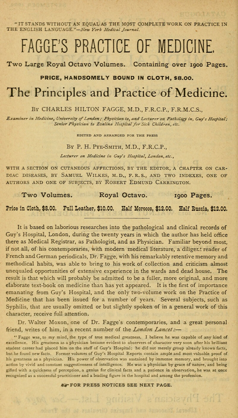 IT STANDS WITHOUT AX EQUAL AS THE MOST COMPLETE WORK ON PRACTICE IN THE ENGLISH LANGUAGE.—^NVw Ycn-k Medical Journal. FAGGE'S PRACTICE OF MEDICINE, Two Large Royal Octavo Volumes. Containing over 1900 Pages. PRICE, HANDSOMELY BOUND IN CLOTH, S8.00. The Principles and Practice of Medicine. Bv CHARLES HILTON FAGGE, M.D., F.R.C.P., F.R.M.C.S., Exatnimr in Medicine, University of LoTidon; physician to, and Lecturer on Pathology in, Guy's Hospital; Senior Physician to Evelina Hospital for Sick Children, etc. EDITED AND ARRANGED FOR THE PRESS By p. H. Pye-Smith, M.D., F.R.C.P., Lecturer on Medicine i?i Guy's Hospital, London, etc., WITH A SECTION ON CUTANEOUS AFFECTIONS, BY THE EDITOR, A CHAPTER ON CAR- DIAC DISEASES, BY SaMUEL WiLKES, M. D., F. R. S., AND TWO INDEXES, ONE OF AUTHORS AND ONE OF SUBJECTS, BY ROBERT EdmUND CaRRINGTON. Two Volumes. Royal Octavo. igoo Pages. Price in Cloth, $8.00. Full Leather, $10.00. Half Morocco, $12.00. Half Bussia, $12.00. It is based on laborious researches into the pathological and clinical records of Guy's Hospital, London, during the twenty years in which the author has held office there as Medical Registrar, as Pathologist, and as Physician, Familiar beyond most, if not all, of his contemporaries, with modem medical literature, a diligent reader of French and German periodicals, Dr. Fagge, with his remarkably retentive memor}' and methodical habits, was able to bring to his work of collection and criticism almost unequaled opportunities of extensive experience in the wards and dead house. The result is that which will probably be admitted to be a fuller, more original, and more elaborate text-book on medicine than has yet appeared. It is the first of importance emanating from Guy's Hospital, and the only two-volume work on the Practice of Medicine that has been issued for a number of years. Several subjects, such as Syphilis, that are usually omitted or but slightly spoken of in a general work of this character, receive full attention. Dr. Walter Moxon, one of Dr. Fagge's contemporaries, and a great personal friend, writes of him, in a recent number of the Londofi Laficet:—  Eagge was, to my mind, the type of true medical greatness. I believe he was capable of any kind of excellence. His greatness as a physician became evident to observers of character very soon after his brilliant student career had placed him on the staff of Guy's Hospital: he did not merely group already known facts, but he found new facts. Former volumes of Guy's Hospital Reports contain ample and most \'aluable proof of his greatness as a physician. His power of observation was sustained by immense memor>-, and brought into action by vivid and constant suggestiveness of intelligence. He was a physician by grace of nature, and being gifted with a quickness of perception, a genius for clinical facts and a patience in observation, he was at once recognized as a successful practitioner and a leading figure in the hospital and among the profession. teS-TOH PRESS NOTICES SEE NEXT PAGE.