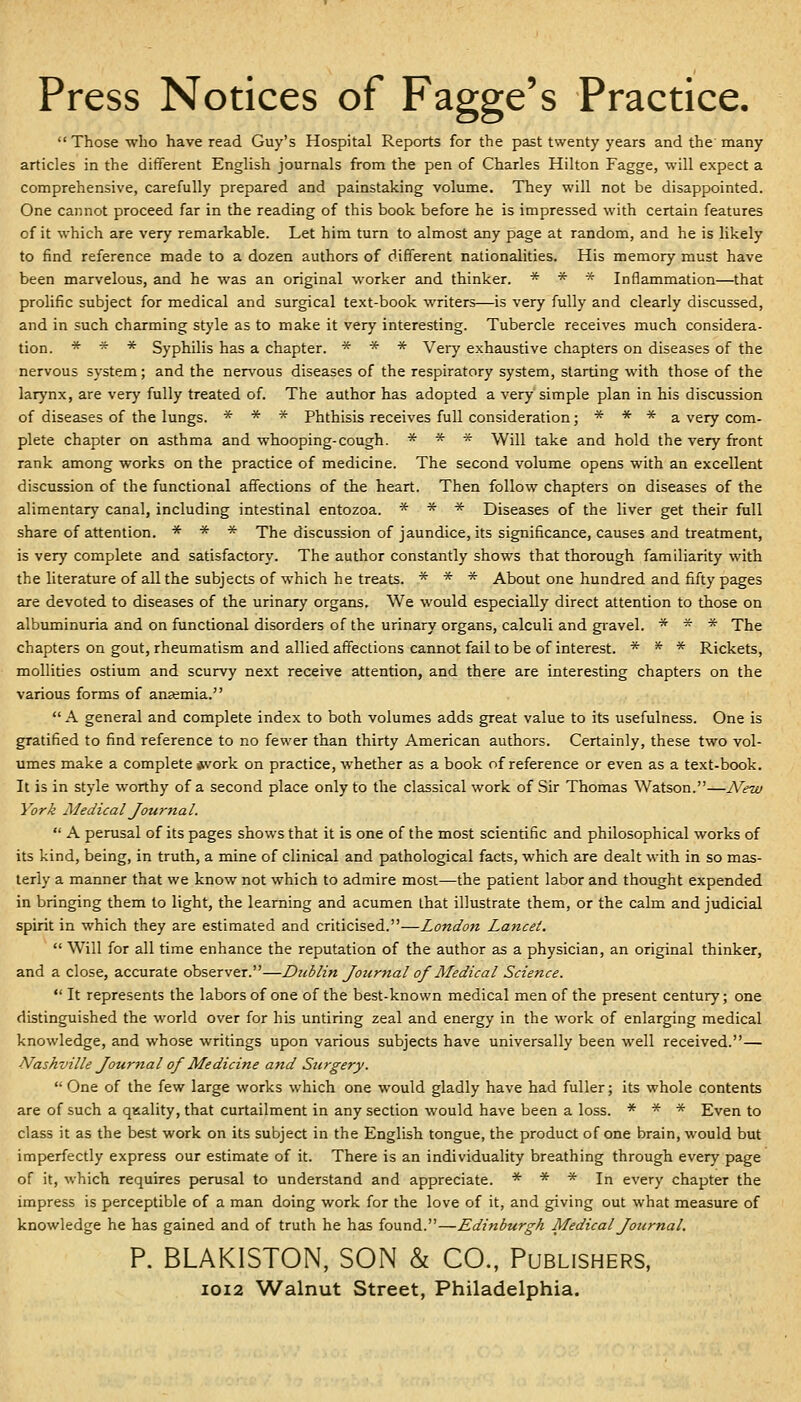 Those who have read Guy's Hospital Reports for the past twenty years and the'many articles in the different English journals from the pen of Charles Hilton Fagge, will expect a comprehensive, carefully prepared and painstaking volume. They will not be disappointed. One cannot proceed far in the reading of this book before he is impressed with certain features of it which are very remarkable. Let him turn to almost any page at random, and he is likely to find reference made to a dozen authors of different nationalities. His memory must have been marvelous, and he was an original worker and thinker. * * * Inflammation—that prolific subject for medical and surgical text-book writers—is very fully and clearly discussed, and in such charming style as to make it very interesting. Tubercle receives much considera- tion. * * * Syphilis has a chapter. * * * Very exhaustive chapters on diseases of the nervous system; and the nervous diseases of the respiratory system, starting with those of the larynx, are very fully treated of. The author has adopted a very simple plan in his discussion of diseases of the lungs. * * * Phthisis receives full consideration; * * * a very com- plete chapter on asthma and whooping-cough. * * * Will take and hold the very front rank among works on the practice of medicine. The second volume opens with an excellent discussion of the functional affections of the heart. Then follow chapters on diseases of the alimentary canal, including intestinal entozoa. * * * Diseases of the liver get their full share of attention. * * * The discussion of jaundice, its significance, causes and treatment, is very complete and satisfactory. The author constantly shows that thorough familiarity with the literature of all the subjects of which he treats. * * * About one hundred and fifty pages are devoted to diseases of the urinary organs. We would especially direct attention to those on albuminuria and on functional disorders of the urinary organs, calculi and gi^avel. * * * The chapters on gout, rheumatism and allied affections cannot fail to be of interest. * * * Rickets, mollities ostium and scurvy next receive attention, and there are interesting chapters on the various forms of anaemia.  A general and complete index to both volumes adds great value to its usefulness. One is gratified to find reference to no fewer than thirty American authors. Certainly, these two vol- umes make a complete *vork on practice, whether as a book of reference or even as a text-book. It is in style worthy of a second place only to the classical work of Sir Thomas Watson.—New York Medical Journal.  A perusal of its pages shows that it is one of the most scientific and philosophical works of its kind, being, in truth, a mine of clinical and pathological facts, which are dealt with in so mas- terly a manner that we know not which to admire most—the patient labor and thought expended in bringing them to light, the learning and acumen that illustrate them, or the calm and judicial spirit in which they are estimated and criticised.—London Lancet.  Will for all time enhance the reputation of the author as a physician, an original thinker, and a close, accurate observer.—Dtiblin Journal of Medical Science.  It represents the labors of one of the best-known medical men of the present century; one distinguished the world over for his untiring zeal and energy in the work of enlarging medical knowledge, and whose writings upon various subjects have universally been well received.— Alas/iville Journal ojMedicine and Surgery.  One of the few large works which one would gladly have had fuller; its whole contents are of such a quality, that curtailment in any section would have been a loss. * * * Even to class it as the best work on its subject in the English tongue, the product of one brain, would but im[>erfectly express our estimate of it. There is an individuality breathing through every page of it, which requires perusal to understand and appreciate. * * * In every chapter the impress is perceptible of a man doing work for the love of it, and giving out what measure of knowledge he has gained and of truth he has found.—Edinburgh Medical Journal. P. BLAKISTON, SON h CO., Publishers, I0I2 Walnut Street, Philadelphia.