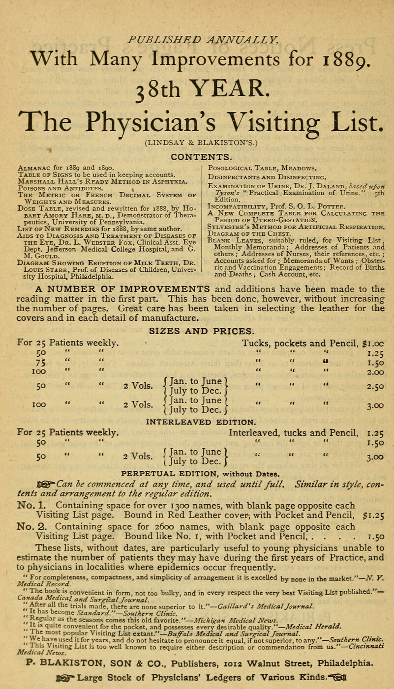 PUBLISHED ANNUALLY. With Many Improvements for 1889. 38th YEAR. The Physician's Visiting List. (LINDSAY & BLAKISTON'S.) CONTENTS. Almanac for 1889 and 1890. I Posological Table, Meadows. Table of Signs to be used in keeping accounts. ! Disinfectants and Disinfecting, Marshall Hall s Keady Method in Asphyxia. Poisons and Antidotes. , The Metric or French Decimal System of Weights and Measures. Dose Table, revised and rewritten for 1888, Irj' Ho- bart Amory Hare, m. d.. Demonstrator of Thera- peutics, University of Pennsylvania. List of New Remedies for 1888, by same author. Aids to Diagnosis and Treatment of Diseases of THE Eye, Dr. L. Webster Fox, Clinical Asst. Ej'e Dept. Jefferson Medical College Hospital, and G. M. Gould Examination of Urint:, Dr. J. Daland, based upon Tyson's  Practical Examination of Urine. 5th Edition. Incompatibility, Prof. S. O. L. Potter. A New Complete Table for Calculating the Period of Utero-Gestation. Sylvester's Method for Artificial Respiration. Diagram of the Chest. Blank Leaves, suitably ruled, for Visiting List, Monthly Memoranda; Addresses of Patients and others ; Addresses of Nurses, their references, etc. Diagram Showing Eruption of Milk Teeth, Dr. Accounts asked for; Memoranda of ^\ ants ; Obstet- Louis Starr, Prof of Diseases of ChUdren, Univer- 1 nc and Vaccination Engagements; Record of Births sity Hospital, Philadelphia. and Deaths ; Cash AccouBt, etc. A NUMBER OF IMPROVEMENTS and additions have been made to the reading matter in the first part. This has been done, however, without increasing the number of pages. Great care has been taken in selecting the leather for the covers and in each detail of manufacture. SIZES AND PRICES. For 25 Patients weekly. • Tucks, pockets and Pencil, $i.oc 50     '« 1.25 75      1.50 100      2.00 50 ■■ .. .vol. {JSr;!!?-} ..so - ••  -Vols. {^-SJ-d    3- INTERLEAVED EDITION. For 25 Patients weekly. Interleaved, tucks and Pencil, 1.25 50      1.50 r^ «« «« « ir 1 f Tan. to June) ... „ „ 5° 2 Vols. I July to Dec. I 3.00 PERPETUAL EDITION, without Dates. ^^Can be commenced at any time, and used until full. Similar in style, con- tents and arrangement to the regular edition. No. 1. Containing space for over 1300 names, with blank page opposite each Visiting List page. Bound in Red Leather cover, with Pocket and Pencil, $1.25 No. 2. Containing space for 2600 names, with blank page opposite each Visiting List page. Bound like No. i, with Pocket and Pencil, . . . . 1.50 These lists, without dates, are particularly useful to young physicians unable to estimate the number of patients they may have during the first years of Practice, and to physicians in localities where epidemics occur frequently.  For completeness, compactness, and simplicity of arrangement it is excelled by none in the market.—N. Y. Medical Record.  The book is convenient in form, not too bulky, and in every respect the very best Visiting List published.— .,f f yf't'^^ '''^ Surreal Journal. W^^ trials made, there are none superior to it.—Gaillard's Medical Journal.  P 1 °^'^°^^ Standard.—Southern Clinic.  Tf'^ • ^ '^^ seasons comes this old favorite.—Michigan Medical News. <• -TK^ 1'te convenient for the pocket, and possesses every desirable quality.—Medical Herald. „^*= /ost popular Visiting List ^TLti.nx..—Buffalo Medical and Surgical Jour nal. . . • ' ^rif- •'?'^ it for years, and do not hesitate to pronounce it equal, if not superior, to any.—Southern Clinic.^ ' This Visiting List is too well known to require either description or commendation from us.—Cincinnati Medical News. p. BLAKISTON, SON & CO., Publishers, 1012 Walnut Street, Philadelphia. Large Stock of Physicians' Ledgers of Various Kinds.••^g