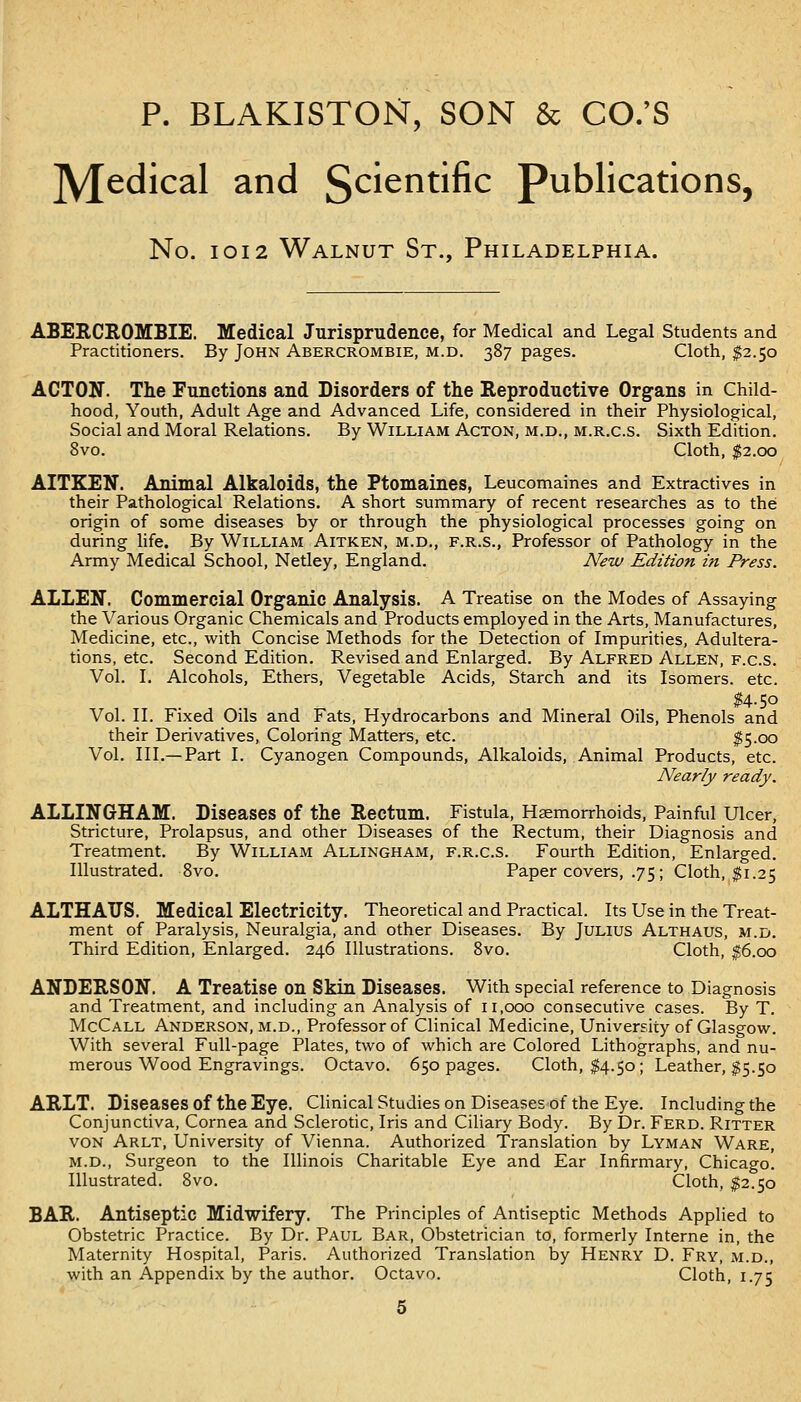 p. BLAKISTON, SON & CO.'S ]y[edical and Scientific Publications, No. IOI2 Walnut St., Philadelphia. ABES.CHOMBIE. Medical Jurisprudence, for Medical and Legal Students and Practitioners. By John Abercrombie, m.d. 387 pages. Cloth, $2.50 ACTON. The Functions and Disorders of the Reproductive Organs in Child- hood, Youth, Adult Age and Advanced Life, considered in their Physiological, Social and Moral Relations. By William Acton, m.d., m.r.c.s. Sixth Edition. 8vo. Cloth, $2.00 AITKEH. Animal Alkaloids, the Ptomaines, Leucomaines and Extractives in their Pathological Relations. A short summary of recent researches as to the origin of some diseases by or through the physiological processes going on during hfe. By William Aitken, m.d., f.r.s., Professor of Pathology in the Army Medical School, Netley, England. New Edition in Press. ALLEN. Commercial Organic Analysis. A Treatise on the Modes of Assaying the Various Organic Chemicals and Products employed in the Arts, Manufactures, Medicine, etc., with Concise Methods for the Detection of Impurities, Adultera- tions, etc. Second Edition. Revised and Enlarged. By Alfred Allen, f.c.s. Vol. I. Alcohols, Ethers, Vegetable Acids, Starch and its Isomers, etc. M.50 Vol. II. Fixed Oils and Fats, Hydrocarbons and Mineral Oils, Phenols and their Derivatives, Coloring Matters, etc. $5-00 Vol. III.—Part I. Cyanogen Compounds, Alkaloids, Animal Products, etc. Nearly ready. ALLINGHAM. Diseases of the Rectum. Fistula, Haemorrhoids, Painful Ulcer, Stricture, Prolapsus, and other Diseases of the Rectum, their Diagnosis and Treatment. By William Allingham, f.r.c.s. Fourth Edition, Enlarged, Illustrated. Svo. Paper covers, .75; Cloth, $1.25 ALTHATJS. Medical Electricity. Theoretical and Practical. Its Use in the Treat- ment of Paralysis, Neuralgia, and other Diseases. By Julius Althaus, m.d. Third Edition, Enlarged. 246 Illustrations. Svo. Cloth, |6.oo ANDERSON. A Treatise on Skin Diseases. With special reference to Diagnosis and Treatment, and including an Analysis of 11,000 consecutive cases. By T. McCall Anderson, m.d., Professor of Clinical Medicine, University of Glasgow. With several Full-page Plates, two of which are Colored Lithographs, and nu- merous Wood Engravings. Octavo. 650 pages. Cloth, $4.50; Leather, ^5.50 ARLT. Diseases of the Eye. Clinical Studies on Diseasesof the Eye. Including the Conjunctiva, Cornea and Sclerotic, Iris and Ciliary Body. By Dr. Ferd. Ritter von Arlt, University of Vienna. Authorized Translation by Lyman Ware, M.D., Surgeon to the Illinois Charitable Eye and Ear Infirmary, Chicago. Illustrated. Svo. Cloth, ^2.50 BAR. Antiseptic Midwifery. The Principles of Antiseptic Methods Applied to Obstetric Practice. By Dr. Paul Bar, Obstetrician to, formerly Interne in, the Maternity Hospital, Paris. Authorized Translation by Henry D. Fry, m.d., with an Appendix by the author. Octavo. Cloth, 1.75