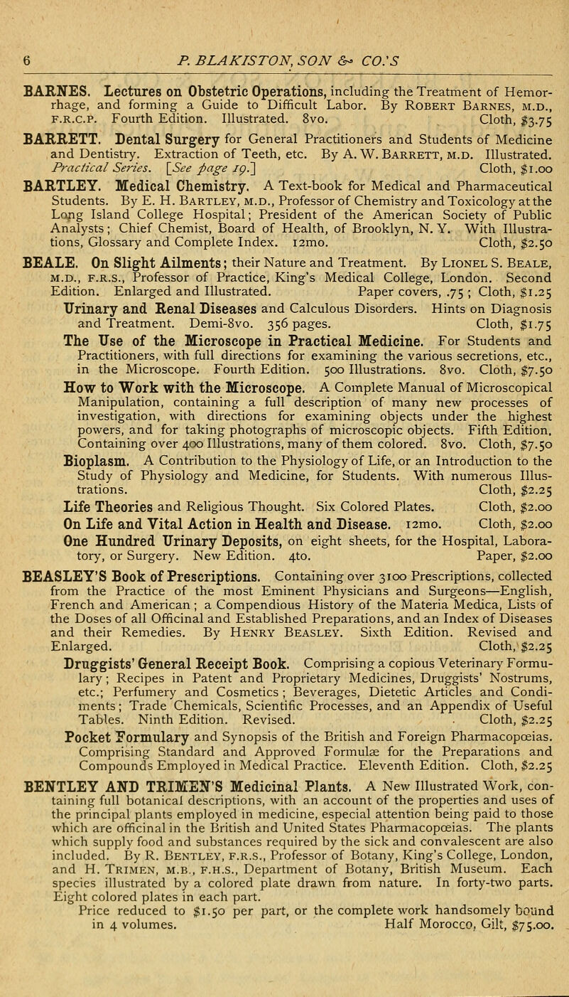 BAENES. Lectures on Obstetric Operations, including the Treatment of Hemor- rhage, and forming a Guide to Difficult Labor. By Robert Barnes, m.d., F.R.c.P. Fourth Edition. Illustrated. 8vo. Cloth, I3.75 BAE.RETT. Dental Surgery for General Practitioners and Students of Medicine and Dentistry. Extraction of Teeth, etc. By A. W. Barrett, m.d. Illustrated. Practical Series. \^See page ig7\ Cloth, ^i.00 HARTLEY. Medical Chemistry. A Text-book for Medical and Pharmaceutical Students. By E. H. Bartley, m.d.. Professor of Chemistry and Toxicology at the Lojig Island College Hospital; President of the American Society of Public Analysts; Chief Chemist, Board of Health, of Brooklyn, N. Y. With Illustra- tions, Glossary and Complete Index. i2mo. Cloth, $2.50 SEALE. On Slight Ailments; their Nature and Treatment. By Lionel S. Beale, M.D., F.R.S., Professor of Practice, King's Medical College, London. Second Edition. Enlarged and Illustrated. Paper covers, .75 ; Cloth, $1.25 Urinary and. Renal Diseases and Calculous Disorders. Hints on Diagnosis and Treatment. Demi-8vo. 356 pages. Cloth, $1.75 The Use of the Microscope in Practical Medicine. For Students and Practitioners, with full directions for examining the various secretions, etc., in the Microscope. Fourth Edition. 500 Illustrations. 8vo. Cloth, $7.50 How to Work with the Microscope. A Complete Manual of Microscopical Manipulation, containing a full description of many new processes of investigation, with directions for examining objects under the highest powers, and for taking photographs of microscopic objects. Fifth Edition. Containing over 400 Illustrations, many of them colored. 8vo. Cloth, $7.50 Bioplasm. A Contribution to the Physiology of Life, or an Introduction to the Study of Physiology and Medicine, for Students. With numerous Illus- trations. Cloth, $2.25 Life Theories and Religious Thought. Six Colored Plates. Cloth, ^2.00 On Life and Vital Action in Health and Disease. i2mo. Cloth, $2.00 One Hundred Urinary Deposits, on eight sheets, for the Hospital, Labora- tory, or Surgery. New Edition. 4to. Paper, $2.00 BEASLEY'S Book of Prescriptions. Containing over 3100 Prescriptions, collected from the Practice of the most Eminent Physicians and Surgeons—English, French and American ; a Compendious History of the Materia Medica, Lists of the Doses of all Officinal and Established Preparations, and an Index of Diseases and their Remedies. By Henry Beasley. Sixth Edition. Revised and Enlarged. Cloth, $2.25 Druggists' General Receipt Book. Comprising a copious Veterinary Formu- lary ; Recipes in Patent and Proprietary Medicines, Druggists' Nostrums, etc.; Perfumery and Cosmetics ; Beverages, Dietetic Articles and Condi- ments ; Trade Chemicals, Scientific Processes, and an Appendix of Useful Tables. Ninth Edition. Revised. Cloth, $2.25 Pocket Formulary and Synopsis of the British and Foreign Pharmacopoeias. Comprising Standard and Approved Formulae for the Preparations and Compounds Employed in Medical Practice. Eleventh Edition. Cloth, ^2.25 BENTLEY AND TRIMEN'S Medicinal Plants. A New Illustrated Work, con- taining full botanical descriptions, with an account of the properties and uses of the principal plants employed in medicine, especial attention being paid to those which are officinal in the British and United States Pharmacopoeias. The plants which supply food and substances required by the sick and convalescent are also included. By R. Bentley, f.r.s., Professor of Botany, King's College, London, and H. Trimen, m.b., f.h.s.. Department of Botany, British Museum. Each species illustrated by a colored plate drawn from nature. In forty-two parts. Eight colored plates in each part. Price reduced to $1.50 per part, or the complete work handsomely bound in 4 volumes. Half Morocco, Gilt, $75.00.