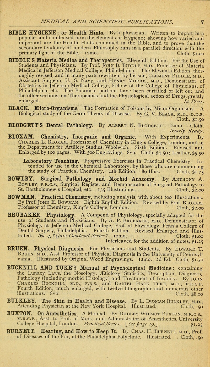BIBLE HYGIENE; or Health Hints. By a physician. Written to impart in a popular and condensed form the elements of Hygiene; showing how varied and important are the Health Hints contained in the Bible, and to prove that the secondary tendency of modern Philosophy runs in a parallel direction with the primary light of the Bible. i2mo. Cloth, $i.oo BIDDLE'S Materia Medica and Therapeutics. Eleventh Edition. For the Use of Students and Physicians. By Prof. John B. Biddle, m.d., Professor of Materia Medica in Jefferson Medical College, Philadelphia. The Eleventh Edition, thor- oughly revised, and in many parts rewritten, by his son, Clement Biddle, m.d., Assistant Surgeon, U. S. Navy, and Henry Morris, m.d., Demonstrator of Obstetrics in Jefferson Medical College, Fellow of the College of Physicians, of Philadelphia, etc. The Botanical portions have been curtailed or left out, and the other sections, on Therapeutics and the Physiological action of Drugs, greatly enlarged. In Press. BLACK. Micro-Organisms. The Formation of Poisons by Micro-Organisms. A Biological study of the Germ Theory of Disease. By G, V. Black, m.d., d.d.s. Cloth, ^1.50 BLODGETT'S Dental Pathology. By Albert N. Blodgett. lamo. Cloth. Nearly Ready. BLOXAM. Chemistry, Inorganic and Organic. With Experiments. By Charles L. Bloxam, Professor of Chemistry in King's College, London, and in the Department for Artillery Studies, Woolwich. Sixth Edition. Revised and Enlarged by 100 pages. With 300 Engravings. 8vo. Cloth, #4.50; Leather, $5.50 Laboratory Teaching. Progressive Exercises in Practical Chemistry. In- tended for use in the Chemical Laboratory, by those who are commencing the study of Practical Chemistry. 4th Edition. 89 lUus. Cloth, $1.75 BOWLBY. Surgical Pathology and Morbid Anatomy. By Anthony A. BowLBY, F.R.C.S., Surgical Register and Demonstrator of Surgical Pathology to St. Bartholomew's Hospital, etc. 135 Illustrations. Cloth, ^2.00 BOWMAN. Practical Chemistry, including analysis, with about 100 Illustrations. By Prof. John E. Bowman. Eighth Enghsh Edition. Revised by Prof. Bloxam, Professor of Chemistry, King's College, London. Cloth, $2.00 BRUBAKEE. Physiology. A Compend of Physiology, specially adapted for the use of Students and Physicians. By A. P. Brubaker, m.d.. Demonstrator of Physiology at Jefferson Medical College, Prof, of Physiology, Penn'a College of Dental Surgery, Philadelphia. Fourth Edition. Revised, Enlarged and Illus- trated. No. 4,?Quiz-Compend Series? i2mo. Cloth, |i.00 Interleaved for the addition of notes, $1.25 ■ BRUEN. Physical Diagnosis. For Physicians and Students. By Edward T. Bruen, m.d., Asst. Professor of Physical Diagnosis in the University of Pennsyl- vania. Illustrated by Original Wood Engravings. i2mo. 2d Ed. Cloth, |i.50 BUCKNILL AND TUKE'S Manual of Psychological Medicine: containing the Lunacy Laws, the Nosology, Etiology, Statistics, Description, Diagnosis, Pathology (including morbid Histology) and Treatment of Insanity. By John Charles Bucknill, m.d., f.r.s., and Daniel Hack Tuke, m.d., f.r.c.p. Fourth Edition, much enlarged, with twelve lithographic and numerous other illustrations. Svo. Cloth, |8.oo BULKLEY. The Skin in Health and Disease. By L. Duncan Bulkley, m.d., Attending Physician at the New York Hospital. Illustrated. Cloth, .50 BUXTON. On Anaesthetics. A Manual. By Dudley Wilmot Buxton, m.r.c.s., M.R.C.P., Asst. to Prof, of Med., and Administrator of Anaesthetics, University College Hospital, London. Practical Series. \_See page ig.~\ #1.25 BURNETT. Hearing, and How to Keep It. By Chas. H. Burnett, m.d.. Prof, of Diseases of the Ear, at the Philadelphia Polyclinic. Illustrated. . Cloth, .50