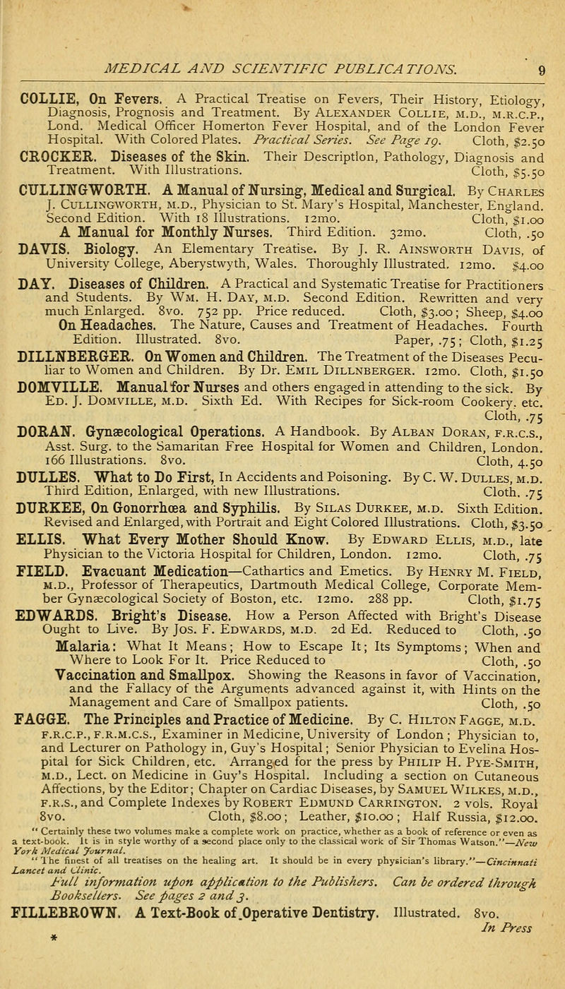 COLLIE, On Fevers. A Practical Treatise on Fevers, Their History, Etiology, Diagnosis, Prognosis and Treatment. By Alexander Collie, m.d., m.r.c.p., Lond. Medical Officer Homerton Fever Hospital, and of the London Fever Hospital. With Colored Plates. Practical Series. See Page ig. Cloth, $2.50 CROCKER. Diseases of the Skin. Their Description, Pathology, Diagnosis and Treatment. With Illustrations. Cloth, 1:5.50 CITLLINGWORTH. A Manual of Nursing, Medical and Surgical. By Charles J. CULLINGWORTH, M.D., Physician to St. Mary's Hospital, Manchester, England. Second Edition. With 18 Illustrations. i2mo. Cloth, $1.00 A Manual for Monthly Nurses. Third Edition. 32mo. Cloth, .50 DAVIS. Biology. An Elementary Treatise. By J. R. Ainsworth Davis, of University College, Aberystwyth, Wales. Thoroughly Illustrated, i2mo. 14.00 DAY. Diseases of Children. A Practical and Systematic Treatise for Practitioners and Students. By Wm. H. Day, m.d. Second Edition. Rewritten and very much Enlarged. 8vo. 752 pp. Price reduced. Cloth, $3.00; Sheep, $4.00 On Headaches. The Nature, Causes and Treatment of Headaches. Fourth Edition. Illustrated. 8vo. Paper, .75; Cloth, $1.25 DILLNBERGrER. On Women and Children. The Treatment of the Diseases Pecu- liar to Women and Children. By Dr. Emil Dillnberger. i2mo. Cloth, ^1.50 DOMVILLE. Manual for Nurses and others engaged in attending to the sick. By Ed. J. DOMViLLE, M.D. Sixth Ed. With Recipes for Sick-room Cookery, etc. Cloth, .75 DORAN. Gynaecological Operations. A Handbook. By Alban Doran, f.r.c.s., Asst. Surg, to the Samaritan Free Hospital for Women and Children, London. 166 Illustrations. 8vo. Cloth, 4.50 DULLES. What to Do First, In Accidents and Poisoning. By C. W. Dulles, m.d. Third Edition, Enlarged, with new Illustrations. Cloth. .7 c DTJRKEE, On Gonorrhoea and Syphilis. By Silas Durkee, m.d. Sixth Edition. Revised and Enlarged, with Portrait and Eight Colored Illustrations. Cloth, I3.50 ELLIS. What Every Mother Should Know. By Edward Ellis, m.d., late Physician to the Victoria Hospital for Children, London. i2mo. Cloth, .75 FIELD. Evacuant Medication—Cathartics and Emetics. By Henry M. Field, M.D., Professor of Therapeutics, Dartmouth Medical College, Corporate Mem- ber Gynsecological Society of Boston, etc. i2mo. 288 pp. Cloth, $1.75 EDWARDS. Bright's Disease. How a Person Affected with Bright's Disease Ought to Live. By Jos. F. Edwards, m.d. 2d Ed. Reduced to Cloth, .50 Malaria: What It Means; How to Escape It; Its Symptoms; When and Where to Look For It. Price Reduced to Cloth, .50 Vaccination and Smallpox. Showing the Reasons in favor of Vaccination, and the Fallacy of the Arguments advanced against it, with Hints on the Management and Care of Smallpox patients. Cloth, .50 FAGGE. The Principles and Practice of Medicine. By C. Hilton Fagge, m.d. F.R.C.P., F.R.M.C.S., Examiner in Medicine, University of London; Physician to, and Lecturer on Pathology in, Guy's Hospital; Senior Physician to Evelina Hos- pital for Sick Children, etc. Arranged for the press by Philip H. Pye-Smith, M.D., Lect. on Medicine in Guy's Hospital. Including a section on Cutaneous Affections, by the Editor; Chapter on Cardiac Diseases, by Samuel Wilkes, m.d., F.R.S., and Complete Indexes by Robert Edmund Carrington. 2 vols. Royal 8vo. Cloth, $8.00; Leather, ;g10.00 ; Half Russia, ^12.00. Certainly these two volumes make a complete work on practice, whether as a book of reference or even as a text-book, it is in style worthy of a second place only to the classical work of Sir Thomas Watson. N^etu York Medical yournal. Ihe finest of all treatises on the healing art. It should be in every physician's library.—Cincinnati Lancet and Clinic. Pull information upon application to the Publishers. Can be ordered through Booksellers. See pages 2 and 3. FILLEBROWN. A Text-Book of .Operative Dentistry. Illustrated. 8vo. In Press *