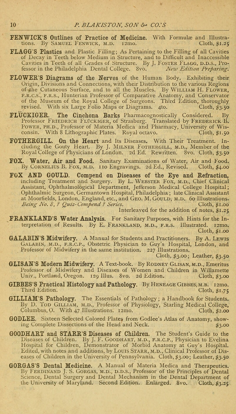 FENWICK'S Outlines of Practice of Medicine. With Formula and Illustra- tions. By Samuel Fenwick, m.d. i2nio. Cloth, $1.25 FLAGG'S Plastics and Plastic Filling; As Pertaining to the Filhng of all Cavities of Decay in Teeth below Medium in Structure, and to Difficult and Inaccessible Cavities in Teeth of all Grades of Structure. By J. Foster Flagg, d.d.s.. Pro- fessor in the Philadelphia Dental College. 8vo. AVw Edition Prepari7tg. FLOWER'S Diagrams of the Nerves of the Human Body. Exhibiting their Origin, Divisions and Connections, with their Distribution to the various Regions ofithe Cutaneous Surface, and to all the Muscles. By William H. Flower, F.R.C.S., F.R.S., Hunterian Professor of Comparative Anatomy, and Conservator of the Museum of the Royal College of Surgeons. Third Edition,^ thoroughly revised. With six Large Folio Maps or Diagrams. 4to. Cloth, §3.50 FLtJCKIGER. The Cinchona Barks Pharmacognostically Considered. By Professor Friedrich Fluckiger, of Strasburg. Translated by Frederick B. Power, ph.d.. Professor of Materia Medica and Pharmacy, University of Wis- consin. With 8 Lithographic Plates. Royal octavo. Cloth, ^1.50 FOTHERGILL. On the Heart and Its Diseases. With Their Treatment. In- cludmg the Gouty Heart. By J. Milker Fothergill, m.d.. Member of the Royal College of Physicians of London. 2d Ed. Rewritten. 8vo. Cloth, ^3.50 FOX. Water, Air and Food. Sanitary Examinations of Water, Air and Food. By Cornelius B. Fox, m.d. i 10 Engravings. 2d Ed., Revised. Cloth, I4.00 FOX AND GOULD. Compend on Diseases of the Eye and Refraction, including Treatment and Surgery. By L. Webster Fox, m.d.. Chief Clinical Assistant, Ophthalmological Department, Jefferson Medical College Hospital; Ophthalmic Surgeon, Germantown Hospital, Philadelphia; late Clinical Assistant at Moorfields, London, England, etc., and Geo. M. Gould, m.d. 60 Illustrations. Being No. 8, f Quiz-Competid ? Series. Cloth, $1.00 Interleaved for the addition of notes, ^1.25 FRANKLAND'S Water Analysis. For Sanitary Purposes, with Hints for the In- terpretation of Results. By E. Frankland, m.d., f.r.s. Illustrated. i2mo. Cloth, ^i.oo GALABIN'S Midwifery. A Manual for Students and Practitioners. By A. Lewis Galabin, m.d., F.R.C.P., Obstetric Physician to Guy's Hospital, London, and Professor of Midwifery in the same institution. 227 Illustrations. Cloth, $3.00; Leather, $3.50 GLISAN'S Modern Midwifery. A Text-book. By Rodney Glisan, m.d.. Emeritus Professor of Midwifery and Diseases of Women and Children in Willamette Univ., Portland, Oregon. 129 Illus. 8vo. 2d Edition. Cloth, $3.cx3 GIBBES'S Practical Histology and Pathology. By Heneage Gibbes, m.b. i2mo. Third Edition. Cloth, $1.75 GILLIAM'S Pathology. The Essentials of Pathology; a Handbook for Students. By D. Tod Gilliam, m.d., Professor of Physiology, Starling Medical College, Columbus, O. With 47 Illustrations. i2mo. Cloth, $2.00 GODLEE. Sixteen Selected Colored Plates from Godlee's Atlas of Anatomy, show- ing Complete Dissections of the Head and Neck. ^3-oo GOODHART and STARR'S Diseases of Children. The Student's Guide to the Diseases of Children. By J. F. Goodhart, m.d., f.r.c.p., Physician to Evelina Hospital for Children, Demonstrator of Morbid Anatomy at Guy's Hospital. Edited, with notes and additions, by Louis Starr, m.d., Clinical Professor of Dis- eases of Children in the University of Pennsylvania. Cloth, §3.00; Leather, ;?3.5o GORGAS'S Dental Medicine. A Manual of Materia Medica and Therapeutics. By Ferdinand J. S. Gorgas, m.d., d.d.s.. Professor of the Principles of Dental Science, Dental Surgery and Dental Mechanism in the Dental Department of the University of Maryland. Second Edition. Enlarged. 8vo. Cloth, ^3.25