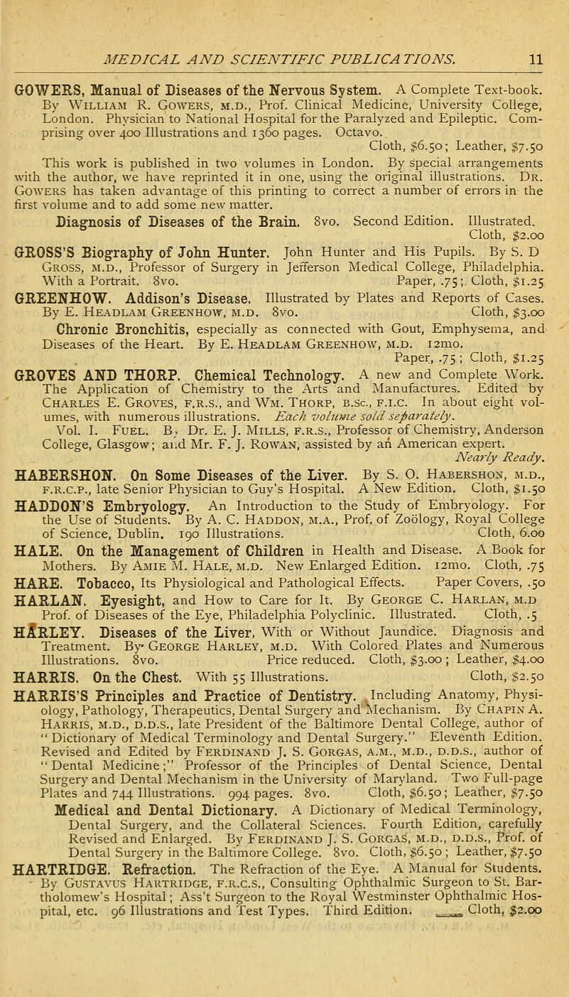 GOWERS, Manual of Diseases of the Nervous System. A Complete Text-book. By William R. Gowers, m.d., Prof. Clinical Medicine, University College, London. Physician to National Hospital for the Paralyzed and Epileptic. Com- prising over 400 Illustrations and 1360 pages. Octavo. Cloth, 116.50; Leather, I7.50 This work is published in two volumes in London. By special arrangements with the author, we have reprinted it in one, using the original illustrations. Dr. Gowers has taken advantage of this printing to correct a number of errors in the first volume and to add some new matter. Diagnosis of Diseases of the Brain. 8vo. Second Edition. Illustrated. Cloth, $2.00 GROSS'S Biography of John Hunter. John Hunter and His Pupils. By S. D Gross, m.d.. Professor of Surgery in Jefferson Medical College, Philadelphia. With a Portrait. 8vo. Paper, .75;. Cloth, $1.25 GREENHOW. Addison's Disease. Illustrated by Plates and Reports of Cases. By E. Headlam Greenhow, m.d. 8vo. Cloth, $3.00 Chronic Bronchitis, especially as connected with Gout, Emphysema, and Diseases of the Heart. By E. Headlam Greenhow, m.d. i2mo. Paper, .75 ; Cloth, $1.25 GROVES AND THORP. Chemical Technology. A new and Complete Work. The Application of Chemistry to the Arts and Manufactures. Edited by Charles E. Groves, f.r.s., and Wm. Thorp, b.sc, f.i.c. In about eight vol- umes, with numerous illustrations. Each volume so/d separately. Vol. I. Fuel. Bv Dr. E. J. Mills, f.r.s.. Professor of Chemistry, Anderson College, Glasgow; ai.d Mr. F. J. Rowan, assisted by an American expert. Neaj'ly Ready. HABERSHON. On Some Diseases of the Liver. By S. O. Habershon, m.d., F.R.C.P., late Senior Physician to Guy's Hospital. A New Edition. Cloth, ^1.50 HADDON'S Embryology. An Introduction to the Study of Embryology. For the Use of Students. I3y A. C. Haddon, m.a., Prof, of Zoology, Royal College of Science, Dublin. 190 Illustrations. Cloth, 6.00 HALE. On the Management of Children in Health and Disease. A Book for Mothers. By Amie M. Hale, m.d. New Enlarged Edition. i2mo. Cloth, .75 HARE. Tobacco, Its Physiological and Pathological Effects. Paper Covers, .50 HARLAN. Eyesight, and How to Care for It. By George C. Harlan, m.d Prof, of Diseases of the Eye, Philadelphia Polyclinic. Illustrated. Cloth, .5 HURLEY. Diseases of the Liver, With or Without Jaundice. Diagnosis and Ti-eatment. By George Harley, m.d. With Colored Plates and Numerous Illustrations. 8vo. Price reduced. Cloth, $3.00 ; Leather, ^4.00 HARRIS. On the Chest. With 55 Illustrations. Cloth, $2.50 HARRIS'S Principles and Practice of Dentistry. Including Anatomy, Physi- ology, Pathology, Therapeutics, Dental Surgery and'Mechanism. By Chapin A. Harris, m.d., d.d.s., late President of the Baltimore Dental College, author of Dictionary of Medical Terminology and Dental Surgery. Eleventh Edition. Revised and Edited by Ferdinand J. S. Gorgas, a.m., m.d., d.d.s., author of Dental Medicine; Professor of the Principles of Dental Science, Dental Surgery and Dental Mechanism in the University of Maryland. Two Full-page Plates and 744 Illustrations. 994 pages. 8vo. Cloth, |6.50; Leather, $7.50 Medical and Dental Dictionary. A Dictionary of Medical Terminology, Dental Surgery, and the Collateral Sciences. Fourth Edition, carefully- Revised and Enlarged. By Ferdinand J. S. Gorgas, m.d., d.d.s.. Prof, of Dental Surgery in the Baltimore College. 8vo. Cloth, $6.50 ; Leather, ^^7.50 HARTRIDGE. Refraction. The Refraction of the Eye. A Manual for Students. - By GuSTAVus Hartridge, f.r.c.s.. Consulting Ophthalmic Surgeon to St. Bar- tholomew's Hospital; Ass't Surgeon to the Royal Westminster Ophthalmic Hos- pital, etc, 96 Illustrations and Test Types. Third Edition. ,_^^_,^ Cloth, g!2.oo