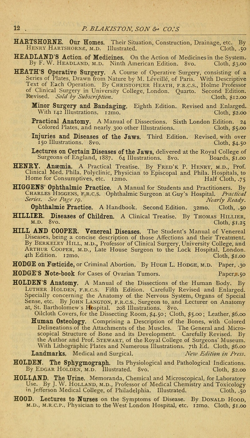 HARTSHORNE. Our Homes. Their Situation, Construction, Drainage, etc. By Henry Hartshorne, m.d. Illustrated. Cloth, .50 HEADLAND'S Action of Medicines. On the Action of Medicines in the System. By F. W. Headland, m.d. Ninth American Edition. 8vo. Cloth, $3.00 HEATH'S Operative Surgery. A Course of Operative Surgery, consisting of a Series of Plates, Drawn from Nature by M. Leveille, of Paris. With Descriptive Text of Each Operation. By Christopher Heath, f.r.c.s.. Holme Professor of Clinical Surgery in University College, London. Quarto. Second Edition. Revised. So/d by Subscription. Cloth, 112.00 Minor Surgery and Bandaging. Eighth Edition. Revised and Enlarged. With 142 Illustrations. i2mo. Cloth, ^2.00 Practical Anatomy. A Manual of Dissections. Sixth London Edition. 24 Colored Plates, and nearly 300 other Illustrations. Cloth, $5.00 Injuries and Diseases of the Jaws. Third Edition. Revised, with over 150 Illustrations. 8vo. Cloth, $4.50 Lectures on Certain Diseases of the Jaws, delivered at the Royal College of Surgeons of England, 1887. 64 Illustrations. 8vo. Boards, $1.00 HENRY. Ansemia. A Practical Treatise. By Fred'k P. Henry, m.d., Prof. Clinical Med. Phila. Polyclinic, Physician to Episcopal and Phila. Hospitals, to Home for Consumptives, etc. i2mo. Half Cloth, .75 HIGGENS' Ophthalmic Practice. A Manual for Students and Practitioners. By Charles Higgens, f.r.c.s. Ophthalmic Surgeon at Guy's Hospital. Practical Series. See Page ig. Nearly Ready. Ophthalmic Practice. A Handbook. Second Edition. 32mo. Cloth, .50 HILLIER. Diseases of Children. A Clinical Treatise. By Thomas Hillier, m.d. 8vo. Cloth, $1.25 HILL AND COOPER. Venereal Diseases. The Student's Manual of Venereal Diseases, being a concise description of those Affections and their Treatment. By Berkeley Hill, m.d., Professor of Clinical Surgery, University College, and Arthur Cooper, m.d., Late House Surgeon to the Lock Hospital. London. 4th Edition. i2mo. Cloth, $1.00 HODOE on Foeticide, or Criminal Abortion. By Hugh L. Hodge, m.d. Paper, .30 HODGE'S Note-book for Cases of Ovarian Tumors. Paper, .50 HOLDEN'S Anatomy. A Manual of the Dissections of the Human Body. By Luther Holden, f.r.c.s. Fifth Edition. Carefully Revised and Enlarged. Specially concerning the Anatomy of the Nervous System, Organs of Special Sense, etc. By John Langton, f.r.c.s., Surgeon to, and Lecturer on Anatomy at, St. Bartholomews Hospital. 208 Illustrations. 8vo. Oilcloth Covers, for the Dissecting Room, $4.50; Cloth, $5.00 ; Leather, $6.00 Human Osteology. Comprising a Description of the Bones, with Colored Delineations of the Attachments of the Muscles. The General and Micro- scopical Structure of Bone and its Development. Carefully Revised. By the Author and Prof. Stewart, of the Royal College of Surgeons' Museum. With Lithographic Plates and Numerous Illustrations. 7th Ed. Cloth, ^6.00 Landmarks. Medical and Surgical. New Edition in Press. HOLDEN. The Sphygmograph. Its Physiological and Pathological Indications. By Edgar Holden, m.d. Illustrated. Svo. Cloth, $2.00 HOLLAND. The Urine. Memoranda, Chemical and Microscopical, for Laboratory Use. By J. W. Holland, m.d., Professor of Medical Chemistry and Toxicology in Jefferson Medical College, of Philadelphia. Illustrated. Cloth, .50 HOOD. Lectures to Nurses on the Symptoms of Disease. By Donald Hood, M.D., M.R.C.P., Physician to the West London Hospital, etc. i2mo. Cloth, ^i.oo