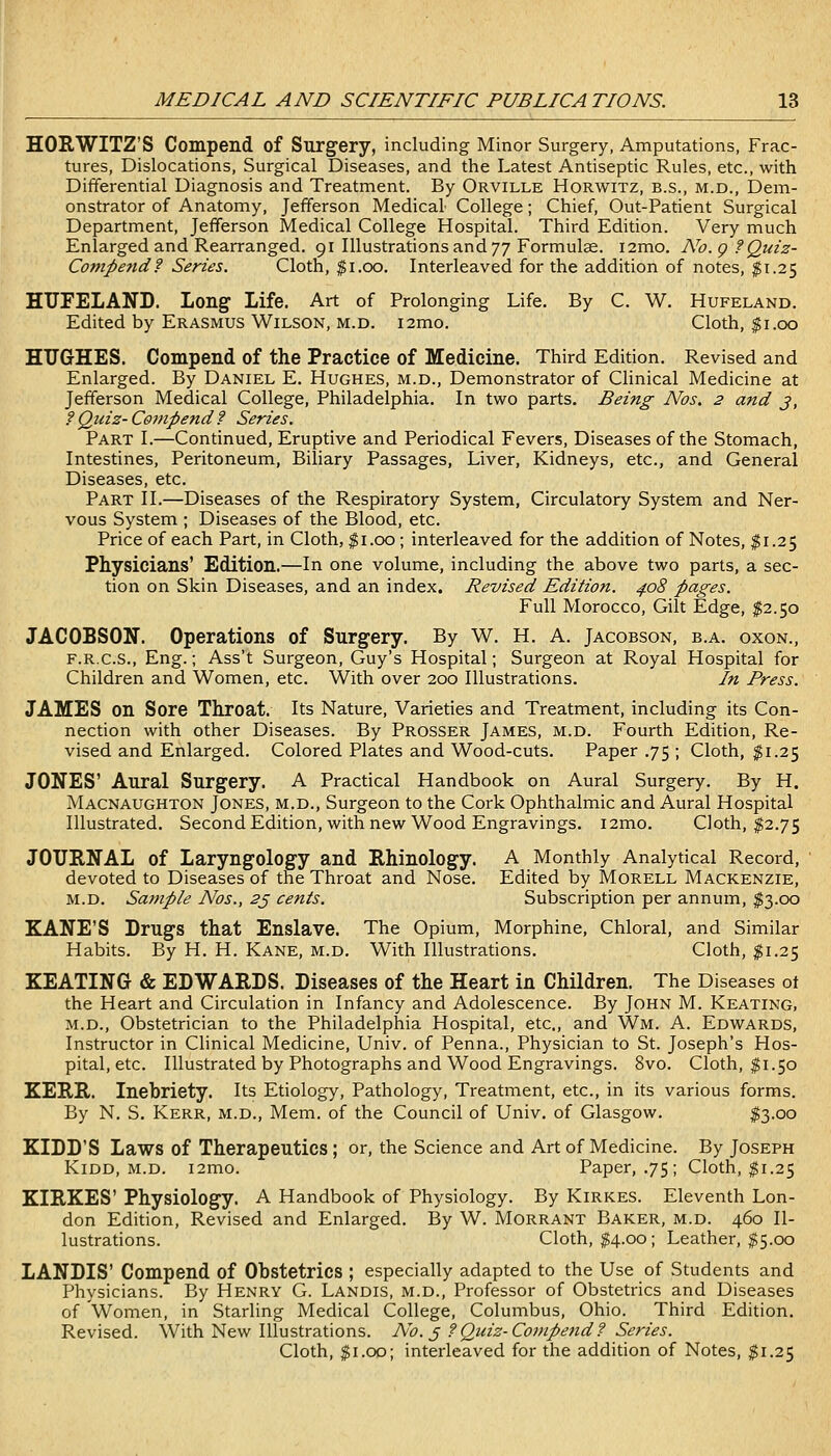 HORWITZ'S Compend of Surgery, including Minor Surgery, Amputations, Frac- tures, Dislocations, Surgical Diseases, and the Latest Antiseptic Rules, etc., with Differential Diagnosis and Treatment. By Orville Horwitz, b.s., m.d.. Dem- onstrator of Anatomy, Jefferson Medical College; Chief, Out-Patient Surgical Department, Jefferson Medical College Hospital. Third Edition. Very much Enlarged and Rearranged. 91 Illustrations and']'] Formulae. i2mo. No. g ?Quiz- Competid? Series. Cloth, $1.00. Interleaved for the addition of notes, $1.25 HUFELAND. Long Life. Art of Prolonging Life. By C. W. Hufeland. Edited by Erasmus Wilson, m.d. i2mo. Cloth, $1.00 HUGHES. Compend of the Practice of Medicine. Third Edition. Revised and Enlarged. By Daniel E. Hughes, m.d., Demonstrator of Clinical Medicine at Jefferson Medical College, Philadelphia. In two parts. Being Nos. 2 and j, f Quiz- Compend ? Series. Part I.—Continued, Eruptive and Periodical Fevers, Diseases of the Stomach, Intestines, Peritoneum, Biliary Passages, Liver, Kidneys, etc., and General Diseases, etc. Part II.—Diseases of the Respiratory System, Circulatory System and Ner- vous System ; Diseases of the Blood, etc. Price of each Part, in Cloth, ^i.oo; interleaved for the addition of Notes, $1.25 Physicians' Edition.—In one volume, including the above two parts, a sec- tion on Skin Diseases, and an index. Revised Edition. 4.08 pages. Full Morocco, Gilt Edge, ^2.50 JACOBSON. Operations of Surgery. By W. H. A. Jacobson, b.a. oxon., F.R.C.S., Eng.; Ass't Surgeon, Guy's Hospital; Surgeon at Royal Hospital for Children and Women, etc. With over 200 Illustrations. In Press. JAMES on Sore Throat. Its Nature, Varieties and Treatment, including its Con- nection with other Diseases. By Prosser James, m.d. Fourth Edition, Re- vised and Enlarged. Colored Plates and Wood-cuts. Paper .75 ; Cloth, ^1.25 JONES' Aural Surgery. A Practical Handbook on Aural Surgery. By H. Macnaughton Jones, m.d.. Surgeon to the Cork Ophthalmic and Aural Hospital Illustrated. SecondEdition, with new Wood Engravings. i2mo. Cloth, $2.75 JOURNAL of Laryngology and Rhinology. A Monthly Analytical Record, devoted to Diseases of the Throat and Nose. Edited by Morell Mackenzie, M.D. Sample Nos., 2j cents. Subscription per annum, $3.00 KANE'S Drugs that Enslave. The Opium, Morphine, Chloral, and Similar Habits. By H. H. Kane, m.d. With Illustrations. Cloth, $1.25 KEATING & EDWARDS. Diseases of the Heart in Children. The Diseases ot the Heart and Circulation in Infancy and Adolescence. By John M. Keating, M.D., Obstetrician to the Philadelphia Hospital, etc., and Wm. A. Edwards, Instructor in Clinical Medicine, Univ. of Penna., Physician to St. Joseph's Hos- pital, etc. Illustrated by Photographs and Wood Engravings. 8vo. Cloth, ^1.50 KERR. Inebriety. Its Etiology, Pathology, Treatment, etc., in its various forms. By N. S. Kerr, m.d., Mem. of the Council of Univ. of Glasgow. $3-oo KIDD'S Laws of Therapeutics; or, the Science and Art of Medicine. By Joseph Kidd, m.d. i2mo. Paper, .75; Cloth, $1.25 KIRKES' Physiology. A Handbook of Physiology. By Kirkes. Eleventh Lon- don Edition, Revised and Enlarged. By W. Morrant Baker, m.d. 460 Il- lustrations. Cloth, ^4.00; Leather, $5.00 LANDIS' Compend of Obstetrics ; especially adapted to the Use of Students and Physicians. By Henry G. Landis, m.d.. Professor of Obstetrics and Diseases of Women, in Starling Medical College, Columbus, Ohio. Third Edition. Revised. With New Illustrations. No. ^ ?Quiz-Compend? Series. Cloth, $1.00; interleaved for the addition of Notes, ^1.25