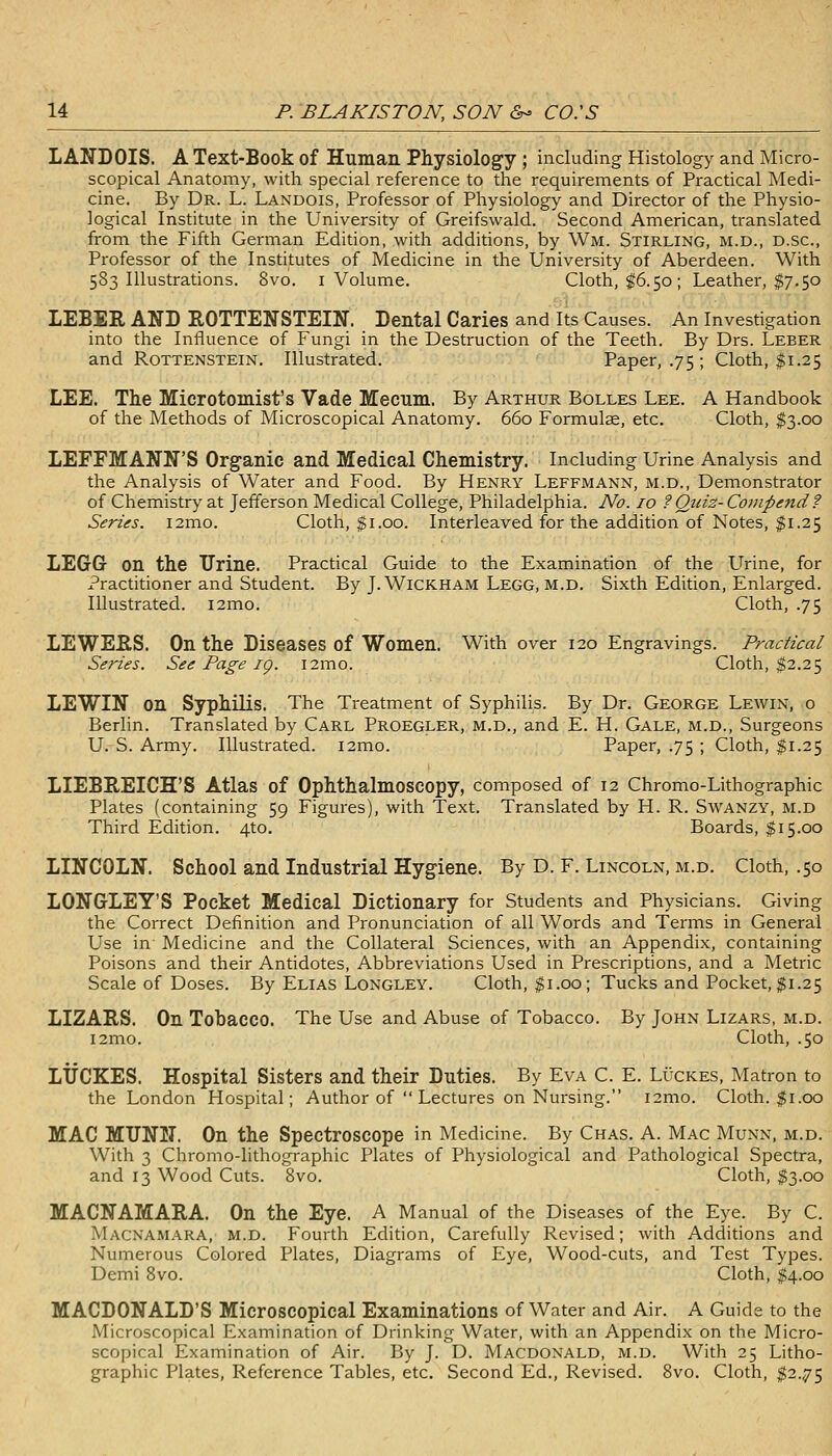 LANDOIS. A Text-Book of Human. Physiology ; including Histology and Micro- scopical Anatomy, with special reference to the requirements of Practical Medi- cine. By Dr. L. Landois, Professor of Physiology and Director of the Physio- logical Institute in the University of Greifswald. Second American, translated from the Fifth German Edition, with additions, by Wm. Stirling, m.d., d.sc, Professor of the Institutes of Medicine in the University of Aberdeen. With 583 Illustrations. 8vo. i Volume. Cloth, |6.50; Leather, $7.50 LEBER AND ROTTENSTEIN. Dental Caries and Its Causes. An Investigation into the Influence of Fungi in the Destruction of the Teeth. By Drs. Leber and RoTTENSTEiN. Illustrated. Paper, .75 ; Cloth, $1.25 LEE. The Microtomist's Vade Mecnm. By Arthur Bolles Lee. A Handbook of the Methods of Microscopical Anatomy. 660 Formula, etc. Cloth, $3.00 LEFFMANN'S Organic and Medical Chemistry. Including Urine Analysis and the Analysis of Water and Food. By Henry Leffmann, m.d.. Demonstrator of Chemistry at Jefferson Medical College, Philadelphia. No. 10 ? Quiz- Compend? Series. i2mo. Cloth, $1.00. Interleaved for the addition of Notes, $1.25 LEGGr on the Urine. Practical Guide to the Examination of the LTrine, for i'ractitioner and Student. By J. WiCKHAM Legg, m.d. Sixth Edition, Enlarged. Illustrated. i2mo. Cloth, .75 LEWERS. On the Diseases of Women. With over 120 Engravings. Practical Series. See Page ig. i2mo. Cloth, $2.25 LEWIN on SyphiUs. The Treatment of Syphilis. By Dr. George Lewin, o Berlin. Translated by Carl Proegler, m.d., and E. H. Gale, m.d., Surgeons U. S. Army. Illustrated. i2mo. Paper, .75 ; Cloth, $1.25 LIEBREICH'S Atlas of Ophthalmoscopy, composed of 12 Chromo-Lithographic Plates (containing 59 Figures), with Text. Translated by H. R. Swanzy, m.d Third Edition. 4to. Boards, $15.00 LINCOLN. School and Industrial Hygiene. By D. F. Lincoln, m.d. Cloth, .50 LONG-LEY'S Pocket Medical Dictionary for Students and Physicians. Giving the Correct Definition and Pronunciation of all Words and Terms in General Use in Medicine and the Collateral Sciences, with an Appendix, containing Poisons and their Antidotes, Abbreviations Used in Prescriptions, and a Metric Scale of Doses. By Elias Longley. Cloth, $1.00; Tucks and Pocket, $1.25 LIZARS. On Tobacco. The Use and Abuse of Tobacco. By John Lizars, m.d. i2mo. Cloth, .50 LTJCKES. Hospital Sisters and their Duties. By Eva C. E. Lucres, Matron to the London Hospital; Author of Lectures on Nursing. i2mo. Cloth. |i.00 MAC MUNN. On the Spectroscope in Medicine. By Chas. A. Mac Munn, m.d. With 3 Chromo-lithographic Plates of Physiological and Pathological Spectra, and 13 Wood Cuts. 8vo. Cloth, ^3.00 MACNAMARA. On the Eye. A Manual of the Diseases of the Eye. By C. Macnamara, m.d. Fourth Edition, Carefully Revised; with Additions and Numerous Colored Plates, Diagrams of Eye, Wood-cuts, and Test Types. Demi Svo. Cloth, $4.00 MACDONALD'S Microscopical Examinations of Water and Air. A Guide to the Microscopical Examination of Drinking Water, with an Appendix on the Micro- scopical Examination of Air. By J. D. Macdonald, m.d. With 25 Litho- graphic Plates, Reference Tables, etc. Second Ed., Revised. Svo. Cloth, $2.75
