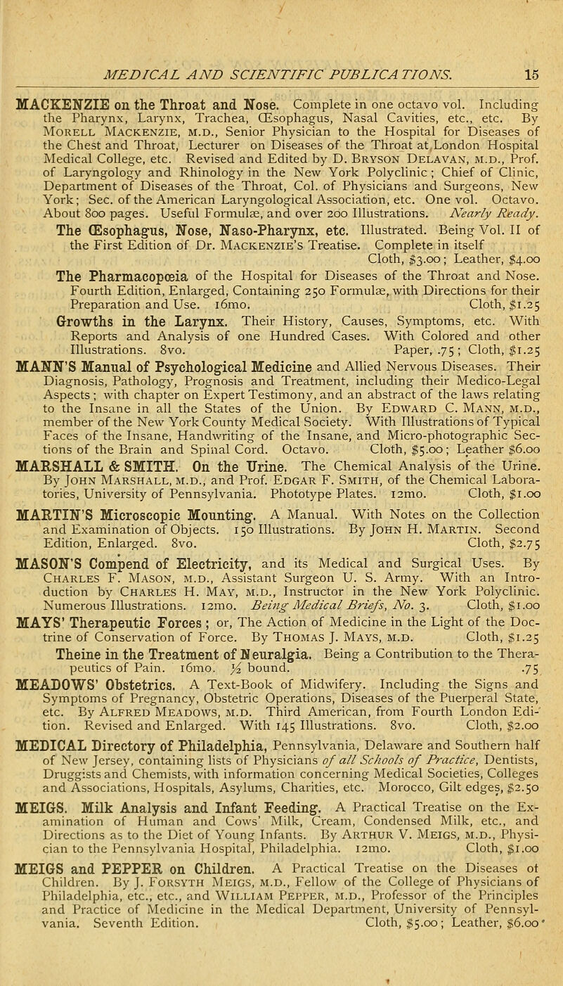 MACKENZIE on the Throat and Nose. Complete in one octavo vol. Including the Pharynx, Larynx, Trachea, CEsophagus, Nasal Cavities, etc., etc. By MoRELL Mackenzie, m.d.. Senior Physician to the Hospital for Diseases of the Chest and Throat, Lecturer on Diseases of the Throat at London Hospital Medical College, etc. Revised and Edited by D. Bryson Delavan, m.d.. Prof, of Laryngology and Rhinology in the New York Polyclinic ; Chief of Clinic, Department of Diseases of the Throat, Col. of Physicians and Surgeons, New York; Sec. of the American Laryngological Association, etc. One vol. Octavo. About 800 pages. Useful Formulae, and over 200 Illustrations. Nearly Ready. The (Esophagus, Nose, Naso-Pharynx, etc. Illustrated. Being Vol. II of the First Edition of Dr. Mackenzie's Treatise. Complete in itself Cloth, ^3.00; Leather, ^4.00 The Pharmacopoeia of the Hospital for Diseases of the Throat and Nose. Fourth Edition, Enlarged, Containing 250 Formulse, with Directions for their Preparation and Use. i6mo. Cloth, $1.25 Growths in the Larynx. Their History, Causes, Symptoms, etc. With Reports and Analysis of one Hundred Cases. With Colored and other Illustrations. 8vo. Paper, .75; Cloth, ^1.25 MANN'S Manual of Psychological Medicine and Allied Nervous Diseases. Their Diagnosis, Pathology, Prognosis and Treatment, including their Medico-Legal Aspects ; with chapter on Expert Testimony, and an abstract of the laws relating to the Insane in all the States of the Union. By Edward C. Mann, m.d., member of the New York County Medical Society. With Illustrations of Typical Faces of the Insane, Handwriting of the Insane, and Micro-photographic Sec- tions of the Brain and Spinal Cord. Octavo. Cloth, $5.00; Leather ^6.00 MARSHALL & SMITH. On the Urine. The Chemical Analysis of the Urine. By John Marshall, m.d., and Prof. Edgar F. Smith, of the Chemical Labora- tories, University of Pennsylvania. Phototype Plates. i2mo. Cloth, $1.00 MARTIN'S Microscopic Mounting. A Manual. With Notes on the Collection and Examination of Objects. 150 Illustrations. By John H. Martin. Second Edition, Enlarged. 8vo. Cloth, $2.75 MASON'S Compend of Electricity, and its Medical and Surgical Uses. By Charles F. Mason, m.d., Assistant Surgeon U. S. Army. With an Intro- duction by Charles H. May, m.d.. Instructor in the New York Polyclinic. Numerous Illustrations. i2mo. Being Medical Briefs, No. ■},. Cloth, $1.00 MAYS' Therapeutic Forces ; or, The Action of Medicine in the Light of the Doc- trine of Conservation of Force. By Thomas J. Mays, m.d. Cloth, $1.25 Theine in the Treatment of Neuralgia. Being a Contribution to the Thera- peutics of Pain. i6mo. Yz bound. .75 MEABOWS' Obstetrics. A Text-Book of Midwifery. Including the Signs and Symptoms of Pi'egnancy, Obstetric Operations, Diseases of the Puerperal State, etc. By Alfred Meadows, m.d. Third American, from Fourth London Edi- tion. Revised and Enlarged. With 145 Illustrations. 8vo. Cloth, $2.00 MEDICAL Directory of Philadelphia, Pennsylvania, Delaware and Southern half of New Jersey, containing lists of Physicians of all Schools of Practice, Dentists, Druggists and Chemists, with information concerning Medical Societies, Colleges and Associations, Hospitals, Asylums, Charities, etc. Morocco, Gilt edges, ^2.50 MEIGS. Milk Analysis and Infant Feeding. A Practical Treatise on the Ex- amination of Human and Cows' Milk, Cream, Condensed Milk, etc., and Directions as to the Diet of Young Infants. By Arthur V. Meigs, m.d., Physi- cian to the Pennsylvania Hospital, Philadelphia. i2mo. Cloth, $1.00 MEIGS and PEPPER on Children. A Practical Treatise on the Diseases ot Children. By J. Forsyth Meigs, m.d.. Fellow of the College of Physicians of Philadelphia, etc., etc., and William Pepper, m.d.. Professor of the Principles and Practice of IVIedicine in the Medical Department, University of Pennsyl- vania. Seventh Edition. Cloth, ^5.00 ; Leather, ^6.00 •