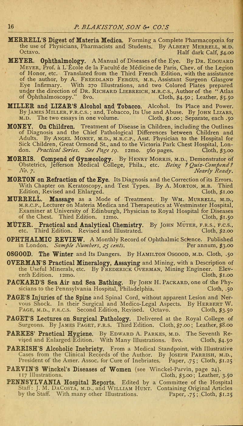 MERRELL'S Digest of Materia Medica. Forming a Complete Pharmacopoeia for the use of Physicians, Pharmacists and Students. By Albert Merrell, m.d. Octavo. Half dark Calf, $4.00 MEYER. Ophthalmology. A Manual of Diseases of the Eye. By Dr. Edouard Meyer, Prof, a L'Ecole de la Faculte de Medicine de Paris, Chev. of the Legion of Honor, etc. Translated from the Third French Edition, with the assistance of the author, by A. Freedland Fergus, m.b.. Assistant Surgeon Glasgow Eye Infirmary. With 270 Illustrations, and two Colored Plates prepared under the direction of Dr. Richard Liebreich, m.r.C-S., Author of the Atlas of Ophthalmoscopy. 8vo. Cloth, $4.50 ; Leather, $5.50 MILLER and LIZAR'S Alcohol and Tobacco. Alcohol. Its Place and Power. By James Miller, f.r.c.s. ; and. Tobacco, Its Use and Abuse. By John Lizars, M.D. The two essays in one volume. Cloth, $1.00; Separate, each .50 MONEY. On Children. Treatment of Disease in Children, including the Outlines of Diagnosis and the Chief Pathological Differences between Children and Adults. By Angel Money, m.d., m.r.c.p., Asst. Physician to the Hospital for Sick Children, Great Ormond St., and to the Victoria Park Chest Hospital, Lon- don. Practical Series. See Page ig. i2mo. 560 pages. Cloth, $3.00 MORRIS. Compend of Gynaecology. By Henry Morris, m.d.. Demonstrator of Obstetrics, Jefferson Medical College, Phila., etc. Being f Quiz-Compend f No. 7. Nearly Ready. MORTON on Refraction of the Eye. Its Diagnosis and the Correction of its Errors. With Chapter on Keratoscopy, and Test Types. By A. Morton, m.b. Third Edition, Revised and Enlarged. Cloth, $1.00 MURRELL. Massage as a Mode of Treatment. By Wm. Murrell, m.d., M.R.C.P., Lecturer on Materia Medica and Therapeutics at Westminster Hospital, Examiner at University of Edinburgh, Physician to Royal Hospital for Diseases of the Chest. Third Edition. i2mo. Cloth, $1.50 MUTER. Practical and Analytical Chemistry. By John Muter, f.r.s., f.c.s., etc. Third Edition. Revised and Illustrated. Cloth, $2.00 OPHTHALMIC REVIEW. A Monthly Record of Ophthalmic Science. Published in London. Sample Numbers, 2j cents. Per annum, $3.00 OSGOOD. The Winter and Its Dangers. By Hamilton Osgood, m.d. Cloth, .50 OVERMAN'S Practical Mineralogy, Assaying and Mining, with a Description of the Useful Minerals, etc. By Frederick Overman, Mining Engineer. Elev- enth Edition. i2mo. Cloth, $1.00 PACKARD'S Sea Air and Sea Bathing. By John H. Packard, one of the Phy- sicians to the Pennsylvania Hospital, Philadelphia. Cloth, .50 PAGE'S Injuries of the Spine and Spinal Cord, without apparent Lesion and Ner- vous Shock. In their Surgical and Medico-Legal Aspects. By Herbert W. Page, m.d., f.r.c.s. Second Edition, Revised. Octavo. Cloth, ^^3.50 PAGET'S Lectures on Surgical Pathology. Delivered at the Royal College of Surgeons. By James Paget, f.r.s. Third Edition. Cloth, $7.00 ; Leather, ^8.00 PARKES' Practical Hygiene. By Edward A. Parkes, m.d. The Seventh Re- vised and Enlarged Edition. With Many Illustrations. 8vo. Cloth, $4.50 PARRISH'S Alcoholic Inebriety. From a Medical Standpoint, with Illustrative Cases from the Clinical Records of the Author. By Joseph Parrish, m.d., President of the Amer. Assoc, for Cure of Inebriates. Paper, .75 ; Cloth, $1.25 PARVIN'S Winckel's Diseases of Women (see Winckel-Parvin, page 24). 117 Illustrations. Cloth, $3.00; Leather, 3.50 PENNSYLVANIA Hospital Reports. Edited by a Committee of the Hospital Staff: J. M. DaCosta, m.d., and William Hunt. Containing Original Articles by the Staff. With many other Illustrations. Paper, .75 ; Cloth, $1.25
