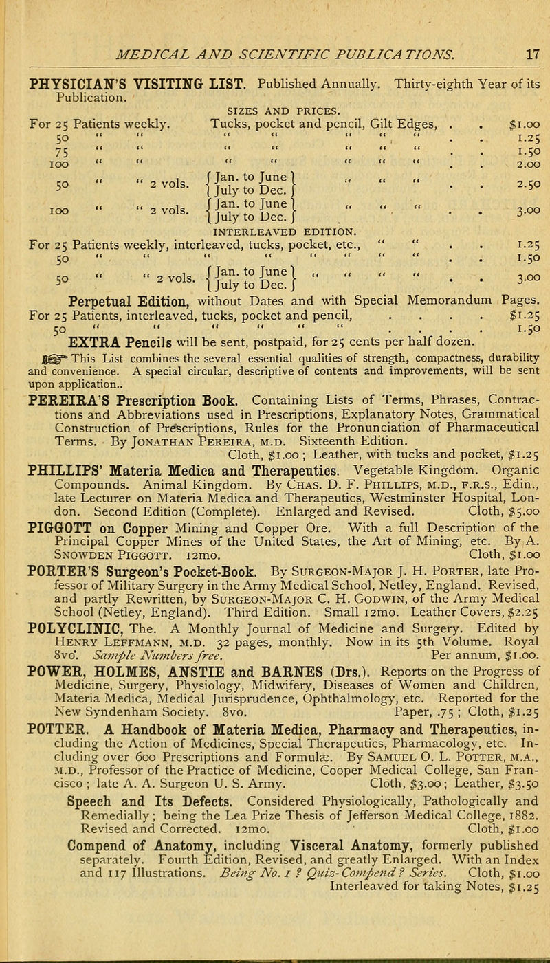 PHYSICIAN'S VISITING LIST. Published Annually. Thirty-eighth Year of its Publication. SIZES AND PRICES. For 25 Patients weekly. Tucks, pocket and pencil, Gilt Edges, . . ;gi.oo 50 *' •• , . . 1.25 75 . . 1.50 TOO •< _ 2.00 (t tt ^ ^ f Jan. to June \ „ „ ,, „ .„ 50 2 vols. I j^iy ^^ J^^^_ I ' . . 2.50 f< .< 1 f Tan. to Tune 1 „ ,, „ ^^°1^- {July to Dec. I . ' • ' 3-00 INTERLEAVED EDITION. For 25 Patients weekly, interleaved, tucks, pocket, etc., << . . 1.25 50 .. -ois. {j-;°{j-| : : ;;^ Perpetual Edition, without Dates and with Special Memorandum Pages. For 25 Patients, interleaved, tucks, pocket and pencil, .... ^1.25 50 « .< .. .... 1.50 EXTRA Pencils will be sent, postpaid, for 25 cents per half dozen. 5^^ This List combines the several essential qualities of strength, compactness, durability and convenience. A special circular, descriptive of contents and improvements, will be sent upon application.. PEREIEA'S Prescription Book. Containing Lists of Terms, Phrases, Contrac- tions and Abbreviations used in Prescriptions, Explanatory Notes, Grammatical Construction of Prescriptions, Rules for the Pronunciation of Pharmaceutical Terms. By Jonathan Pereira, m.d. Sixteenth Edition. Cloth, $1.00; Leather, with tucks and pocket, $1.25 PHILLIPS' Materia Medica and Therapeutics. Vegetable Kingdom. Organic Compounds. Animal Kingdom. By Chas. D. F. Phillips, m.d., f.r.s., Edin., late Lecturer on Materia Medica and Therapeutics, Westminster Hospital, Lon- don. Second Edition (Complete). Enlarged and Revised. Cloth, $5.00 PIGGOTT on Copper Mining and Copper Ore. With a full Description of the Principal Copper Mines of the United States, the Art of Mining, etc. By A. Snowden Piggott. i2mo. Cloth, $1.00 PORTER'S Surgeon's Pocket-Book. By Surgeon-Major J. H. Porter, late Pro- fessor of Military Surgery in the Army Medical School, Netley, England. Revised, and partly Rewritten, by Surgeon-Major C. H. Godwin, of the Army Medical School (Netley, England). Third Edition. Small i2mo. Leather Covers, $2.25 POLYCLINIC, The. A Monthly Journal of Medicine and Surgery. Edited by Henry Leffmann, m.d. 32 pages, monthly. Now in its 5th Volume. Royal 8vo*. Sample Nmnbers free. Per annum, $1.00. POWER, HOLMES, ANSTIE and BARNES (Drs.). Reports on the Progress of Medicine, Surgery, Physiology, Midwifery, Diseases of Women and Children, Materia Medica, Medical Jurisprudence, Ophthalmology, etc. Reported for the New Syndenham Society. 8vo. Paper, .75 ; Cloth, $1.25 POTTER. A Handbook of Materia Medica, Pharmacy and Therapeutics, in- cluding the Action of Medicines, Special Therapeutics, Pharmacology, etc. In- cluding over 600 Prescriptions and Formulee. By Samuel O. L. Potter, m.a., M.D., Professor of the Practice of Medicine, Cooper Medical College, San Fran- cisco ; late A. A. Surgeon U. S. Army. Cloth, $3.00; Leather, ^3.50 Speech and Its Defects. Considered Physiologically, Pathologically and Remedially; being the Lea Prize Thesis of Jefferson Medical College, 1882. Revised and Corrected. i2mo. Cloth, $1.00 Compend of Anatomy, including Visceral Anatomy, formerly published separately. Fourth Edition, Revised, and greatly Enlarged. With an Index and 117 Illustrations. Being No. i ? Qtiis-Coinpcnd ? Series. Cloth, $1.00 Interleaved for taking Notes, ^1.25