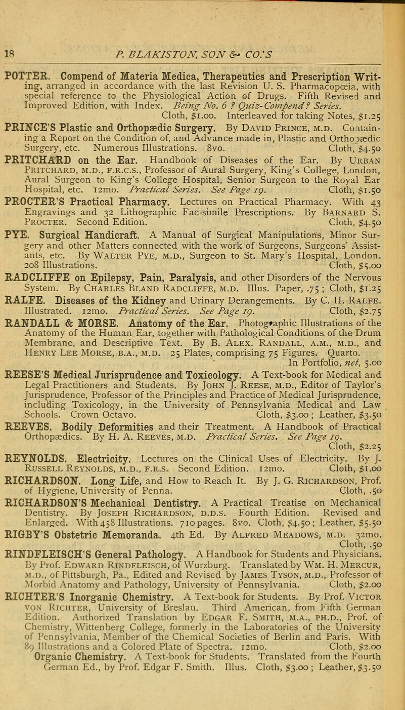 POTTER. Compend of Materia Medica, Therapeutics and Prescription Writ- ing, arranged in accordance with the last Revision U. S. Pharmacopoeia, with special reference to the Physiological Action of Drugs. Fifth Revised and Improved Edition, with Index. Being No. 6 ? Quiz-Compend? Series. Cloth, $i.oo. Interleaved for taking Notes, $1.25 PRINCE'S Plastic and Orthopaedic Surgery. By David Prince, m.d. Coitain- ing a Report on the Condition of, and Advance made in, Plastic and Ortho Dsedic Surgery, etc. Numerous Illustrations. 8vo. Cloth, $4.50 PRITCHARD on the Ear. Handbook of Diseases of the Ear. By Urban Pritchard, M.D., F.R.C.S., Professor of Aural Surgery, King's College, London, Aural Surgeon to King's College Hospital, Senior Surgeon to the Royal Ear Hospital, etc. i2mo. Practical Series. See Page ig. Cloth, $1.50 PROCTER'S Practical Pharmacy. Lectures on Practical Pharmacy. With 43 Engravings and 32 Lithographic Fac-simile Prescriptions. By Barnard S. Procter. Second Edition. Cloth, $4.50 PYE. Surgical Handicraft. A Manual of Surgical Manipulations, Minor Sur- gery' and other Matters connected with the work of Surgeons, Surgeons' iYssist- ants, etc. By Walter Pye, m.d., Surgeon to St. Mary's Hospital, London. 208 Illustrations. Cloth, $vOO RADCLIFFE on Epilepsy, Pain, Paralysis, and other Disorders of the Nervous System. By Charles Bland Radcliffe, m.d. IUus. Paper, .75 ; Cloth, $1.25 RALFE. Diseases of the Kidney and Urinary Derangements. By C. H. Ralfe. Illustrated. i2mo. Practical Series. See Page ig. Cloth, $2.75 RANDALL & MORSE. Anatomy of the Ear. Photographic Illustrations of the Anatomy of the Human Ear, together with Pathological Conditions of the Drum Membrane, and Descriptive Text. By B. Alex. Randall, a.m., m.d., and Henry Lee Morse, b.a., m.d. 25 Plates, comprising 75 Figures. Quarto. In Portfolio, net, 5.00 REESE'S Medical Jurisprudence and Toxicology. A Text-book for Medical and Legal Practitioners and Students. By John J. Reese, m.d.. Editor of Taylor's Jurisprudence, Professor of the Principles and Practice of Medical Jurisprudence, including Toxicology, in the University of Pennsylvania Medical and Law Schools. Crown Octavo. Cloth, $3.00 ; Leather, $3.50 REEVES. Bodily Deformities and their Treatment. A Handbook of Practical Orthopaedics. By H. A. Reeves, m.d. Practical Series. See Page ig. Cloth, $2.25 REYNOLDS. Electricity. Lectures on the Clinical Uses of Electricity. By J, Russell Reynolds, m.d., f.r.s. Second Edition. i2mo. Cloth, $1.00 RICHARDSON. Long Life, and How to Reach It. By J. G. Richardson, Prof. of Hygiene, University of Penna. Cloth, .50 RICHARDSON'S Mechanical Dentistry. A Practical Treatise on Mechanical Dentistry. By Joseph Richardson, d.d.s. Fourth Edition. Revised and Enlarged. With 458 Illustrations. 7iopages. 8vo. Cloth, $4.50 ; Leather, S5.50 RIGBY'S Obstetric Memoranda. 4th Ed. By Alfred Meadows, m.d. 32mo. Cloth, .50 RINDFLEISCH'S General Pathology. A Handbook for Students and Physicians. By Prof. Edward Rindfleisch, of Wurzburg. Translated by Wm. H. Mercur, m.d., of Pittsburgh, Pa., Edited and Revised by James Tyson, m.d.. Professor ot Morbid Anatomy and Pathology, University of Pennsylvania. Cloth, $2.00 RICHTER'S Inorganic Chemistry. A Text-book for Students. By Prof. Victor VON Richter, University of Breslau. Third American, from Fifth German Edition. Authorized Translation by Edgar F. Smith, m.a., ph.d.. Prof, of Chemistry, Wittenberg College, formerly in the Laboratories of the University of Pennsylvania, Member of the Chemical Societies of Berlin and Paris. With 8g Illustrations and a Colored Plate of Spectra. i2mo. Cloth, $2.00 Organic Chemistry. A Text-book for Students. Translated from the Fourth German Ed., by Prof. Edgar F. Smith. Illus. Cloth, $3.00; Leather, $3.50