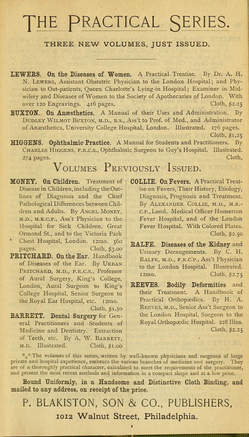 THE PRACTICAL SERIES, THREE NEW VOLUMES, JUST ISSUED. LEWERS. On the Diseases of Women. A Practical Treatise. By Dr. A. H. N. Lewers, Assistant Obstetric Physician to the London Hospital; and Phy- sician to Out-patients, Queen Charlotte's Lying-in Hospital; Examiner in Mid- wifery and Diseases of Women to the Society of Apothecaries of London. With over 120 Engravings. 416 pages. Cloth, $2.25 BUXTON. On Anaesthetics. A Manual of their Uses and Administration. By Dudley Wilmot Buxton, m.d., b.s., Ass't to Prof, of Med., and Administrator of Ansesthetics, University College Hospital, London. Illustrated. 176 pages. Cloth, $1.25 HIGrGrENS. Ophthalmic Practice. A Manual for Students and Practitioners. By Charles Higgens, f.r.c.s.. Ophthalmic Surgeon to Guy's Hospital. Illustrated. 274 pages. Cloth, Volumes Previously Issued. MONEY. On Children. Treatment of Disease in Children, including the Out- lines of Diagnosis and the Chief Pathological Differences between Chil- dren and Adults. By Angel Money, M.D., M.R.C.P., Ass't Physician to the Hospital for Sick Children, Great Ormond St., and to the Victoria Park ' Chest Hospital, London. i2mo. 560 pages. Cloth, $3.00 PRITCHARD. On the Ear. Handbook of Diseases of the Ear. By Urban Pritchard, M.D., F.R.C.S., Professor of Aural Surgery, King's College, London, Aural Surgeon t-o King's College Hospital, Senior Surgeon to the Royal Ear Hospital, etc. lamo. Cloth, g1.50 BAERETT. Dental Surgery for Gen- eral Practitioners and Students of Medicine and Dentistry. Extraction of Teeth, etc. By A. W. Barrett, M.D. Illustrated. Cloth, $1.00 *^* The volumes of this series, written by well-known physicians and surgeons of large private and hospital experience, embrace the various branches of medicine and surgery. They are of a thoroughly practical character, calculated to meet the requirements of the practitioner, and present the most recent methods and information in a compact shape and at a low price. Bound Uniformly, in a Handsome and Distinctive Cloth Binding, and mailed to any address, on receipt of the price. P. BLAKISTON, SON & CO., PUBLISHERS, 1012 Walnut Street, Philadelphia. COLLIE. On Fevers. A Practical Treat- ise on Fevers, Their History, Etiology, Diagnosis, Prognosis and Treatment. By Alexander Collie, m.d., m.r.- C.P., Lond. Medical Officer Homerton Fever Hospital, and of the London Fever Hospital. With Colored Plates. Cloth, $2.50 RALFE. Diseases of the Kidney and Urinary Derangements. By C. H. Ralfe, M.D., F.R.C.P., Ass't Physician to the London Hospital. Illustrated. i2mo. Cloth, $2.75 REEVES. Bodily Deformities and their Treatment. A Handbook of Practical Orthopaedics. By H. A. Reeves, m.d.. Senior Ass't Surgeon to the London Hospital, Surgeon to the Royal Orthopaedic Hospital. 228 lUus. Cloth, $2.25