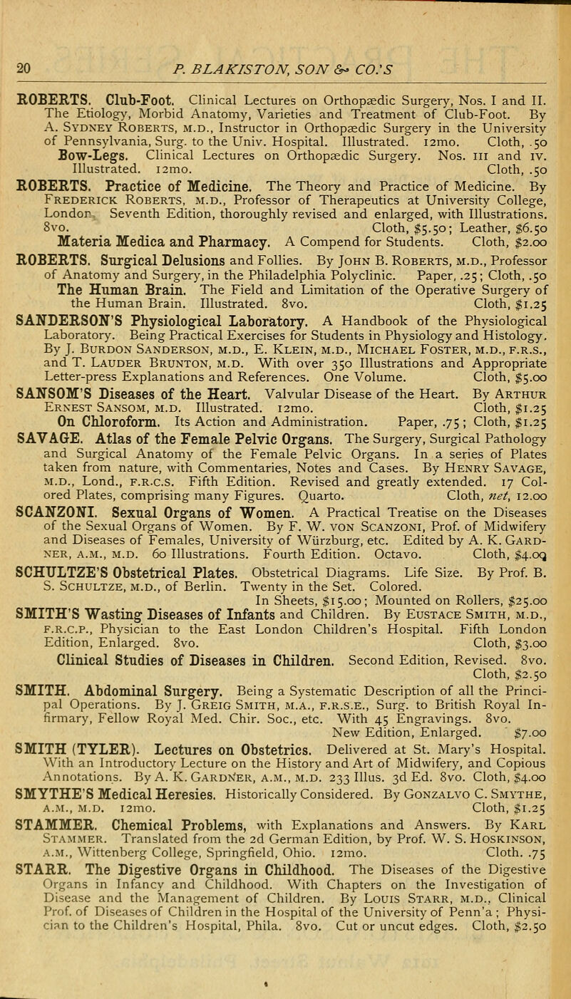 ROBERTS. Club-Foot. Clinical Lectures on Orthopedic Surgery, Nos. I and II. The Etiology, Morbid Anatomy, Varieties and Treatment of Club-Foot. By A. Sydney Roberts, m.d., Instructor in Orthopsedic Surgery in the University of Pennsylvania, Surg, to the Univ. Hospital. Illustrated. i2mo. Cloth, .50 Bow-Legs. Clinical Lectures on Orthopaedic Surgery. Nos. iii and iv. Illustrated. i2mo. Cloth, .50 ROBERTS. Practice of Medicine. The Theory and Practice of Medicine. By Frederick Roberts, m.d., Professor of Therapeutics at University College, London. Seventh Edition, thoroughly revised and enlarged, with Illustrations. 8vo. Cloth, $5.50; Leather, $6.50 Materia Medica and Pharmacy. A Compend for Students. Cloth, $2.00 ROBERTS. Surgical Delusions and Follies. By John B. Roberts, m.d., Professor of Anatomy and Surgery, in the Philadelphia Polyclinic. Paper, .25; Cloth, .50 The Human Brain. The Field and Limitation of the Operative Surgery of the Human Brain. Illustrated. 8vo. Cloth, $1.25 SANDERSON'S Physiological Laboratory. A Handbook of the Physiological Laboratory. Being Practical Exercises for Students in Physiology and Histology. By J. BuRDON Sanderson, m.d., E. Klein, m.d., Michael Foster, m.d., f.r.s., and T. Lauder Brunton, m.d. With over 350 Illustrations and Appropriate Letter-press Explanations and References. One Volume. Cloth, $5.cx3 SANSOM'S Diseases of the Heart. Valvular Disease of the Heart. By Arthur Ernest Sansom, m.d. Illustrated. i2mo. Cloth, $1.25 On Chloroform. Its Action and Administration. Paper, .75 ; Cloth, $1.25 SAVAGE. Atlas of the Female Pelvic Organs. The Surgery, Surgical Pathology and Surgical Anatomy of the Female Pelvic Organs. In a series of Plates taken from nature, with Commentaries, Notes and Cases. By Henry Savage, m.d., Lond., F.R.c.S. Fifth Edition. Revised and greatly extended. 17 Col- ored Plates, comprising many Figures. Quarto. Cloth, nef, 12.00 SCANZONI. Sexual Organs of Women. A Practical Treatise on the Diseases of the Sexual Organs of Women. By F. W. von Scanzoni, Prof, of Midwifery and Diseases of Females, University of Wiirzburg, etc. Edited by A. K. Gard- ner, a.m., m.d. 60 Illustrations. Fourth Edition. Octavo. Cloth, $4.oq SCHULTZE'S Obstetrical Plates. Obstetrical Diagrams. Life Size. By Prof. B. S. ScHULTZE, M.D., of Berlin. Twenty in the Set. Colored. In Sheets, $15.00; Mounted on Rollers, I25.00 SMITH'S Wasting Diseases of Infants and Children. By Eustace Smith, m.d., F.R.C.P., Physician to the East London Children's Hospital. Fifth London Edition, Enlarged. 8vo. Cloth, $3.00 CKnical Studies of Diseases in Children. Second Edition, Revised. Bvo. Cloth, $2.50 SMITH. Abdominal Surgery. Being a Systematic Description of all the Princi- pal Operations. By J. Greig Smith, m.a., f.r.s.e., Surg, to British Royal In- firmary, Fellow Royal Med. Chir. Soc, etc. With 45 Engravings. Bvo. New Edition, Enlarged. $7.00 SMITH (TYLER). Lectures on Obstetrics. Dehvered at St. Mary's Hospital. With an Introductory Lecture on the History and Art of Midwifery, and Copious Annotations. By A. K. Gardn'er, A.M., m.d. 233 Illus. 3d Ed. 8vo. Cloth, $4.00 SMYTHE'S Medical Heresies. Historically Considered. By Gonzalvo C. Smythe, A.M., M.D. i2mo. Cloth, $1.25 STAMMER. Chemical Problems, with Explanations and Answers. By Karl Stammer. Translated from the 2d German Edition, by Prof. W. S. Hoskinson, A.M., Wittenberg College, Springfield, Ohio. i2mo. Cloth. .75 STARR. The Digestive Organs in Childhood. The Diseases of the Digestive Organs in Infancy and Childhood. With Chapters on the Investigation of Disease and the Management of Children. By Louis Starr, m.d.. Clinical Prof, of Diseases of Children in the Hospital of the University of Penn'a ; Physi- cian to the Children's Hospital, Phila. 8vo. Cut or uncut edges. Cloth, $2.50