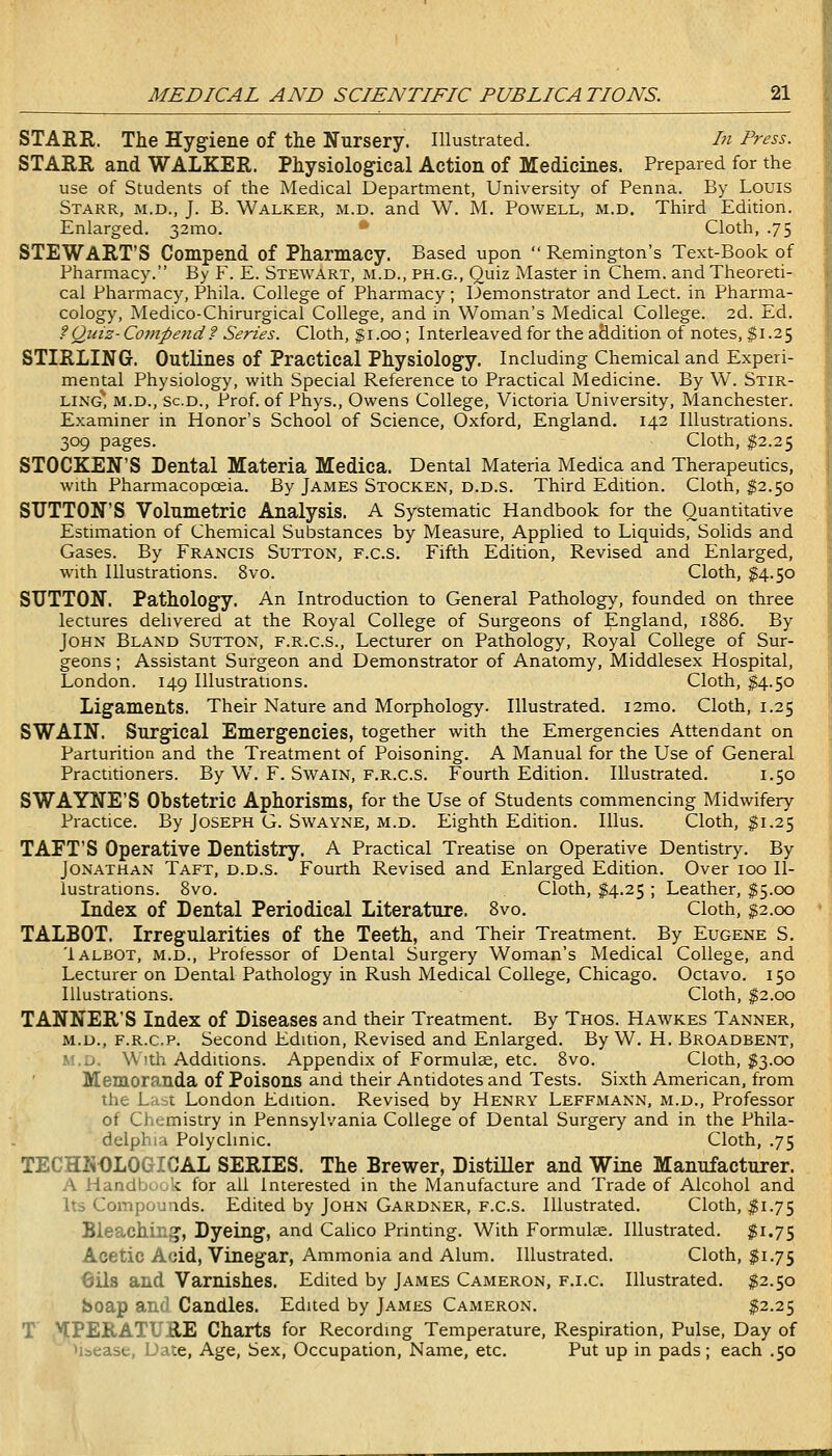 STARR. The Hygiene of the Nursery. Illustrated. hi Press. STARR and WALKER. Physiological Action of Medicines. Prepared for the use of Students of the Medical Department, University of Penna. By Louis Starr, m.d., J. B. Walker, m.d. and W. M. Powell, m.d. Third Edition. Enlarged. 321110. ' Cloth, .75 STEWART'S Compend of Pharmacy. Based upon Remington's Text-Book of Pharmacy. By F. E. Stewart, m.d., ph.g.. Quiz Master in Chem. and Theoreti- cal Pharmacy, Phila. College of Pharmacy; Demonstrator and Lect. in Pharma- cology, Medico-Chirurgical College, and m Woman's Medical College. 2d. Ed. ?Quiz-Compend? Series. Cloth, gi.oo; Interleaved for the addition of notes, $1.25 STIRLING. Outlines of Practical Physiology. Including Chemical and Experi- mental Physiology, with Special Reference to Practical Medicine. By W. Stir- ling* M.D., sc.D., Prof, of Phys., Owens College, Victoria University, Manchester. Examiner in Honor's School of Science, Oxford, England. 142 Illustrations. 309 pages. Cloth, $2.25 STOCKEN'S Dental Materia Medica. Dental Materia Medica and Therapeutics, with Pharmacopoeia. By James Stocken, d.d.s. Third Edition. Cloth, $2.50 SUTTON'S Volumetric Analysis. A Systematic Handbook for the Quantitative Estimation of Chemical Substances by Measure, Applied to Liquids, Solids and Gases. By Francis Sutton, f.c.s. Fifth Edition, Revised and Enlarged, with Illustrations. 8vo. Cloth, ^4.50 SUTTON, Pathology. An Introduction to General Pathology, founded on three lectures delivered at the Royal College of Surgeons of England, 1886. By John Bland Sutton, f.r.c.s.. Lecturer on Pathology, Royal College of Sur- geons ; Assistant Surgeon and Demonstrator of Anatomy, Middlesex Hospital, London. 149 Illustrations. Cloth, $4.50 Ligaments. Their Nature and Morphology. Illustrated. i2mo. Cloth, 1.25 SWAIN. Surgical Emergencies, together with the Emergencies Attendant on Parturition and the Treatment of Poisoning. A Manual for the Use of General Practitioners. By W\ F. Swain, f.r.c.s. Fourth Edition. Illustrated. 1.50 SWAYNE'S Obstetric Aphorisms, for the Use of Students commencing Midwifery Practice. By Joseph G. Swayne, m.d. Eighth Edition. Illus. Cloth, ^1.25 TAFT'S Operative Dentistry. A Practical Treatise on Operative Dentistry. By Jonathan Taft, d.d.s. Fourth Revised and Enlarged Edition. Over 100 Il- lustrations. 8vo. Cloth, $4.25 ; Leather, $5.00 Index of Dental Periodical Literature. 8vo. Cloth, g2.oo TALBOT. Irregularities of the Teeth, and Their Treatment. By Eugene S. Ialbot, m.d., Professor of Dental Surgery Woman's Medical College, and Lecturer on Dental Pathology in Rush Medical College, Chicago. Octavo. 150 Illustrations. Cloth, f2.oo TANNER'S Index of Diseases and their Treatment. By Thos. Hawkes Tanner, M.D., F.R.c.p. Second Edition, Revised and Enlarged. By W. H. Broadbent, w.'o. W 'th Additions. Appendix of Formulee, etc. 8vo. Cloth, $3.00 Memoranda of Poisons and their Antidotes and Tests. Sixth American, from the Last London Edition. Revised by Henry Leffmann, m.d.. Professor of Chemistry in Pennsylvania College of Dental Surgery and in the Phila- delphia Polyclinic. Cloth, .75 TECHNOLOGICAL SERIES. The Brewer, Distiller and Wine Manufacturer. A Handbook fOr ail Interested in the Manufacture and Trade of Alcohol and Its Compounds. Edited by John Gardner, f.c.s. Illustrated. Cloth, ^1.75 Bleaching, Dyeing, and Calico Printing. With Formulae. Illustrated. $1.75 Acetic Acid, Vinegar, Ammonia and Alum. Illustrated. Cloth, ^1.75 Oils and Varnishes. Edited by James Cameron, f.i.c. Illustrated. $2.50 boap and Candles. Edited by James Cameron. $2.25 T ,^PERATURE Charts for Recording Temperature, Respiration, Pulse, Day of ' (i&ease, Date, Age, Sex, Occupation, Name, etc. Put up in pads; each .50