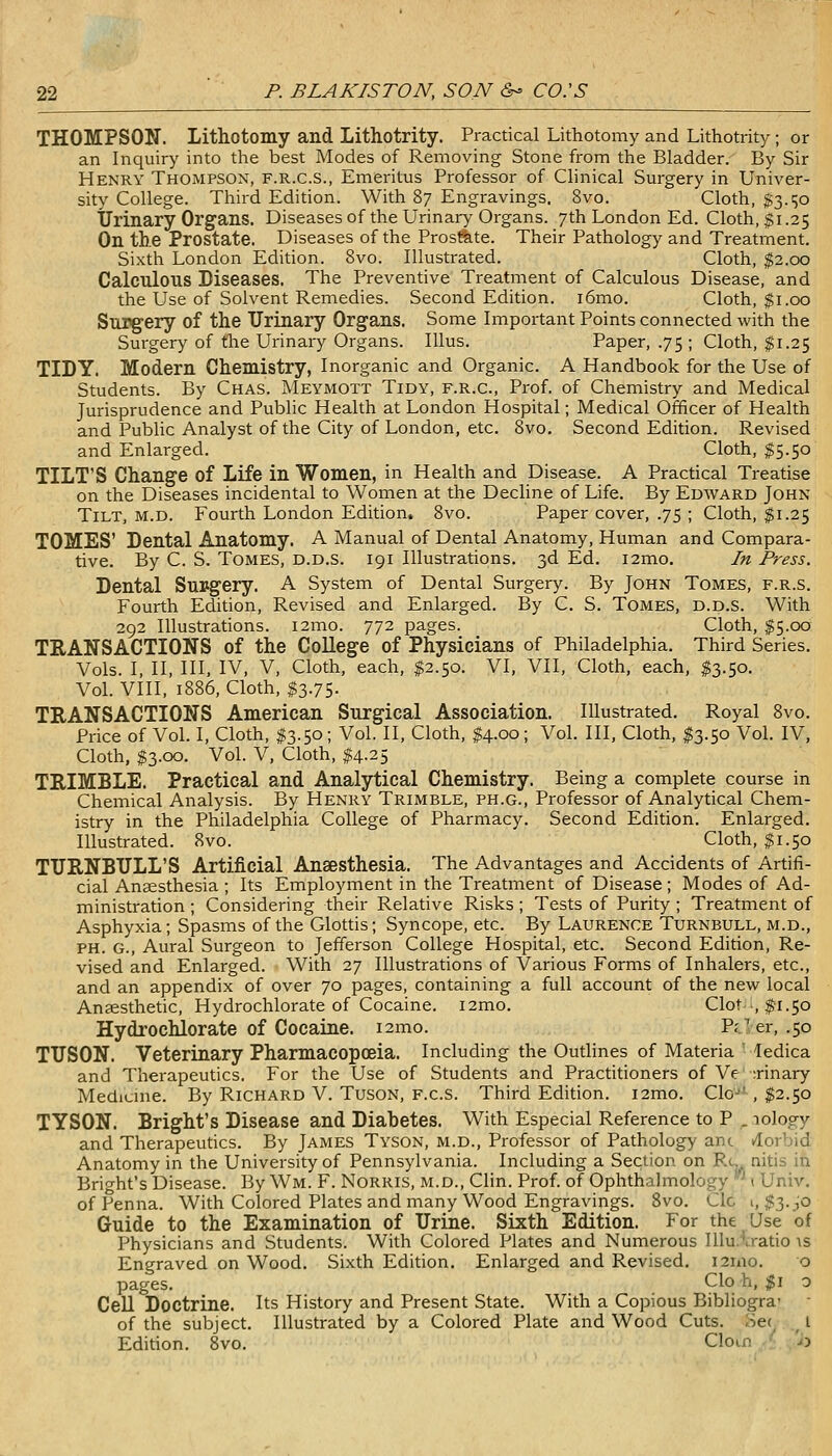 THOMPSON. Lithotomy and Lithotrity. Practical Lithotomy and Lithotrity ; or an Inquiry into the best Modes of Removing Stone from the Bladder. By Sir Henry Thompson, f.r.c.s., Emeritus Professor of Chnical Surgery in Univer- sity College. Third Edition. With 87 Engravings. 8vo. Cloth, $3.^0 TJrinary Organs. Diseases of the Urinary Organs. 7th London Ed. Cloth, $1.25 On tb.e Prostate. Diseases of the Prosfete. Their Pathology and Treatment. Sixth London Edition. 8vo. Illustrated. Cloth, $2.00 Calculous Diseases. The Preventive Treatment of Calculous Disease, and the Use of Solvent Remedies. Second Edition. i6mo. Cloth, $1.00 Surgery of the Urinary Organs. Some Important Points connected with the Surgery of the Urinary Organs. lUus. Paper, .75; Cloth, $1.25 TIDY. Modern Chemistry, Inorganic and Organic. A Handbook for the Use of Students. By Chas. Meymott Tidy, f.r.c. Prof, of Chemistry and Medical Jurisprudence and Public Health at London Hospital; Medical Officer of Health and Public Analyst of the City of London, etc. 8vo. Second Edition. Revised and Enlarged. Cloth, $5.50 TILT'S Change of Life in Women, in Health and Disease. A Practical Treatise on the Diseases incidental to Women at the Decline of Life. By Edavard John Tilt, M.D. Fourth London Edition. 8vo. Paper cover, .75 ; Cloth, $1.25 TOMES' Dental Anatomy. A Manual of Dental Anatomy, Human and Compara- tive. By C. S. Tomes, d.d.s. 191 Illustrations. 3d Ed. i2mo. In Press. Dental Surgery. A System of Dental Surgery. By John Tomes, f.r.s. Fourth Edition, Revised and Enlarged. By C. S. Tomes, d.d.s. With 292 Illustrations. i2mo. 772 pages. Cloth, ,$5.00 TRANSACTIONS of the College of Physicians of Philadelphia. Third Series. Vols. I, II, III, IV, V, Cloth, each, $2.50. VI, VII, Cloth, each, I3.50. Vol. VIII, 1886, Cloth, $3.75. TRANSACTIONS American Surgical Association. Illustrated. Royal 8vo. Price of Vol. I, Cloth, 13.50; Vol. II, Cloth, $4.00; Vol. Ill, Cloth, $3.50 Vol. IV, Cloth, $3.00. Vol. V, Cloth, $4.25 TRIMBLE. Practical and Analytical Chemistry. Being a complete course in Chemical Analysis. By Henry Trimble, ph.g., Professor of Analytical Chem- istry in the Philadelphia College of Pharmacy. Second Edition. Enlarged. Illustrated. 8vo. Cloth, $1.50 TURNBULL'S Artificial Anaesthesia. The Advantages and Accidents of Artifi- cial Anaesthesia ; Its Employment in the Treatment of Disease; Modes of Ad- ministration ; Considering their Relative Risks ; Tests of Purity ; Treatment of Asphyxia; Spasms of the Glottis; Syncope, etc. By Laurence Turnbull, m.d., PH. G., Aural Surgeon to Jefferson College Hospital, etc. Second Edition, Re- vised and Enlarged. With 27 Illustrations of Various Forms of Inhalers, etc., and an appendix of over 70 pages, containing a full account of the new local Anaesthetic, Hydrochlorate of Cocaine. i2mo. Clot-, fi.50 Hydrochlorate of Cocaine. i2mo. Pr^er, .50 TITSON. Veterinary Pharmacopoeia. Including the Outlines of Materia ' ledica and Therapeutics. For the Use of Students and Practitioners of Ve :rinary Medicine. By Richard V. Tuson, f.c.s. Third Edition. i2mo. Clo-' , $2.50 TYSON. Bright's Disease and Diabetes. With Especial Reference to P . lology and Therapeutics. By James Tyson, m.d.. Professor of Pathology anc tlorbid Anatomy in the University of Pennsylvania. Including a Section on Ru nitis in Bright's Disease. By Wm. F. Norris, m.d., Clin. Prof, of Ophthalmology * i Univ. ofPenna. With Colored Plates and many Wood Engravings. 8vo. Clc 1,13.^0 Guide to the Examination of Urine. Sixth Edition. For the Use of Physicians and Students. With Colored Plates and Numerous Illu.'.ratio ts Engraved on Wood. Sixth Edition. Enlarged and Revised. i2mo. o pages. Clo \i,$i 0 Cell Doctrine. Its History and Present State. With a Copious Bibliogra- of the subject. Illustrated by a Colored Plate and Wood Cuts. oe(^ _ I Edition. 8vo. Clom ■ '^j
