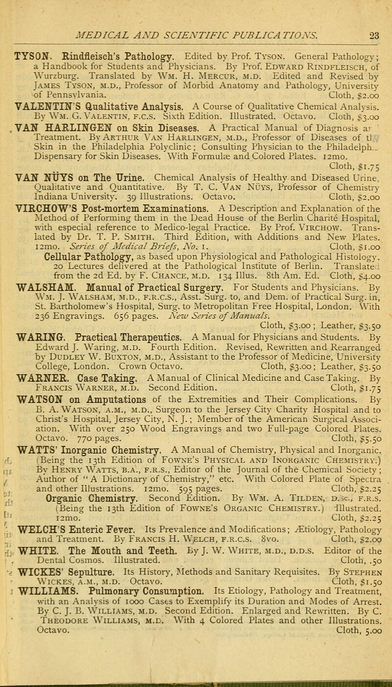 TYSON. Rindfleisch's Pathology. Edited by Prof. Tyson. General Pathology; a Handbook for Students and Physicians. By Prof. Edward Rixdfleisch, of Wurzburg. Translated by Wm. H. Mercur, m.d. Edited and Revised by James Tysox, m.d., Professor of Morbid Anatomy and Pathology, University of Pennsylvania. Cloth, g2.oo VALENTIN'S Qualitative Analysis. A Course of Qualitative Chemical Analysis. By Wm. G. Valentin, f.c.s. Sixth Edition. Illustrated. Octavo. Cloth, $3.00 , VAN HARLINGEN on Skin Diseases. A Practical ^lanual of Diagnosis a: ' Treatment. By Arthur \'an Harlingen, m.d., Professor of Diseases of tl Skin in the Philadelphia Polyclinic; Consulting Physician to the Philadelph.. Dispensar)- for Skin Diseases. With Foraiulae and Colored Plates. i2mo. Cloth, $1.75 VAN NtJYS on The Urine. Chemical Analysis of Healthy and Diseased Urine, Qualitative and Quantitative. By T. C. Van Nuys, Professor of Chemistiy Indiana Universit}-. 39 Illustrations. Octavo. Cloth, 32.00 VIRCHOWS Post-mortem Examinations. A Description and Explanation of the Method of Performing them in the Dead House of the Berlin Charite Hospital, with especial reference to Medico-legal Practice. By Prof. Virchow. Trans- lated by Dr. T. P. Smith. Third Edition, with Additions and New Plates. l2mo. Sefies of Medical Bi'iefs, A'o. i. Cloth, 31.00 Cellular Pathology, as based upon Physiological and Pathological Histology. 20 Lectures delivered at the Pathological Institute of Berlin. Translate : from the 2d Ed. by F. Chance, m.d. 134 lUus. 8th Am. Ed. Cloth, 34.00 WALSHAM, Manual of Practical Surgery. For Students and Physicians. By Wm. J. Walsham, m.d., f.r.c.S., Asst. Surg, to, and Dem. of Practical Surg, in, St. Bartholomew's Hospital, Surg, to Metropolitan Free Hospital, London. \Vith 236 Engravings. 656 pages. Nevj Series of Manuals. Cloth, 33.00 ; Leather, 33.50 WARING-. Practical Therapeutics. A ^Manual for Physicians and Students. By Edward J. Waring, m.d. Fourth Edition. Revised, Rewritten and Rearranged by Dudley W. Buxton, m.d.. Assistant to the Professor of Medicine, University College, London. Crown Octavo. Cloth, 33.00; Leather, 33.50 WARNER. Case Taking. A Manual of Clinical ^Medicine and Case Taking. By Francis Warner, m.d. Second Edition. Cloth, 31.75 WATSON on Amputations of the Extremities and Their Complications. By B. A.Watson, a.m., m.d., Surgeon to the Jersey City Charity Hospital and to Christ's Hospital, Jersey City, N. J.; ^Member of the American Surgical Associ- ation. With over 250 Wood Engravings and two Full-page Colored Plates. Octavo. 770 pages. Cloth, 35.50 WATTS' Inorganic Chemistry. A Manual of Chemistr>', Physical and Inorganic, i Being the 13th Edition of Fowne's Physical and Inorganic Chemistry.) q_£ By Henry Watts, b.a., f.r.s., Editor of the Journal of the Chemical Society; \r Author of A Dictionary'of Chemistr>', etc. With Colored Plate of Spectra and other Illustrations. i2mo. 595 pages. Cloth, 32.25 ^1 Organic Chemistry. Second Edition. By Wm. A. Tilden, d.'Jc, f.r.s. (Being the 13th Edition of Fowne's Organic Chemistry.) illustrated. ^^ i2mo. Cloth, 32.25 ,-. WELCH'S Enteric Fever. Its Prevalence and Modifications; yEtiolog)', Pathology . and Treatment. By Francis H. Welch, f.r.c.S. 8vo. Cloth, 32.00 5Jr WHITE. The Mouth and Teeth. By J. W. White, m.d., d.d.s. Editor of the r r Dental Cosmos. Illustrated. Cloth, .50 •^ WICKES' Sepulture. Its History, Methods and Sanitarj' Requisites. By Stephen Wickes, a.m., m.d. Octavo. Cloth, 31.50 J WILLIAMS. Pulmonary Consumption. Its Etiology, Pathology and Treatment, with an Analysis of 1000 Casts to Exemplify its Duration and Modes of Arrest. By C. J. B. Williams, m.d. Second Edition. Enlarged and Rewritten. By C. Theodore Williams, m.d. With 4 Colored Plates and other Illustrations. Octavo. Cloth, 5.0G