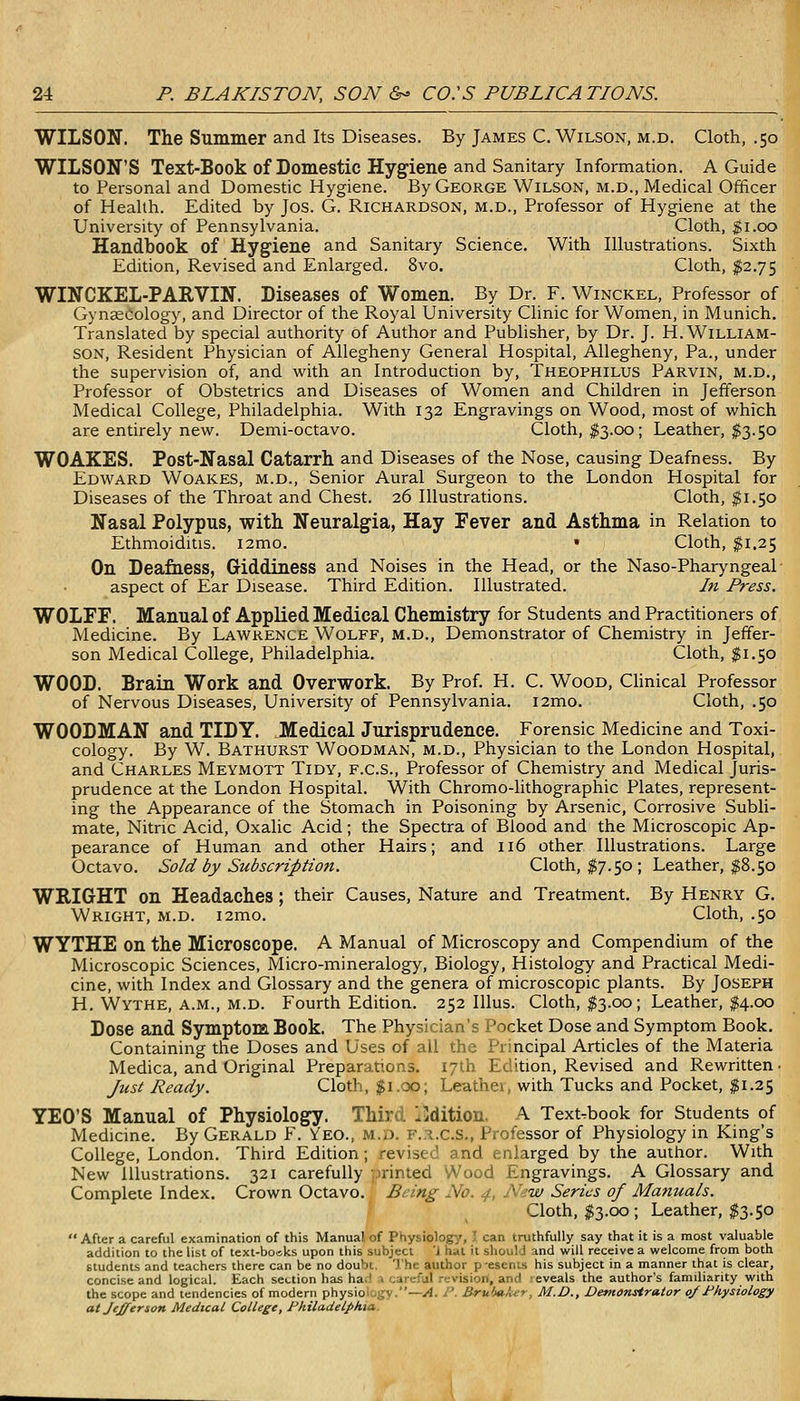 WILSON. The Summer and Its Diseases. By James C.Wilson, m.d. Cloth, .50 WILSON'S Text-Book of Domestic Hygiene and Sanitary Information. A Guide to Personal and Domestic Hygiene. By George Wilson, m.d., Medical Officer of Health. Edited by Jos. G. Richardson, m.d.. Professor of Hygiene at the University of Pennsylvania. Cloth, $1.00 Handbook of Hygiene and Sanitary Science. With Illustrations. Sixth Edition, Revised and Enlarged. 8vo. Cloth, $2.75 WINCKEL-PARVIN. Diseases of Women. By Dr. F. Winckel, Professor of GynseCology, and Director of the Royal University Clinic for Women, in Munich. Translated by special authority of Author and Publisher, by Dr. J. H.William- son, Resident Physician of Allegheny General Hospital, Allegheny, Pa., under the supervision of, and with an Introduction by, Theophilus Parvin, m.d., Professor of Obstetrics and Diseases of Women and Children in Jefferson Medical College, Philadelphia. With 132 Engravings on Wood, most of which are entirely new. Demi-octavo. Cloth, I3.00; Leather, $3.50 WOAKES. Post-Nasal Catarrh, and Diseases of the Nose, causing Deafness. By Edward Woakes, m.d.. Senior Aural Surgeon to the London Hospital for Diseases of the Throat and Chest. 26 Illustrations. Cloth, $1.50 Nasal Polypus, with Neuralgia, Hay Fever and Asthma in Relation to Ethmoiditis. i2mo. • Cloth, ^1.25 On Deafness, Giddiness and Noises in the Head, or the Naso-Pharyngeal • aspect of Ear Disease. Third Edition. Illustrated. In Press. WOLFF. Manual of Applied Medical Chemistry for Students and Practitioners of Medicine. By Lawrence Wolff, m.d.. Demonstrator of Chemistry in Jeffer- son Medical College, Philadelphia. Cloth, $1.50 WOOD. Brain Work and Overwork. By Prof. H. C. Wood, Clinical Professor of Nervous Diseases, University of Pennsylvania. i2mo. Cloth, .50 WOODMAN and TIDY. Medical Jurisprudence. Forensic Medicine and Toxi- cology. By W. Bathurst Woodman, m.d.. Physician to the London Hospital, and Charles Meymott Tidy, f.c.S., Professor of Chemistry and Medical Juris- prudence at the London Hospital. With Chromo-hthographic Plates, represent- ing the Appearance of the Stomach in Poisoning by Arsenic, Corrosive Subli- mate, Nitric Acid, Oxalic Acid; the Spectra of Blood and the Microscopic Ap- pearance of Human and other Hairs; and 116 other Illustrations. Large Octavo. Sold by Subscription. Cloth, $7.50; Leather, $8.50 WRIGHT on Headaches ; their Causes, Nature and Treatment. By Henry G. Wright, m.d. i2mo. Cloth, .50 WYTHE on the Microscope. A Manual of Microscopy and Compendium of the Microscopic Sciences, Micro-mineralogy, Biology, Histology and Practical Medi- cine, with Index and Glossary and the genera of microscopic plants. By Joseph H. Wythe, a.m., M.D. Fourth Edition. 252 Illus. Cloth, $3.00; Leather, ^4.00 Dose and Symptom Book. The Physician's Pocket Dose and Symptom Book. Containing the Doses and Uses of all the Principal Articles of the Materia Medica, and Original Preparations. 17th Edition, Revised and Rewritten • Just Ready. Cloth, $1.00; Leathei, with Tucks and Pocket, $1.25 YEO'S Manual of Physiology. Third Edition, A Text-^book for Students of Medicine. By Gerald F. Veo., m.d. f.a.c.S., Professor of Physiology in King's College, London. Third Edition; revised and enlarged by the author. With New Illustrations. 321 carefully printed Wood Engravings. A Glossary and Complete Index. Crown Octavo. Being No. 4, N-w Series of Manuals. Cloth, $3.00; Leather, $3.50 After a careful examination of this Manual of Physiology, T can truthfully say that it is a most valuable addition to the list of text-bo«.ks upon this subject 'i hat it should and will receive a welcome from both students and teachers there can be no doubt. The author p esenis his subject in a manner that is clear, concise and logical. Each section has ha;! i careful revision, and eveals the author's familiarity with the scope and tendencies of modern physiology.—A. I'. B-ru'M,U->. M.D., Demonstrator of l^hysiology at Jefferson Medical College, Pkiladelpkia.