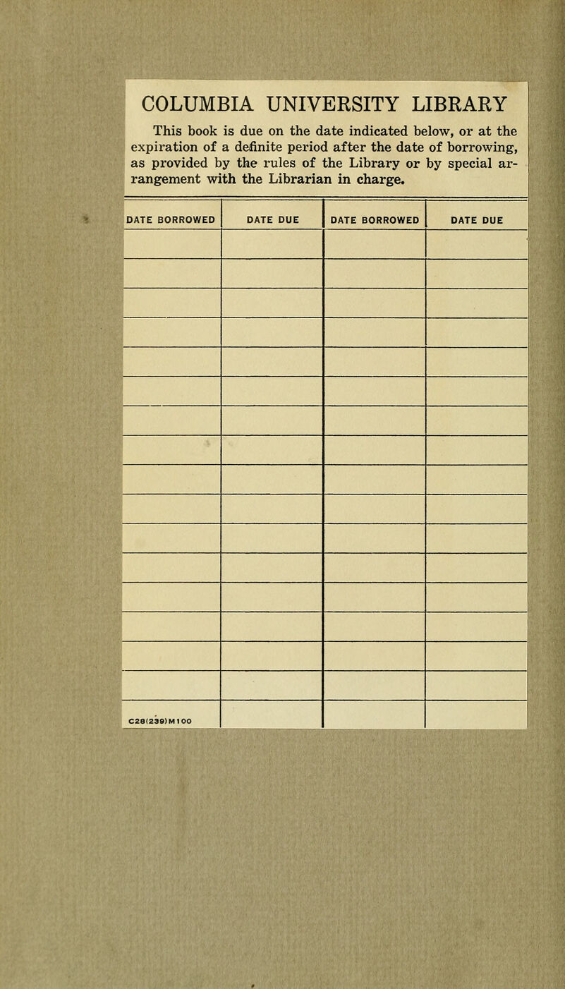 COLUMBIA UNIVERSITY LIBRARY This book is due on the date indicated below, or at the ' expiration of a definite period after the date of borrowing, as provided by the rules of the Library or by special ar- rangement with the Librarian in charge. DATE BORROWED DATE DUE DATE BORROWED DATE DUE C28(23e)M100