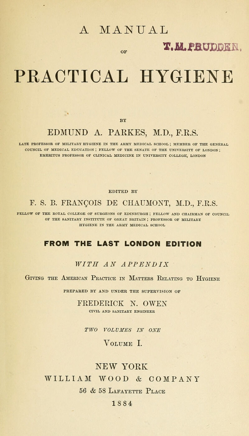 A MANUAL OF PRACTICAL HYGIENE BY EDMUND A. PARKES, M.D., F.R.S. LATE PEOFESSOE OP MILITARY HYGIENE IN THE ARMY MEDICAL SCHOOL ; MEMBER OP THE GENERAL COUNCIL OF MEDICAL EDUCATION ; FELLOW OF THE SENATE OF THE UNIVEESITT OF LONDON; EMEBITUS PKOFESSOE OF CLINICAL MEDICINE IN UNIVERSITY COLLEGE, LONDON EDITED BY F. S. B. FRANgOIS DE CHAUMONT, M.D., F.R.S. FELLOW OF THE ROYAL COLLEGE OF SURGEONS OP EDINBURGH ; FELLOW AND CHAIRMAN OF COUNCIL OF THE SANITARY INSTITUTE OF GREAT BRITAIN ; PROFESSOR OP MILITARY HYGIENE IN THE ARMY MEDICAL SCHOOL FROM THE LAST LONDON EDITION WITH AN APPENDIX Giving the American Peactice in Mattees KELATma to Htgiene PBBPARED BY AND UNDER THE SUPERVISION OF FREDERICK N. OWEN CIVIL AND SANITARY ENGINEER TWO VOLUMES 11^ ONE Volume I. NEW YORK WILLIAM WOOD & COMPANY 56 & 58 Lapatette Place 1884