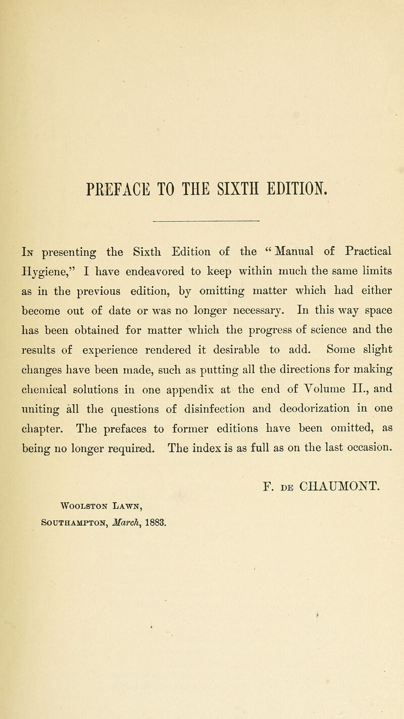 PEEFACE TO THE SIXTH EDITION. In presenting the Sixth Edition of the Manual of Practical Hygiene, I have endeavored to keep within much the same limits as in the previous edition, by omitting matter which had either become out of date or was no longer necessary. In this way space has been obtained for matter which the progress of science and the results of experience rendered it desirable to add. Some slight changes have been made, such as putting all the directions for making chemical solutions in one appendix at the end of Volume II., and uniting all the questions of disinfection and deodorization in one chapter. The prefaces to former editions have been omitted, as being no longer required. The index is as full as on the last occasion. F. DE CHAUMONT. WooLSTON Lawn, Southampton, March^ 1883.