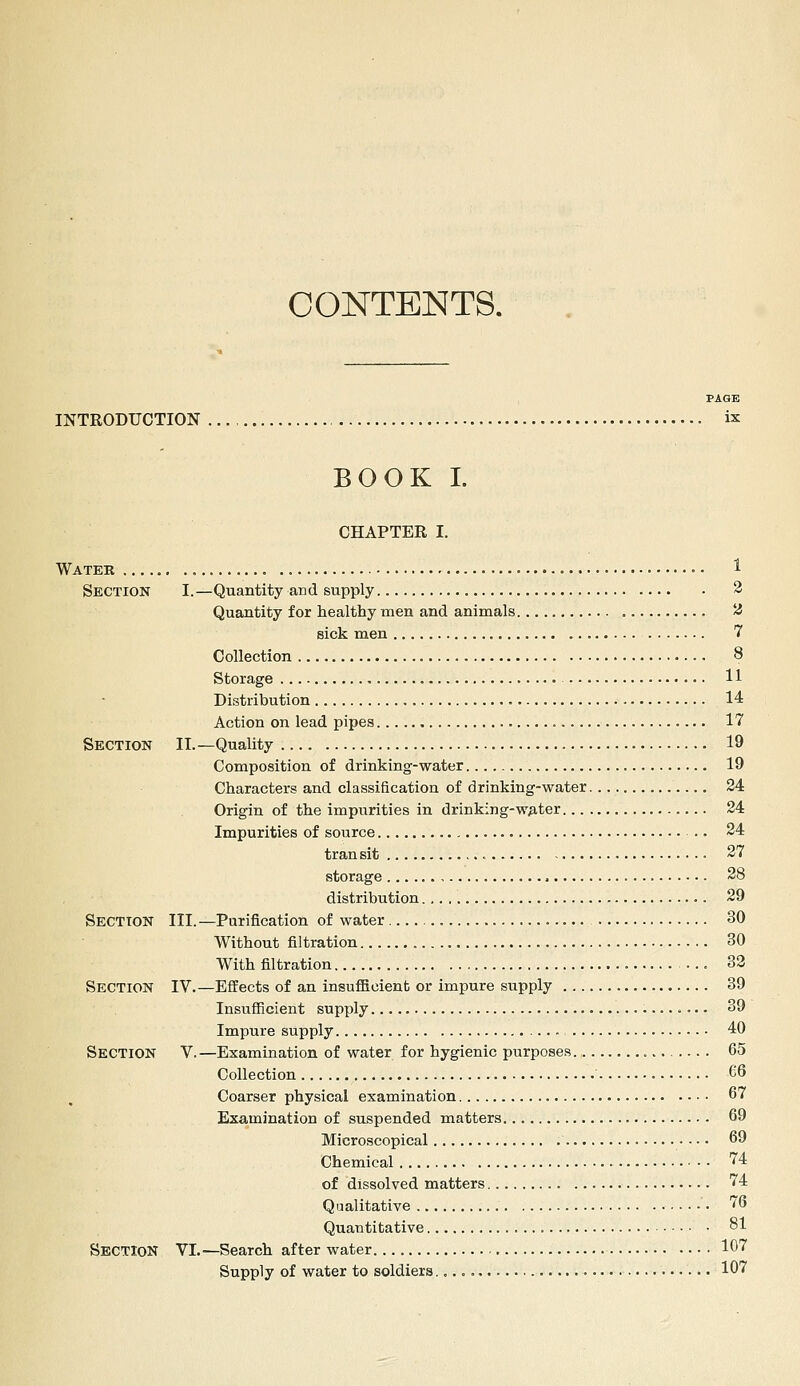 CONTENTS. PAGE INTRODUCTION ix BOOK I. CHAPTER I. Water • • 1 Section I.—Quantity and supply 2 Quantity for healthy men and animals ^ sick men 7 Collection 8 Storage 11 Distribution 14 Action on lead pipes 17 Section II.—Quality 19 Composition of drinking-water 19 Characters and classification of drinking-water 24 Origin of the impurities in drinking-wMer 24 Impurities of source .. 24 transit 27 storage 28 distribution., •. 29 Section III.—Purification of water 30 Without filtration 30 With filtration ... 32 Section IV.—Effects of an insufficient or impure supply 39 Insufficient supply 39 Impure supply 40 Section V. —Examination of water for hygienic purposes 65 Collection 66 Coarser physical examination 67 Examination of suspended matters 69 Microscopical 69 Chemical 74 of dissolved matters 74 Qualitative 76 Quantitative 81 Section VL—Search after water 107 Supply of water to soldiers 107