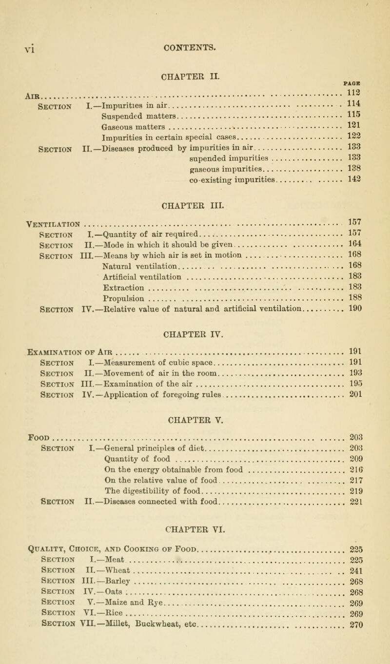 CHAPTER II. PAOB AIR 113 Section I.—Impurities in air 114 Suspended matters 115 Gaseous matters 121 Impurities in certain special cases = 122 Section II.—Diseases produced by impurities in air 133 supended impurities 133 gaseous impurities 138 co-existing impurities 143 CHAPTER III. Ventilation 157 Section I.—Quantity of air required 157 Section II.—Mode in which it should be given 164 Section III.—Means by which air is set in motion 168 Natural ventilation 168 Artificial ventilation 183 Extraction 183 Propulsion 188 Section IV.—Relative value of natural and artificial ventUation 190 CHAPTER IV. Examination of Am 191 Section I.—Measurement of cubic space 191 Section II.—Movement of air in the room 193 Section III. —Examination of the air 195 Section IV.—Application of foregoing rules 201 CHAPTER V. Food 203 Section I.—General principles of diet 203 Quantity of food 209 On the energy obtainable from food 210 On the relative value of food 217 The digestibility of food 219 Section II.—Diseases connected with food 221 CHAPTER VI. Quality, Choice, and Cookino op Food 225 Section I.—Meat 225 Section II.—Wheat 241 Section III. —Barley 268 Section IV.—Oats 268 Section V.—Maize and Rye 269 Section VI.—Rice 269 Section VII.—Millet, Buckwheat, etc , 270