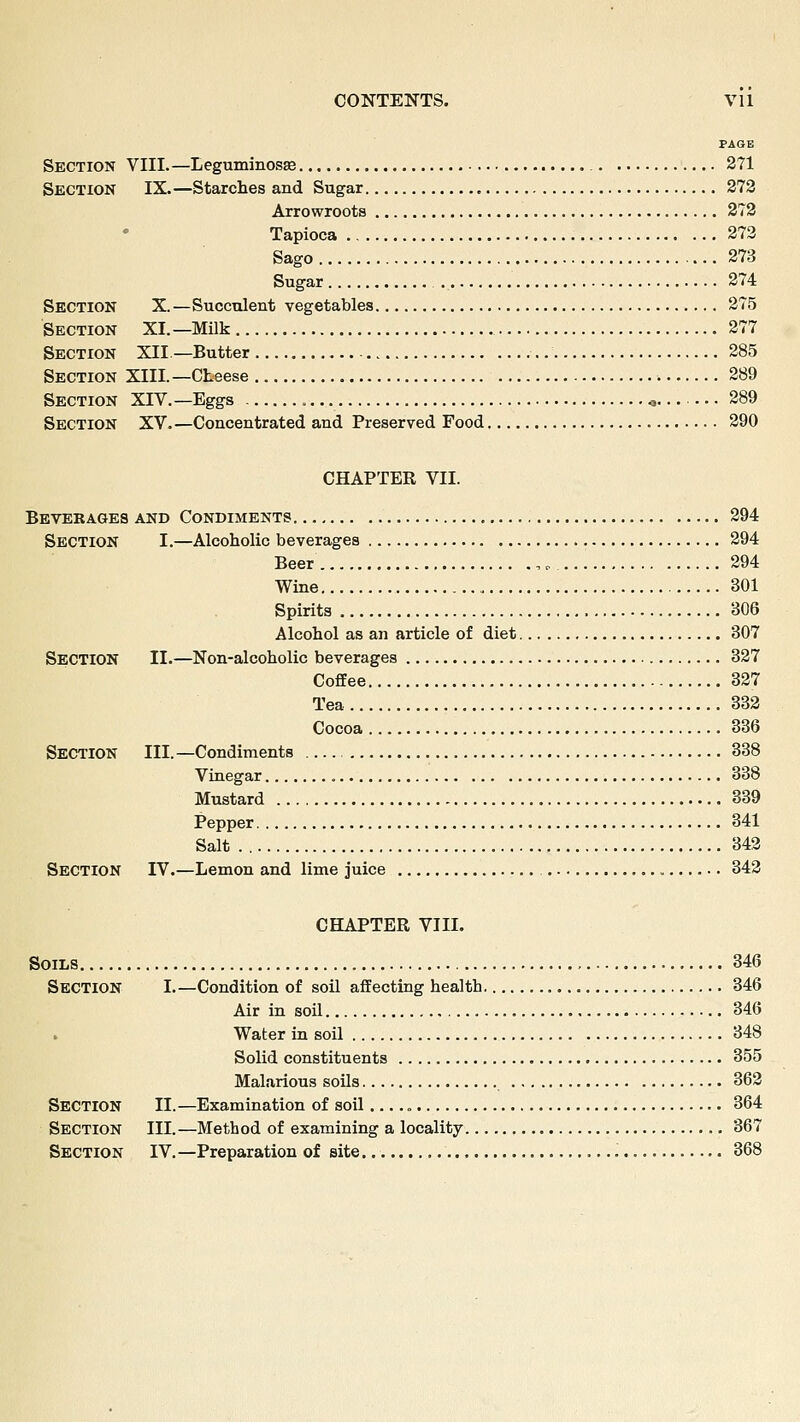 PAGE Section VIII.—Leguminosse 371 Section IX.—Starches and Sugar 273 Arrowroots 373 Tapioca 273 Sago 273 Sugar 274 Section X.—Succulent vegetables 275 Section XI.—Milk 277 Section XII —Butter 285 Section XIII.—Cheese 289 Section XIV.—Eggs o 289 Section XV.—Concentrated and Preserved Food 290 CHAPTER VII. Bevekages and Condiments 294 Section I.—Alcoholic beverages 294 Beer , <, 294 Wine 301 Spirits 306 Alcohol as an article of diet 307 Section II.—Non-alcoholic beverages 327 Coffee 327 Tea 333 Cocoa 336 Section III.—Condiments 338 Vinegar 338 Mustard 339 Pepper 341 Salt . 343 Section IV.—Lemon and lime juice 343 CHAPTER VIII. Soils 346 Section I.—Condition of soil affecting health 346 Air in soil 346 Water in soil 348 Solid constituents 355 Malarious soils 362 Section II.—Examination of soil 364 Section III.—Method of examining a locality 367 Section IV.—Preparation of site 368