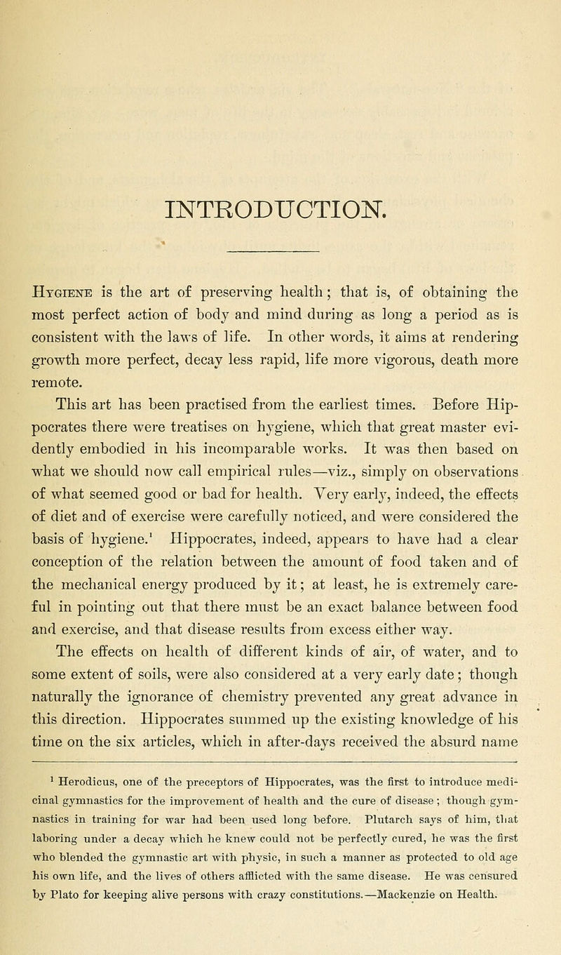 TNTRODUCTIOJSr. HTGiEisrE is the art of preserving health; that is, of obtaining the most perfect action of body and mind during as long a period as is consistent with the laws of life. In other words, it aims at rendering growth more perfect, decay less rapid, life more vigorous, death more remote. This art has been practised from the earliest times. Before Hip- pocrates there were treatises on hygiene, which that great master evi- dently embodied in his incomparable works. It was then based on what we should now call empirical rules—viz., simply on observations of what seemed good or bad for health. Yery early, indeed, the effects of diet and of exercise were carefully noticed, and were considered the basis of hygiene.' Hippocrates, indeed, appears to have had a clear conception of the relation between the amount of food taken and of the mechanical energy produced by it; at least, he is extremely care- ful in pointing out that there must be an exact balance between food and exercise, and that disease results from excess either way. The effects on health of different kinds of air, of water, and to some extent of soils, were also considered at a very early date; though naturally the ignorance of chemistry prevented any great advance in this direction. Hippocrates summed up the existing knowledge of his time on the six articles, which in after-days received the absurd name ' Herodicus, one of the preceptors of Hippocrates, was the first to introduce medi- cinal gymnastics for the improvement of health and the cure of disease ; though gym- nastics in training for war had been used long before. Plutarch says of him, that laboring under a decay which he knew could not be perfectly cured, he was the first who blended the gymnastic art with physic, in such a manner as protected to old age his own life, and the lives of others afflicted with the same disease. He was censured bj Plato for keeping alive persons with crazy constitutions.—Mackenzie on Health.