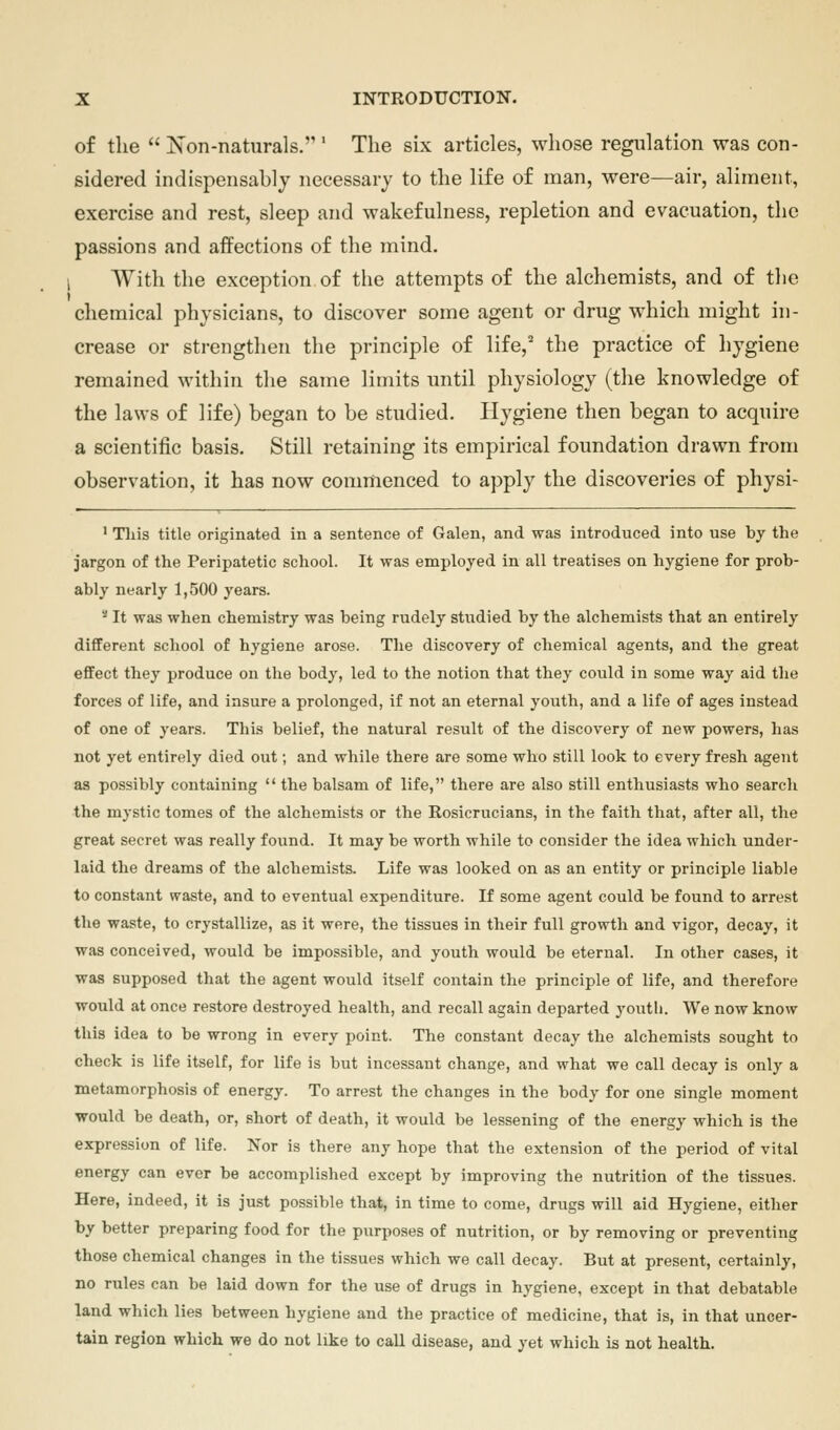 of the  Non-naturals.' The six articles, whose regulation was con- sidered indispensably necessary to the life of man, were—air, aliment, exercise and rest, sleep and wakefulness, repletion and evacuation, the passions and affections of the mind. I With the exception of the attempts of the alchemists, and of the chemical physicians, to discover some agent or drug which might in- crease or strengthen the principle of life, the practice of hygiene remained within the same limits until physiology (the knowledge of the laws of life) began to be studied. Hygiene then began to acquire a scientific basis. Still retaining its empirical foundation drawn from observation, it has now commenced to apply the discoveries of physi- ' Tliis title originated in a sentence of Galen, and was introduced into use by the jargon of the Peripatetic school. It was employed in all treatises on hygiene for prob- ably nearly 1,500 years. * It was when chemistry was being rudely studied by the alchemists that an entirely different school of hygiene arose. The discovery of chemical agents, and the great eflFect they produce on the body, led to the notion that they could in some way aid the forces of life, and insure a prolonged, if not an eternal youth, and a life of ages instead of one of years. This belief, the natural result of the discovery of new powers, has not yet entirely died out; and while there are some who still look to every fresh agent as possibly containing  the balsam of life, there are also still enthusiasts who search the mystic tomes of the alchemists or the Rosicrucians, in the faith that, after all, the great secret was really found. It may be worth while to consider the idea which under- laid the dreams of the alchemists. Life was looked on as an entity or principle liable to constant waste, and to eventual expenditure. If some agent could be found to arrest the waste, to crystallize, as it were, the tissues in their full growth and vigor, decay, it was conceived, would be impossible, and youth would be eternal. In other cases, it was supposed that the agent would itself contain the principle of life, and therefore would at once restore destroyed health, and recall again departed youth. We now know this idea to be wrong in every point. The constant decay the alchemists sought to check is life itself, for life is but incessant change, and what we call decay is only a metamorphosis of energy. To arrest the changes in the body for one single moment would be death, or, short of death, it would be lessening of the energy which is the expression of life. Nor is there any hope that the extension of the period of vital energy can ever be accomplished except by improving the nutrition of the tissues. Here, indeed, it is just possible that, in time to come, drugs will aid Hygiene, either by better preparing food for the purposes of nutrition, or by removing or preventing those chemical changes in the tissues which we call decay. But at present, certainly, no rules can be laid down for the use of drugs in hygiene, except in that debatable land which lies between hygiene and the practice of medicine, that is, in that uncer- tain region which we do not like to call disease, and yet which is not health.